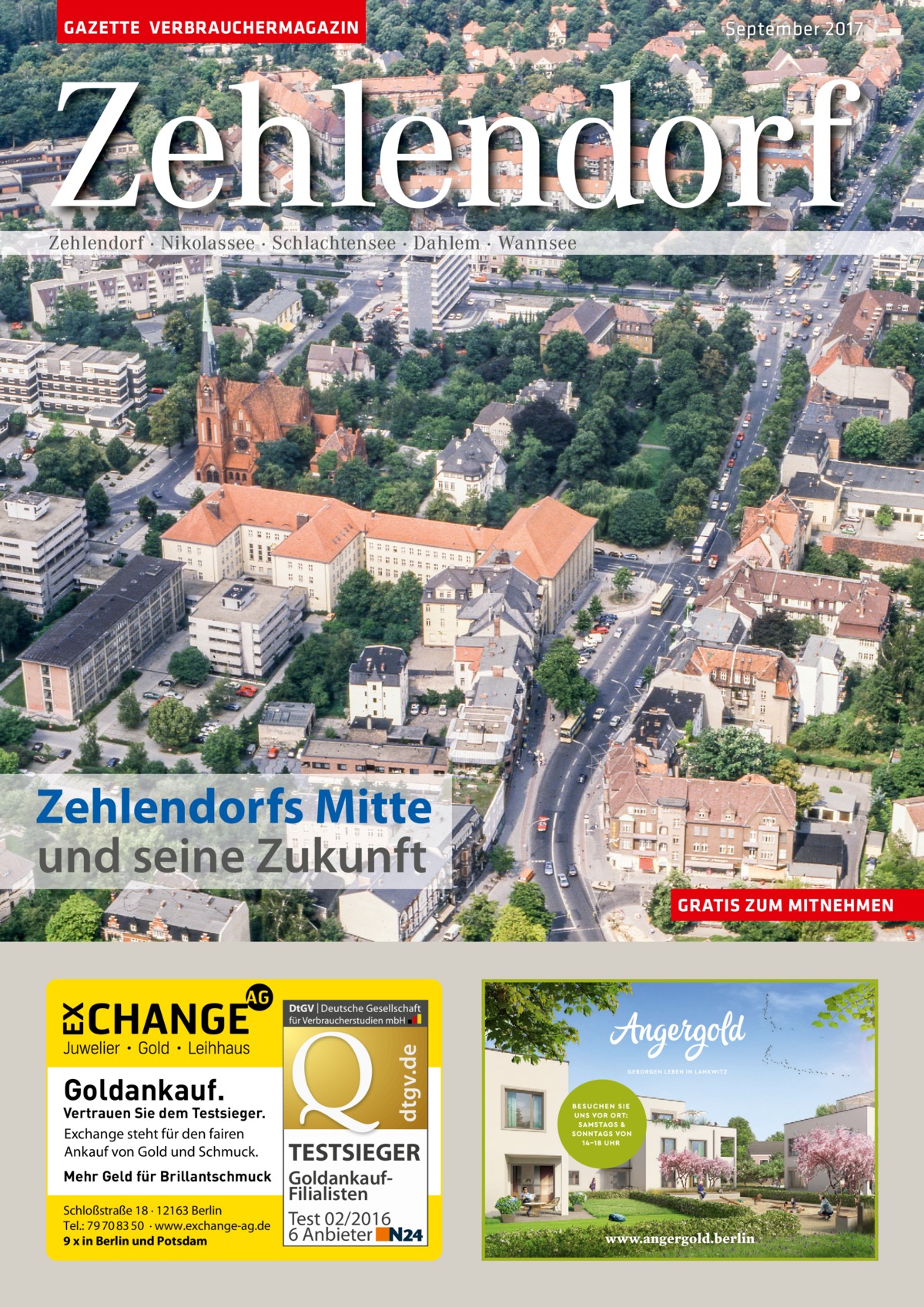 GAZETTE VERBRAUCHERMAGAZIN  September 2017  Zehlendorf Zehlendorf · Nikolassee · Schlachtensee · Dahlem · Wannsee  Zehlendorfs Mitte und seine Zukunft  dtgv.de  GRATIS ZUM MITNEHMEN  Goldankauf.  Vertrauen Sie dem Testsieger. Exchange steht für den fairen Ankauf von Gold und Schmuck. Mehr Geld für Brillantschmuck Schloßstraße 18 · 12163 Berlin Tel.: 79 70 83 50 · www.exchange-ag.de 9 x in Berlin und Potsdam  TESTSIEGER GoldankaufFilialisten Test 02/2016 6 Anbieter