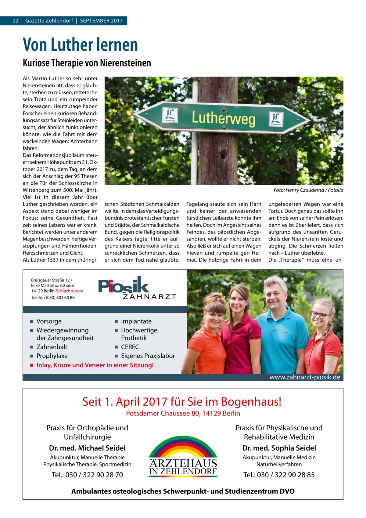 22  |  Gazette Zehlendorf  |  September 2017  Von Luther lernen Kuriose Therapie von Nierensteinen Als Martin Luther so sehr unter Nierensteinen litt, dass er glaubte, sterben zu müssen, rettete ihn sein Trotz und ein rumpelnder Reisewagen. Heutzutage haben Forscher einen kuriosen Behandlungsansatz für Steinleiden untersucht, der ähnlich funktionieren könnte, wie die Fahrt mit dem wackelnden Wagen: Achterbahn fahren. Das Reformationsjubiläum steuert seinem Höhepunkt am 31. Oktober 2017 zu, dem Tag, an dem sich der Anschlag der 95 Thesen an die Tür der Schlosskirche in Wittenberg zum 500. Mal jährt. Viel ist in diesem Jahr über Luther geschrieben worden, ein Aspekt stand dabei weniger im Fokus: seine Gesundheit. Fast zeit seines Lebens war er krank. Berichtet werden unter anderem Magenbeschwerden, heftige Verstopfungen und Hämorrhoiden, Herzschmerzen und Gicht. Als Luther 1537 in dem thüringi �  Foto: Henry Czauderna / Fotolia  schen Städtchen Schmalkalden weilte, in dem das Verteidigungsbündnis protestantischer Fürsten und Städte, der Schmalkaldische Bund, gegen die Religionspolitik des Kaisers tagte, litte er aufgrund einer Nierenkolik unter so schrecklichen Schmerzen, dass er sich dem Tod nahe glaubte.  Tagelang staute sich sein Harn und keiner der anwesenden fürstlichen Leibärzte konnte ihm helfen. Doch im Angesicht seines Feindes, des päpstlichen Abgesandten, wollte er nicht sterben. Also ließ er sich auf einen Wagen hieven und rumpelte gen Heimat. Die holprige Fahrt in dem  ungefederten Wagen war eine Tortur. Doch genau das sollte ihn am Ende von seiner Pein erlösen, denn es ist überliefert, dass sich aufgrund des unsanften Geruckels der Nierenstein löste und abging. Die Schmerzen ließen nach – Luther überlebte. Die „Therapie“ muss eine un Breisgauer Straße 12 / Ecke Matterhornstraße 14129 Berlin-Schlachtensee Telefon (030) 803 60 88  ▪ Vorsorge ▪ Implantate ▪ Wiedergewinnung ▪ Hochwertige der Zahngesundheit Prothetik ▪ Zahnerhalt ▪ CEREC ▪ Prophylaxe ▪ Eigenes Praxislabor ▪ Inlay, Krone und Veneer in einer Sitzung!  www.zahnarzt-piosik.de  Seit 1. April 2017 für Sie im Bogenhaus! Potsdamer Chaussee 80, 14129 Berlin  Praxis für Physikalische und Rehabilitative Medizin Dr. med. Sophia Seidel  Praxis für Orthopädie und Unfallchirurgie Dr. med. Michael Seidel Akupunktur, Manuelle Therapie Physikalische Therapie, Sportmedizin  Tel.: 030 / 322 90 28 70  ARZTEHAUS  IN ZEHLENDORF  Akupunktur, Manuelle Medizin Naturheilverfahren  Tel.: 030 / 322 90 28 85  Ambulantes osteologisches Schwerpunkt- und Studienzentrum DVO