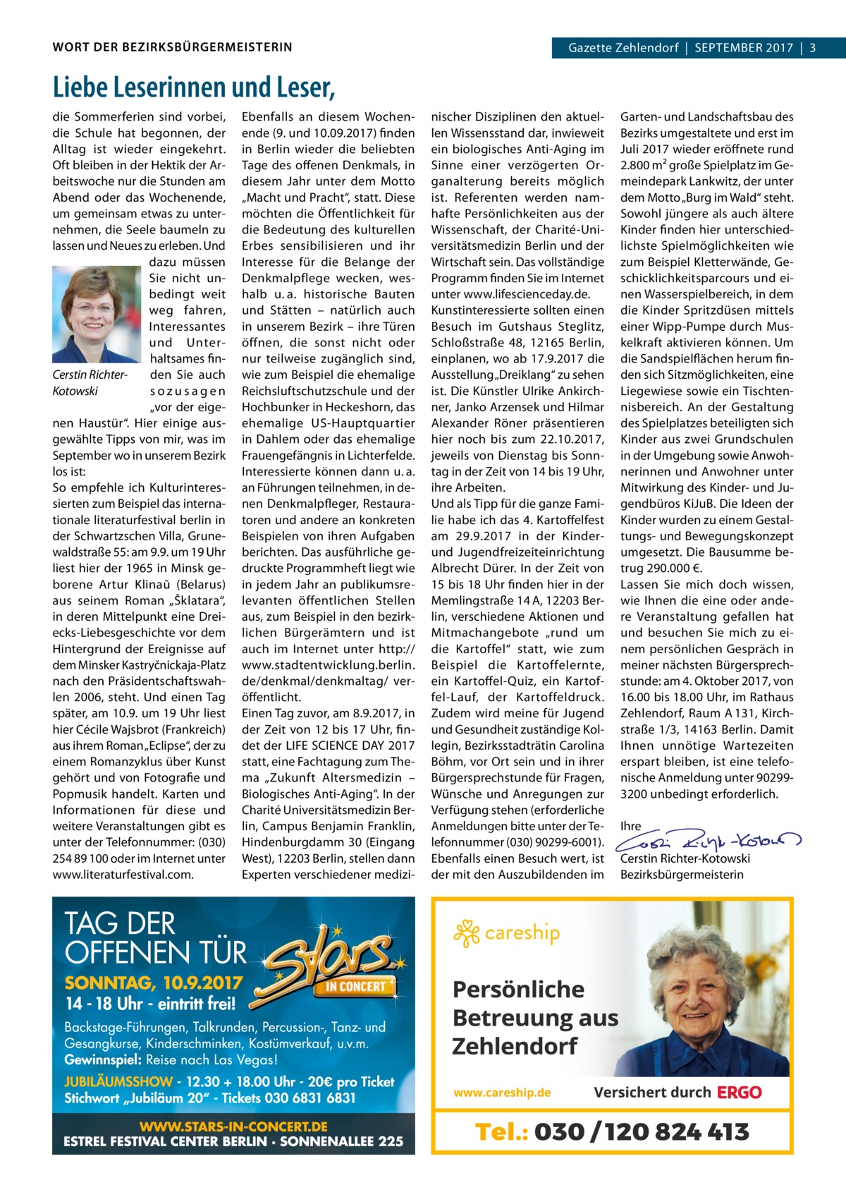 WORT DER BEZIRKSBÜRGERMEISTERIN  Gazette Zehlendorf  |  September 2017  |  3  Liebe Leserinnen und Leser, die Sommerferien sind vorbei, die Schule hat begonnen, der Alltag ist wieder eingekehrt. Oft bleiben in der Hektik der Arbeitswoche nur die Stunden am Abend oder das Wochenende, um gemeinsam etwas zu unternehmen, die Seele baumeln zu lassen und Neues zu erleben. Und dazu müssen Sie nicht unbedingt weit weg fahren, Interessantes und Unterhaltsames finden Sie auch Cerstin Richtersozusagen Kotowski „vor der eigenen Haustür“. Hier einige ausgewählte Tipps von mir, was im September wo in unserem Bezirk los ist: So empfehle ich Kulturinteressierten zum Beispiel das internationale literaturfestival berlin in der Schwartzschen Villa, Grunewaldstraße 55: am 9.9. um 19 Uhr liest hier der 1965 in Minsk geborene Artur Klinaŭ (Belarus) aus seinem Roman „Šklatara“, in deren Mittelpunkt eine Dreiecks-Liebesgeschichte vor dem Hintergrund der Ereignisse auf dem Minsker Kastryčnickaja-Platz nach den Präsidentschaftswahlen 2006, steht. Und einen Tag später, am 10.9. um 19 Uhr liest hier Cécile Wajsbrot (Frankreich) aus ihrem Roman „Eclipse“, der zu einem Romanzyklus über Kunst gehört und von Fotografie und Popmusik handelt. Karten und Informationen für diese und weitere Veranstaltungen gibt es unter der Telefonnummer: (030) 254 89 100 oder im Internet unter www.literaturfestival.com.  Ebenfalls an diesem Wochenende (9. und 10.09.2017) finden in Berlin wieder die beliebten Tage des offenen Denkmals, in diesem Jahr unter dem Motto „Macht und Pracht“, statt. Diese möchten die Öffentlichkeit für die Bedeutung des kulturellen Erbes sensibilisieren und ihr Interesse für die Belange der Denkmalpflege wecken, weshalb u. a. historische Bauten und Stätten – natürlich auch in unserem Bezirk – ihre Türen öffnen, die sonst nicht oder nur teilweise zugänglich sind, wie zum Beispiel die ehemalige Reichsluftschutzschule und der Hochbunker in Heckeshorn, das ehemalige US-Hauptquartier in Dahlem oder das ehemalige Frauengefängnis in Lichterfelde. Interessierte können dann u. a. an Führungen teilnehmen, in denen Denkmalpfleger, Restauratoren und andere an konkreten Beispielen von ihren Aufgaben berichten. Das ausführliche gedruckte Programmheft liegt wie in jedem Jahr an publikumsrelevanten öffentlichen Stellen aus, zum Beispiel in den bezirklichen Bürgerämtern und ist auch im Internet unter http:// www.­s tadtentwicklung.berlin. de/denkmal/denkmaltag/ veröffentlicht. Einen Tag zuvor, am 8.9.2017, in der Zeit von 12 bis 17 Uhr, findet der LIFE SCIENCE DAY 2017 statt, eine Fachtagung zum Thema „Zukunft Altersmedizin – Biologisches Anti-Aging“. In der Charité Universitätsmedizin Berlin, Campus Benjamin Franklin, Hindenburgdamm 30 (Eingang West), 12203 Berlin, stellen dann Experten verschiedener medizi nischer Disziplinen den aktuellen Wissensstand dar, inwieweit ein biologisches Anti-Aging im Sinne einer verzögerten Organalterung bereits möglich ist. Referenten werden namhafte Persönlichkeiten aus der Wissenschaft, der Charité-Universitätsmedizin Berlin und der Wirtschaft sein. Das vollständige Programm finden Sie im Internet unter www.lifescienceday.de. Kunstinteressierte sollten einen Besuch im Gutshaus Steglitz, Schloßstraße  48, 12165  Berlin, einplanen, wo ab 17.9.2017 die Ausstellung „Dreiklang“ zu sehen ist. Die Künstler Ulrike Ankirchner, Janko Arzensek und Hilmar Alexander Röner präsentieren hier noch bis zum 22.10.2017, jeweils von Dienstag bis Sonntag in der Zeit von 14 bis 19 Uhr, ihre Arbeiten. Und als Tipp für die ganze Familie habe ich das 4. Kartoffelfest am 29.9.2017 in der Kinderund Jugendfreizeiteinrichtung Albrecht Dürer. In der Zeit von 15 bis 18 Uhr finden hier in der Memlingstraße 14 A, 12203 Berlin, verschiedene Aktionen und Mitmachangebote „rund um die Kartoffel“ statt, wie zum Beispiel die Kartoffelernte, ein Kartoffel-Quiz, ein Kartoffel-Lauf, der Kartoffeldruck. Zudem wird meine für Jugend und Gesundheit zuständige Kollegin, Bezirksstadträtin Carolina Böhm, vor Ort sein und in ihrer Bürgersprechstunde für Fragen, Wünsche und Anregungen zur Verfügung stehen (erforderliche Anmeldungen bitte unter der Telefonnummer (030) 90299-6001). Ebenfalls einen Besuch wert, ist der mit den Auszubildenden im  Garten- und Landschaftsbau des Bezirks umgestaltete und erst im Juli 2017 wieder eröffnete rund 2.800 m² große Spielplatz im Gemeindepark Lankwitz, der unter dem Motto „Burg im Wald“ steht. Sowohl jüngere als auch ältere Kinder finden hier unterschiedlichste Spielmöglichkeiten wie zum Beispiel Kletterwände, Geschicklichkeitsparcours und einen Wasserspielbereich, in dem die Kinder Spritzdüsen mittels einer Wipp-Pumpe durch Muskelkraft aktivieren können. Um die Sandspielflächen herum finden sich Sitzmöglichkeiten, eine Liegewiese sowie ein Tischtennisbereich. An der Gestaltung des Spielplatzes beteiligten sich Kinder aus zwei Grundschulen in der Umgebung sowie Anwohnerinnen und Anwohner unter Mitwirkung des Kinder- und Jugendbüros KiJuB. Die Ideen der Kinder wurden zu einem Gestaltungs- und Bewegungskonzept umgesetzt. Die Bausumme betrug 290.000 €. Lassen Sie mich doch wissen, wie Ihnen die eine oder andere Veranstaltung gefallen hat und besuchen Sie mich zu einem persönlichen Gespräch in meiner nächsten Bürgersprechstunde: am 4. Oktober 2017, von 16.00 bis 18.00 Uhr, im Rathaus Zehlendorf, Raum A 131, Kirchstraße 1/3, 14163 Berlin. Damit Ihnen unnötige Wartezeiten erspart bleiben, ist eine telefonische Anmeldung unter 902993200 unbedingt erforderlich. Ihre Cerstin Richter-Kotowski Bezirksbürgermeisterin