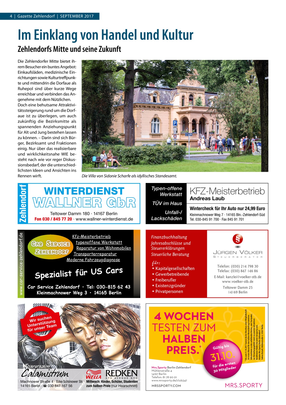 4  |  Gazette Zehlendorf  |  September 2017  Im Einklang von Handel und Kultur Zehlendorfs Mitte und seine Zukunft  Die Villa von Sidonie Scharfe als idyllisches Standesamt.  WINTERDIENST  WALLNER GbR Teltower Damm 180 · 14167 Berlin Fon 030 / 845 77 20 · www.wallner-winterdienst.de  Kfz-Meisterbetrieb typenoffene Werkstatt Reparatur von Wohnmobilen Transporterreparatur Moderne Fahrzeugdiagnose  S Cars Spezialist für U Car Service Zehlendorf • Tel: 030-815 62 43 Kleinmachnower Weg 3 • 14165 Berlin  chen Wir su tzung ü t Unters er Team s für un  Machnower Straße 4 · Ecke Schönower Str. Mittwoch: Kinder, Schüler, Studenten 14165 Berlin · ☎ 030 847 167 56 zum halben Preis (nur Haarschnitt)  Typen-offene Werkstatt TÜV im Haus Unfall-/ Lackschäden  KFZ-Meisterbetrieb Andreas Laub  Wintercheck für Ihr Auto nur 24,99 Euro Kleinmachnower Weg 7 · 14165 Bln.-Zehlendorf-Süd Tel. 030-845 91 700 · Fax 845 91 701  Finanzbuchhaltung Jahresabschlüsse und Steuererklärungen Steuerliche Beratung  für:  • Kapitalgesellschaften • Gewerbetreibende • Freiberufler • Existenzgründer • Privatpersonen  Telefon: (030) 214 798 30 Telefax: (030) 847 146 86 E-Mail: kanzlei@voelker-stb.de www.voelker-stb.de Teltower Damm 25 14169 Berlin  * Bis zum 31.10.2017 kannst du bei Abschluss einer Mitgliedschaft im ersten Monat für den halben Monatsbeitrag trainieren. Informationen zu den anfallenden Kosten, zum Startpaket, zur Verwaltungsgebühr sowie zu unseren attraktiven Konditionen findest du unter mrssporty.com. Inhaber Mrs.Sporty Berlin-Zehlendorf: Sabine Rotzoll, Mühlenstraße 4, 14167 Berlin  www.car-service-zehlendorf.de  Zehlendorf  Die Zehlendorfer Mitte bietet ihrem Besucher ein buntes Angebot: Einkaufsläden, medizinische Einrichtungen sowie Kulturtreffpunkte und mittendrin die Dorf­aue als Ruhepol sind über kurze Wege erreichbar und verbinden das Angenehme mit dem Nützlichen. Doch eine behutsame Attraktivitätssteigerung rund um die Dorf­ aue ist zu überlegen, um auch zukünftig die Bezirksmitte als spannenden Anziehungspunkt für Alt und Jung bestehen lassen zu können. – Darin sind sich Bürger, Bezirksamt und Fraktionen einig. Nur über das realisierbare und wirklichkeitsnahe WIE besteht nach wie vor reger Diskussionsbedarf, der die unterschiedlichsten Ideen und Ansichten ins Rennen wirft.