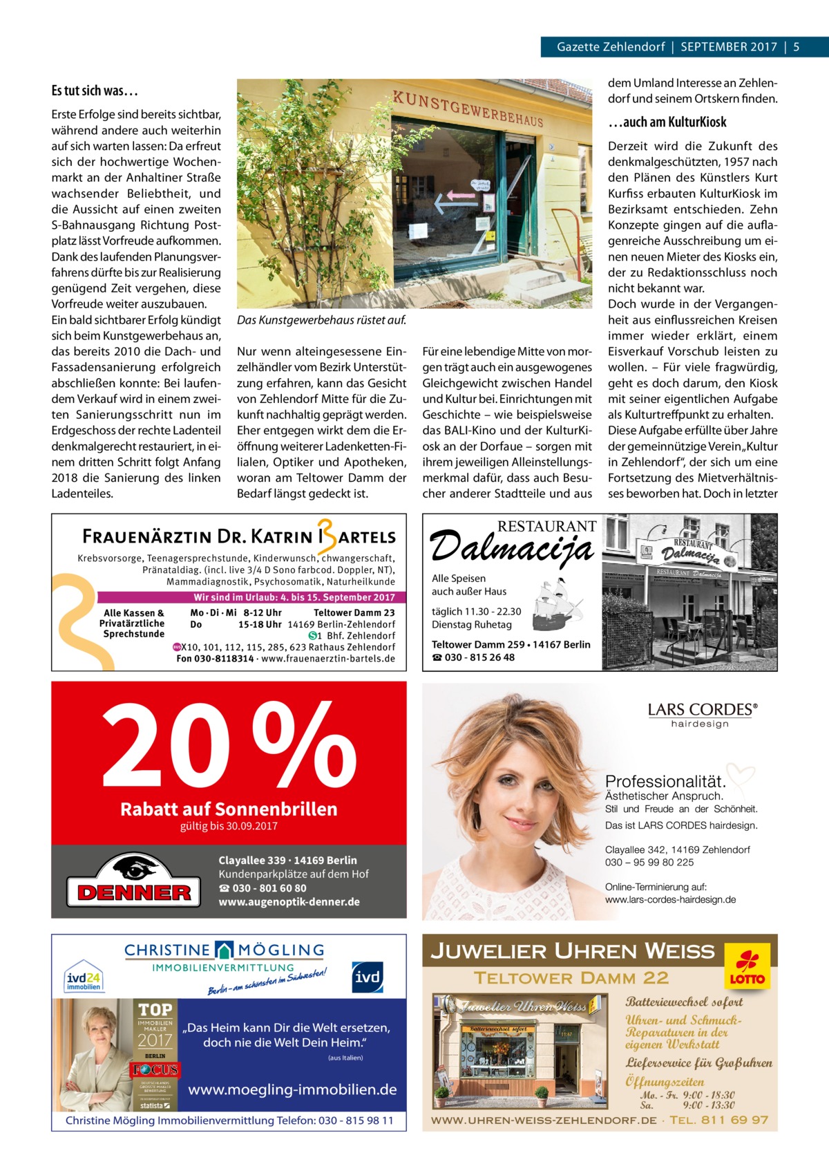 Gazette Zehlendorf  |  September 2017  |  5  Es tut sich was…  dem Umland Interesse an Zehlendorf und seinem Ortskern finden.  Erste Erfolge sind bereits sichtbar, während andere auch weiterhin auf sich warten lassen: Da erfreut sich der hochwertige Wochenmarkt an der Anhaltiner Straße wachsender Beliebtheit, und die Aussicht auf einen zweiten S-Bahnausgang Richtung Postplatz lässt Vorfreude aufkommen. Dank des laufenden Planungsverfahrens dürfte bis zur Realisierung genügend Zeit vergehen, diese Vorfreude weiter auszubauen. Ein bald sichtbarer Erfolg kündigt sich beim Kunstgewerbehaus an, das bereits 2010 die Dach- und Fassadensanierung erfolgreich abschließen konnte: Bei laufendem Verkauf wird in einem zweiten Sanierungsschritt nun im Erdgeschoss der rechte Ladenteil denkmalgerecht restauriert, in einem dritten Schritt folgt Anfang 2018 die Sanierung des linken Ladenteiles.  …auch am KulturKiosk  Das Kunstgewerbehaus rüstet auf. Nur wenn alteingesessene Einzelhändler vom Bezirk Unterstützung erfahren, kann das Gesicht von Zehlendorf Mitte für die Zukunft nachhaltig geprägt werden. Eher entgegen wirkt dem die Eröffnung weiterer Ladenketten-Filialen, Optiker und Apotheken, woran am Teltower Damm der Bedarf längst gedeckt ist.  Für eine lebendige Mitte von morgen trägt auch ein ausgewogenes Gleichgewicht zwischen Handel und Kultur bei. Einrichtungen mit Geschichte – wie beispielsweise das BALI-Kino und der KulturKiosk an der Dorf­aue – sorgen mit ihrem jeweiligen Alleinstellungsmerkmal dafür, dass auch Besucher anderer Stadtteile und aus  Derzeit wird die Zukunft des denkmalgeschützten, 1957 nach den Plänen des Künstlers Kurt Kurfiss erbauten KulturKiosk im Bezirksamt entschieden. Zehn Konzepte gingen auf die auflagenreiche Ausschreibung um einen neuen Mieter des Kiosks ein, der zu Redaktionsschluss noch nicht bekannt war. Doch wurde in der Vergangenheit aus einflussreichen Kreisen immer wieder erklärt, einem Eisverkauf Vorschub leisten zu wollen. – Für viele fragwürdig, geht es doch darum, den Kiosk mit seiner eigentlichen Aufgabe als Kulturtreffpunkt zu erhalten. Diese Aufgabe erfüllte über Jahre der gemeinnützige Verein „Kultur in Zehlendorf“, der sich um eine Fortsetzung des Mietverhältnisses beworben hat. Doch in letzter  RESTAURANT  Krebsvorsorge, Teenagersprechstunde, Kinderwunsch, chwangerschaft, Pränataldiag. (incl. live 3/4 D Sono farbcod. Doppler, NT), Mammadiagnostik, Psychosomatik, Naturheilkunde Wir sind im Urlaub: 4. bis 15. September 2017  Alle Kassen & Privatärztliche Sprechstunde  Mo · Di · Mi 8-12 Uhr Teltower Damm 23 Do 15-18 Uhr 14169 Berlin-Zehlendorf 1 Bhf. Zehlendorf X10, 101, 112, 115, 285, 623 Rathaus Zehlendorf Fon 030-8118314 · www.frauenaerztin-bartels.de  20 %  Dalmacija Alle Speisen auch außer Haus  täglich 11.30 - 22.30 Dienstag Ruhetag Teltower Damm 259 • 14167 Berlin ☎ 030 - 815 26 48  Rabatt auf Sonnenbrillen gültig bis 30.09.2017  Clayallee 339 · 14169 Berlin Kundenparkplätze auf dem Hof ☎ 030 - 801 60 80 www.augenoptik-denner.de  Juwelier Uhren Weiss Teltower Damm 22  (aus Italien)  Batteriewechsel sofort Uhren- und SchmuckReparaturen in der eigenen Werkstatt Lieferservice für Großuhren Öffnungszeiten  Mo. - Fr. 9:00 - 18:30 Sa. 9:00 - 13:30 www.uhren-weiss-zehlendorf.de · Tel. 811 69 97