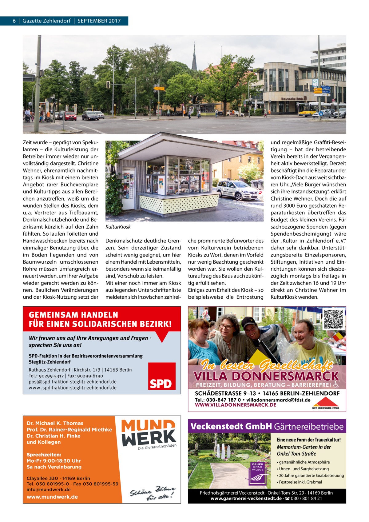 6  |  Gazette Zehlendorf  |  September 2017  Zeit wurde – geprägt von Spekulanten – die Kulturleistung der betreiber immer wieder nur unvollständig dargestellt. Christine Wehner, ehrenamtlich nachmittags im Kiosk mit einem breiten Angebot rarer buchexemplare und Kulturtipps aus allen bereichen anzutreffen, weiß um die wunden Stellen des Kiosks, dem u. a. Vertreter aus tiefbauamt, Denkmalschutzbehörde und bezirksamt kürzlich auf den Zahn fühlten. So laufen toiletten und Handwaschbecken bereits nach einmaliger benutzung über, die im boden liegenden und von baumwurzeln umschlossenen rohre müssen umfangreich erneuert werden, um ihrer Aufgabe wieder gerecht werden zu können. baulichen Veränderungen und der Kiosk-Nutzung setzt der  KulturKiosk Denkmalschutz deutliche Grenzen. Sein derzeitiger Zustand scheint wenig geeignet, um hier einem Handel mit Lebensmitteln, besonders wenn sie keimanfällig sind, Vorschub zu leisten. mit einer noch immer am Kiosk ausliegenden Unterschriftenliste meldeten sich inzwischen zahlrei che prominente befürworter des vom Kulturverein betriebenen Kiosks zu Wort, denen im Vorfeld nur wenig beachtung geschenkt worden war. Sie wollen den Kulturauftrag des baus auch zukünftig erfüllt sehen. einiges zum erhalt des Kiosk – so beispielsweise die entrostung  und regelmäßige Graffiti-beseitigung – hat der betreibende Verein bereits in der Vergangenheit aktiv bewerkstelligt. Derzeit beschäftigt ihn die reparatur der vom Kiosk-Dach aus weit sichtbaren Uhr. „Viele bürger wünschen sich ihre Instandsetzung“, erklärt Christine Wehner. Doch die auf rund 3000 euro geschätzten reparaturkosten übertreffen das budget des kleinen Vereins. Für sachbezogene Spenden (gegen Spendenbescheinigung) wäre der „Kultur in Zehlendorf e. V.“ daher sehr dankbar. Unterstützungsbereite einzelsponsoren, Stiftungen, Initiativen und einrichtungen können sich diesbezüglich montags bis freitags in der Zeit zwischen 16 und 19 Uhr direkt an Christine Wehner im KulturKiosk wenden.  GEMEINSAM HANDELN FÜR EINEN SOLIDARISCHEN BEZIRK! Wir freuen uns auf Ihre Anregungen und Fragen sprechen Sie uns an! SPD-Fraktion in der Bezirksverordnetenversammlung Steglitz-Zehiendorf Rathaus Zehlendorf | Kirchstr. 1/3 | 14163 Berlin Tel.: 90299-5317 | Fax: 90299-6190 post@spd-fraktion-steglitz-zehlendorf.de www.spd-fraktion-steglitz-zehlendorf.de  Dr. Michael K. Thomas Prof. Dr. Rainer-Reginald Miethke Dr. Christian H. Finke und Kollegen Sprechzeiten: Mo-Fr 9:00-18:30 Uhr Sa nach Vereinbarung  Veckenstedt GmbH Gärtnereibetriebe Eine neue Form der Trauerkultur! Memoriam-Garten in der Onkel-Tom-Straße • gartenähnliche Atmosphäre • Urnen- und Sargbeisetzung • 20 Jahre garantierte Grabbetreuung • Festpreise inkl. Grabmal  www.mundwerk.de  Friedhofsgärtnerei Veckenstedt · Onkel-Tom-Str. 29 · 14169 Berlin www.gaertnerei-veckenstedt.de · ☎ 030 / 801 84 21