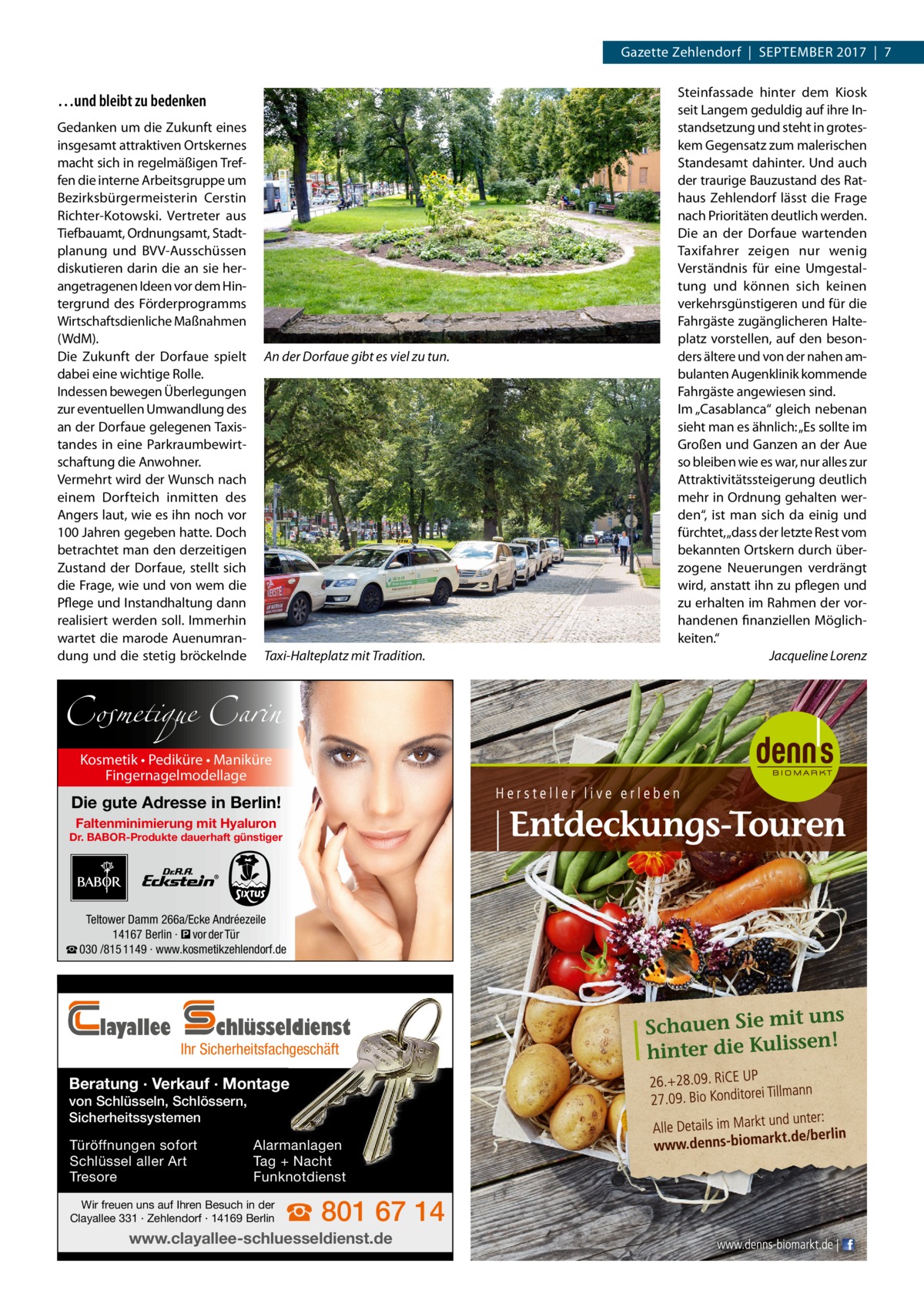 Gazette Zehlendorf  |  September 2017  |  7  …und bleibt zu bedenken Gedanken um die Zukunft eines insgesamt attraktiven Ortskernes macht sich in regelmäßigen Treffen die interne Arbeitsgruppe um Bezirksbürgermeisterin Cerstin Richter-Kotowski. Vertreter aus Tiefbauamt, Ordnungsamt, Stadtplanung und BVV-Ausschüssen diskutieren darin die an sie herangetragenen Ideen vor dem Hintergrund des Förderprogramms Wirtschaftsdienliche Maßnahmen (WdM). Die Zukunft der Dorf­aue spielt dabei eine wichtige Rolle. Indessen bewegen Überlegungen zur eventuellen Umwandlung des an der Dorf­aue gelegenen Taxistandes in eine Parkraumbewirtschaftung die Anwohner. Vermehrt wird der Wunsch nach einem Dorfteich inmitten des Angers laut, wie es ihn noch vor 100 Jahren gegeben hatte. Doch betrachtet man den derzeitigen Zustand der Dorf­aue, stellt sich die Frage, wie und von wem die Pflege und Instandhaltung dann realisiert werden soll. Immerhin wartet die marode Auenumrandung und die stetig bröckelnde  An der Dorf­aue gibt es viel zu tun.  Taxi-Halteplatz mit Tradition.  Cosmetique Carin Kosmetik • Pediküre • Maniküre Fingernagelmodellage  Die gute Adresse in Berlin! Faltenminimierung mit Hyaluron  Dr. BABOR-Produkte dauerhaft günstiger  Teltower Damm 266a/Ecke Andréezeile 14167 Berlin · � vor der Tür ☎ 030 /815 1149 · www.kosmetikzehlendorf.de  layallee  chlüsseldienst  Ihr Sicherheitsfachgeschäft  Beratung · Verkauf · Montage von Schlüsseln, Schlössern, Sicherheitssystemen Türöffnungen sofort Schlüssel aller Art Tresore  Alarmanlagen Tag + Nacht Funknotdienst  Wir freuen uns auf Ihren Besuch in der Clayallee 331 · Zehlendorf · 14169 Berlin  ☎ 801 67 14  www.clayallee-schluesseldienst.de  Steinfassade hinter dem Kiosk seit Langem geduldig auf ihre Instandsetzung und steht in groteskem Gegensatz zum malerischen Standesamt dahinter. Und auch der traurige Bauzustand des Rathaus Zehlendorf lässt die Frage nach Prioritäten deutlich werden. Die an der Dorf­aue wartenden Taxifahrer zeigen nur wenig Verständnis für eine Umgestaltung und können sich keinen verkehrsgünstigeren und für die Fahrgäste zugänglicheren Halteplatz vorstellen, auf den besonders ältere und von der nahen ambulanten Augenklinik kommende Fahrgäste angewiesen sind. Im „Casablanca“ gleich nebenan sieht man es ähnlich: „Es sollte im Großen und Ganzen an der Aue so bleiben wie es war, nur alles zur Attraktivitätssteigerung deutlich mehr in Ordnung gehalten werden“, ist man sich da einig und fürchtet, „dass der letzte Rest vom bekannten Ortskern durch überzogene Neuerungen verdrängt wird, anstatt ihn zu pflegen und zu erhalten im Rahmen der vorhandenen finanziellen Möglichkeiten.“ � Jacqueline Lorenz