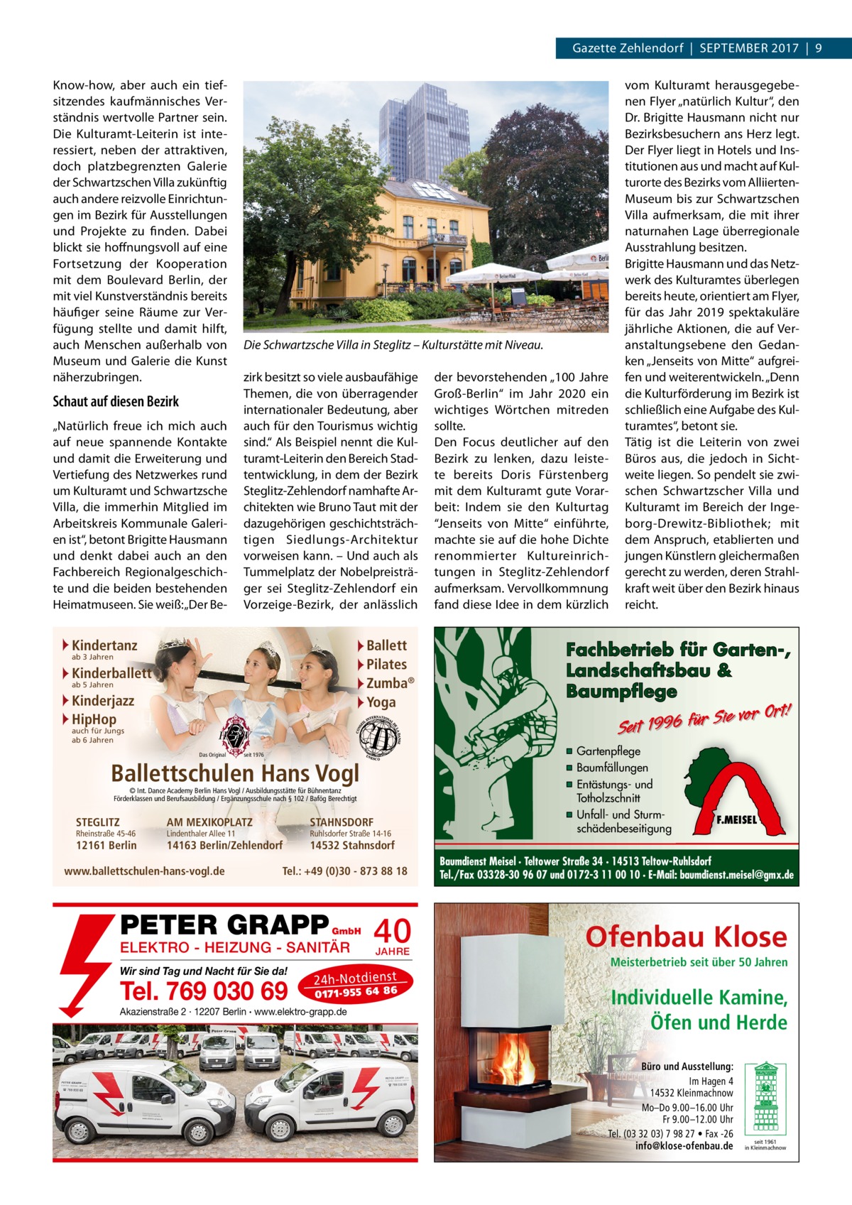 Gazette Zehlendorf  |  September 2017  |  9 Know-how, aber auch ein tiefsitzendes kaufmännisches Verständnis wertvolle Partner sein. Die Kulturamt-Leiterin ist interessiert, neben der attraktiven, doch platzbegrenzten Galerie der Schwartzschen Villa zukünftig auch andere reizvolle Einrichtungen im Bezirk für Ausstellungen und Projekte zu finden. Dabei blickt sie hoffnungsvoll auf eine Fortsetzung der Kooperation mit dem Boulevard Berlin, der mit viel Kunstverständnis bereits häufiger seine Räume zur Verfügung stellte und damit hilft, auch Menschen außerhalb von Museum und Galerie die Kunst näherzubringen.  Schaut auf diesen Bezirk „Natürlich freue ich mich auch auf neue spannende Kontakte und damit die Erweiterung und Vertiefung des Netzwerkes rund um Kulturamt und Schwartzsche Villa, die immerhin Mitglied im Arbeitskreis Kommunale Galerien ist“, betont Brigitte Hausmann und denkt dabei auch an den Fachbereich Regionalgeschichte und die beiden bestehenden Heimatmuseen. Sie weiß: „Der Be Die Schwartzsche Villa in Steglitz – Kulturstätte mit Niveau. zirk besitzt so viele ausbaufähige Themen, die von überragender internationaler Bedeutung, aber auch für den Tourismus wichtig sind.“ Als Beispiel nennt die Kulturamt-Leiterin den Bereich Stadtentwicklung, in dem der Bezirk Steglitz-Zehlendorf namhafte Architekten wie Bruno Taut mit der dazugehörigen geschichtsträchtigen Siedlungs-Architektur vorweisen kann. – Und auch als Tummelplatz der Nobelpreisträger sei Steglitz-Zehlendorf ein Vorzeige-Bezirk, der anlässlich  Kindertanz  Ballett Pilates Zumba® Yoga  ab 3 Jahren  Kinderballett ab 5 Jahren  Kinderjazz HipHop auch für Jungs ab 6 Jahren  Das Original  seit 1976  Ballettschulen Hans Vogl © Int. Dance Academy Berlin Hans Vogl / Ausbildungsstätte für Bühnentanz Förderklassen und Berufsausbildung / Ergänzungsschule nach § 102 / Bafög Berechtigt  STEGLITZ  Rheinstraße 45-46  12161 Berlin  AM MEXIKOPLATZ  STAHNSDORF  14163 Berlin/Zehlendorf  14532 Stahnsdorf  Lindenthaler Allee 11  www.ballettschulen-hans-vogl.de  Ruhlsdorfer Straße 14-16  Tel.: +49 (0)30 - 873 88 18  PETER GRAPP  GmbH  ELEKTRO - HEIZUNG - SANITÄR Wir sind Tag und Nacht für Sie da!  Tel. 769 030 69  40 JAHRE  24 h-N ot die ns t  01 71- 95 5 64 86  Akazienstraße 2 · 12207 Berlin · www.elektro-grapp.de  der bevorstehenden „100  Jahre Groß-Berlin“ im Jahr 2020 ein wichtiges Wörtchen mitreden sollte. Den Focus deutlicher auf den Bezirk zu lenken, dazu leistete bereits Doris Fürstenberg mit dem Kulturamt gute Vorarbeit: Indem sie den Kulturtag “Jenseits von Mitte“ einführte, machte sie auf die hohe Dichte renommierter Kultureinrichtungen in Steglitz-Zehlendorf aufmerksam. Vervollkommnung fand diese Idee in dem kürzlich  vom Kulturamt herausgegebenen Flyer „natürlich Kultur“, den Dr. Brigitte Hausmann nicht nur Bezirksbesuchern ans Herz legt. Der Flyer liegt in Hotels und Institutionen aus und macht auf Kulturorte des Bezirks vom AlliiertenMuseum bis zur Schwartzschen Villa aufmerksam, die mit ihrer naturnahen Lage überregionale Ausstrahlung besitzen. Brigitte Hausmann und das Netzwerk des Kulturamtes überlegen bereits heute, orientiert am Flyer, für das Jahr 2019 spektakuläre jährliche Aktionen, die auf Veranstaltungsebene den Gedanken „Jenseits von Mitte“ aufgreifen und weiterentwickeln. „Denn die Kulturförderung im Bezirk ist schließlich eine Aufgabe des Kulturamtes“, betont sie. Tätig ist die Leiterin von zwei Büros aus, die jedoch in Sichtweite liegen. So pendelt sie zwischen Schwartzscher Villa und Kulturamt im Bereich der Ingeborg-Drewitz-Bibliothek; mit dem Anspruch, etablierten und jungen Künstlern gleichermaßen gerecht zu werden, deren Strahlkraft weit über den Bezirk hinaus reicht.  Fachbetrieb für Garten-, Landschaftsbau & Baumpflege  Sie vor Ort! r fü 6 9 19 t ei S  ▪ Gartenpflege ▪ Baumfällungen ▪ Entästungs- und Totholzschnitt ▪ Unfall- und Sturmschädenbeseitigung  F.MEISEL  Baumdienst Meisel · Teltower Straße 34 · 14513 Teltow-Ruhlsdorf Tel./Fax 03328-30 96 07 und 0172-3 11 00 10 · E-Mail: baumdienst.meisel@gmx.de  Ofenbau Klose Meisterbetrieb seit über 50 Jahren  Individuelle Kamine, Öfen und Herde Büro und Ausstellung: Im Hagen 4 14532 Kleinmachnow Mo–Do 9.00 –16.00 Uhr Fr 9.00 –12.00 Uhr Tel. (03 32 03) 7 98 27 • Fax -26 info@klose-ofenbau.de  seit 1961 in Kleinmachnow