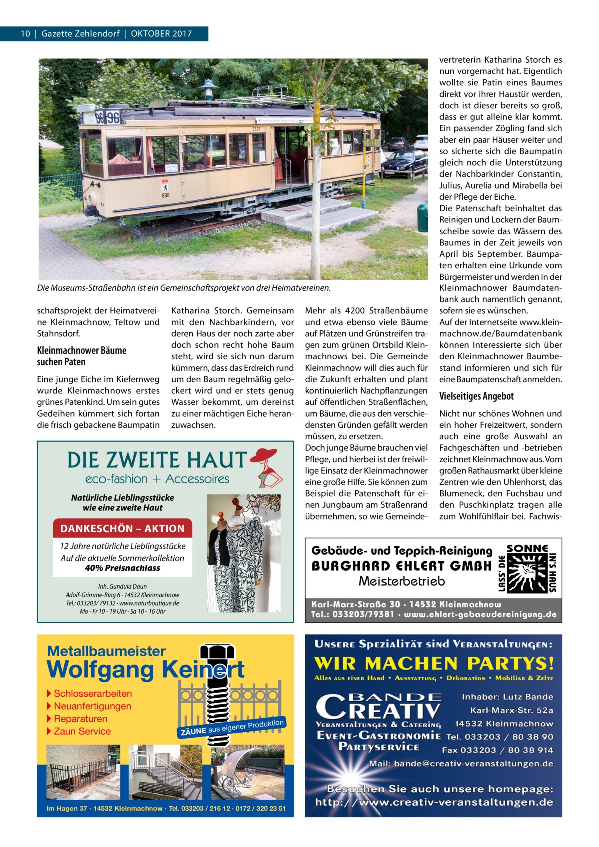 10  |  Gazette Zehlendorf  |  Oktober 2017  schaftsprojekt der Heimatvereine Kleinmachnow, Teltow und Stahnsdorf.  Kleinmachnower Bäume suchen Paten Eine junge Eiche im Kiefernweg wurde Kleinmachnows erstes grünes Patenkind. Um sein gutes Gedeihen kümmert sich fortan die frisch gebackene Baumpatin  Katharina Storch. Gemeinsam mit den Nachbarkindern, vor deren Haus der noch zarte aber doch schon recht hohe Baum steht, wird sie sich nun darum kümmern, dass das Erdreich rund um den Baum regelmäßig gelockert wird und er stets genug Wasser bekommt, um dereinst zu einer mächtigen Eiche heranzuwachsen.  Natürliche Lieblingsstücke wie eine zweite Haut  DANKESCHÖN – AKTION  Nicht nur schönes Wohnen und ein hoher Freizeitwert, sondern auch eine große Auswahl an Fachgeschäften und -betrieben zeichnet Kleinmachnow aus. Vom großen Rathausmarkt über kleine Zentren wie den Uhlenhorst, das Blumeneck, den Fuchsbau und den Puschkinplatz tragen alle zum Wohlfühl­flair bei. Fachwis Gebäude- und Teppich-Reinigung  BURGHARD EHLERT GMBH Meisterbetrieb  Inh. Gundula Daun Adolf-Grimme-Ring 6 · 14532 Kleinmachnow Tel.: 033203/ 79132 · www.naturboutique.de Mo - Fr 10 - 19 Uhr · Sa 10 - 16 Uhr  SONNE  Karl-Marx-Straße 30 · 14532 Kleinmachnow Tel.: 033203/79381 · www.ehlert-gebaeudereinigung.de  Metallbaumeister  Wolfgang Keinert ▸ Schlosserarbeiten ▸ Neuanfertigungen ▸ Reparaturen ▸ Zaun Service  Vielseitiges Angebot  IN‘S HAUS  12 Jahre natürliche Lieblingsstücke Auf die aktuelle Sommerkollektion 40% Preisnachlass  Mehr als 4200  Straßenbäume und etwa ebenso viele Bäume auf Plätzen und Grünstreifen tragen zum grünen Ortsbild Kleinmachnows bei. Die Gemeinde Kleinmachnow will dies auch für die Zukunft erhalten und plant kontinuierlich Nachpflanzungen auf öffentlichen Straßenflächen, um Bäume, die aus den verschiedensten Gründen gefällt werden müssen, zu ersetzen. Doch junge Bäume brauchen viel Pflege, und hierbei ist der freiwillige Einsatz der Kleinmachnower eine große Hilfe. Sie können zum Beispiel die Patenschaft für einen Jungbaum am Straßenrand übernehmen, so wie Gemeinde LASS‘ DIE  Die Museums-Straßenbahn ist ein Gemeinschaftsprojekt von drei Heimatvereinen.  vertreterin Katharina Storch es nun vorgemacht hat. Eigentlich wollte sie Patin eines Baumes direkt vor ihrer Haustür werden, doch ist dieser bereits so groß, dass er gut alleine klar kommt. Ein passender Zögling fand sich aber ein paar Häuser weiter und so sicherte sich die Baumpatin gleich noch die Unterstützung der Nachbarkinder Constantin, Julius, Aurelia und Mirabella bei der Pflege der Eiche. Die Patenschaft beinhaltet das Reinigen und Lockern der Baumscheibe sowie das Wässern des Baumes in der Zeit jeweils von April bis September. Baumpaten erhalten eine Urkunde vom Bürgermeister und werden in der Kleinmachnower Baumdatenbank auch namentlich genannt, sofern sie es wünschen. Auf der Internetseite www.kleinmachnow.de/Baumdatenbank können Interessierte sich über den Kleinmachnower Baumbestand informieren und sich für eine Baumpatenschaft anmelden.  roduktion  s eigener P  ZÄUNE au  Im Hagen 37 · 14532 Kleinmachnow · Tel. 033203 / 216 12 · 0172 / 320 23 51