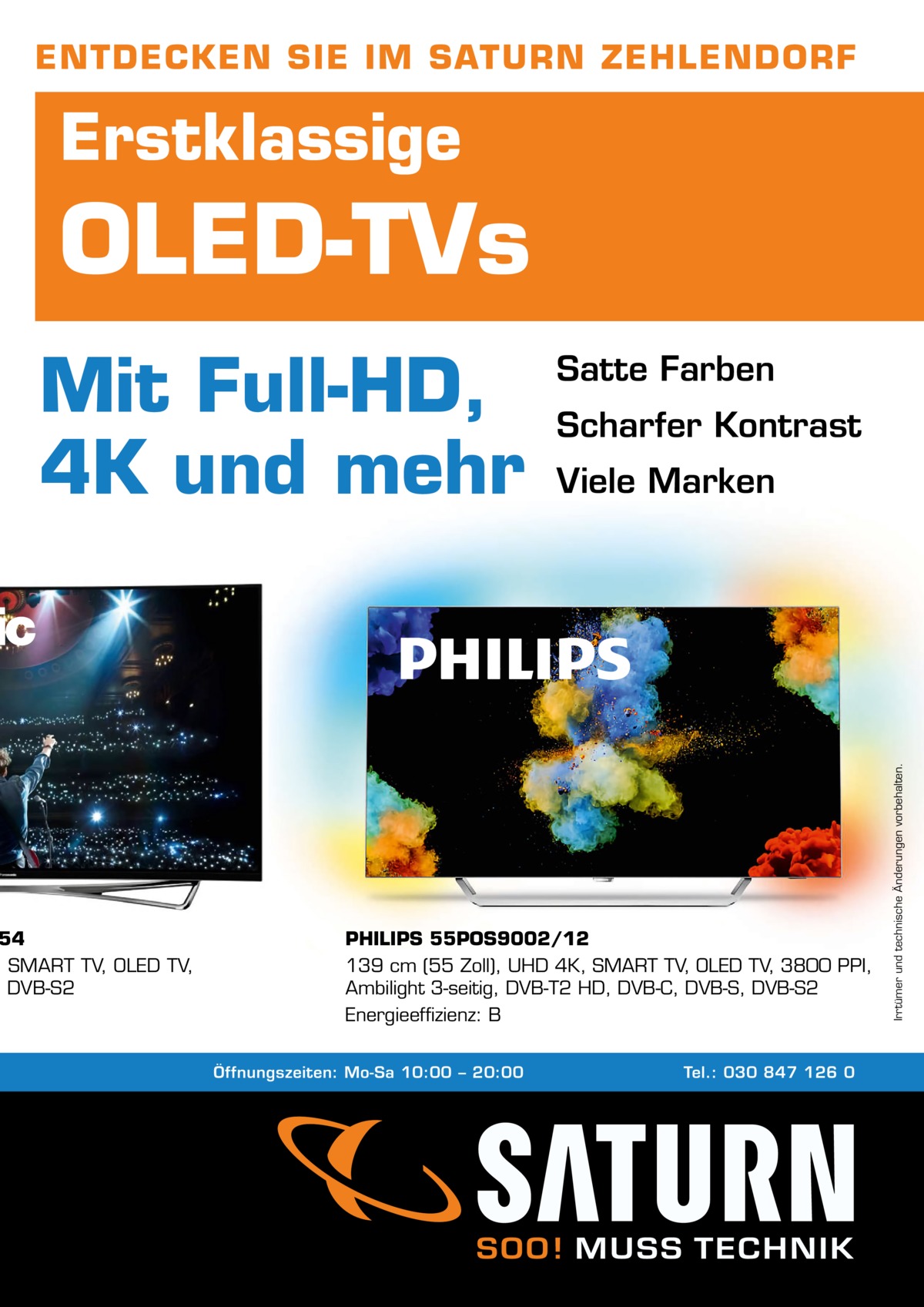 ENTDECKEN SIE IM SATURN ZEHLENDORF  Erstklassige  OLED-TVs  54 , SMART TV, OLED TV, , DVB-S2  Scharfer Kontrast Viele Marken  PHILIPS 55POS9002/12 139 cm (55 Zoll), UHD 4K, SMART TV, OLED TV, 3800 PPI, Ambilight 3-seitig, DVB-T2 HD, DVB-C, DVB-S, DVB-S2 Energieeffizienz: B Öffnungszeiten: Mo-Sa 10:00 – 20:00  Tel.: 030 847 126 0  Irrtümer und technische Änderungen vorbehalten.  Mit Full-HD, 4K und mehr  Satte Farben