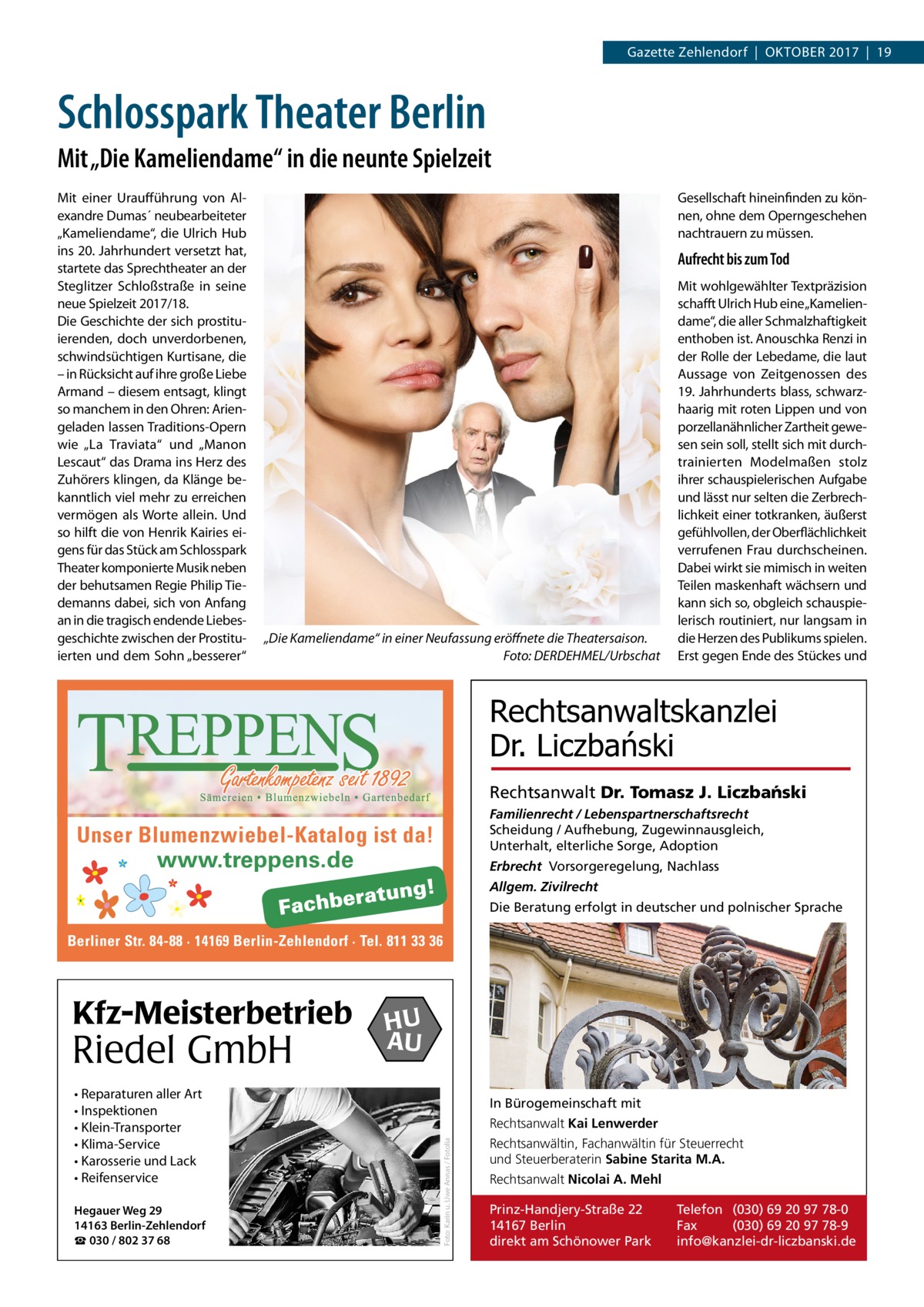 Gazette Zehlendorf  |  OktOber 2017  |  19  Schlosspark Theater Berlin Mit „Die Kameliendame“ in die neunte Spielzeit Mit einer Uraufführung von Alexandre Dumas´ neubearbeiteter „kameliendame“, die Ulrich Hub ins 20. Jahrhundert versetzt hat, startete das Sprechtheater an der Steglitzer Schloßstraße in seine neue Spielzeit 2017/18. Die Geschichte der sich prostituierenden, doch unverdorbenen, schwindsüchtigen kurtisane, die – in rücksicht auf ihre große Liebe Armand – diesem entsagt, klingt so manchem in den Ohren: Ariengeladen lassen traditions-Opern wie „La traviata“ und „Manon Lescaut“ das Drama ins Herz des Zuhörers klingen, da klänge bekanntlich viel mehr zu erreichen vermögen als Worte allein. Und so hilft die von Henrik kairies eigens für das Stück am Schlosspark theater komponierte Musik neben der behutsamen regie Philip tiedemanns dabei, sich von Anfang an in die tragisch endende Liebesgeschichte zwischen der Prostituierten und dem Sohn „besserer“  Gesellschaft hineinfinden zu können, ohne dem Operngeschehen nachtrauern zu müssen.  Aufrecht bis zum Tod  „Die Kameliendame“ in einer Neufassung eröffnete die Theatersaison. Foto: DERDEHMEL/Urbschat  Mit wohlgewählter textpräzision schafft Ulrich Hub eine „kameliendame“, die aller Schmalzhaftigkeit enthoben ist. Anouschka renzi in der rolle der Lebedame, die laut Aussage von Zeitgenossen des 19. Jahrhunderts blass, schwarzhaarig mit roten Lippen und von porzellanähnlicher Zartheit gewesen sein soll, stellt sich mit durchtrainierten Modelmaßen stolz ihrer schauspielerischen Aufgabe und lässt nur selten die Zerbrechlichkeit einer totkranken, äußerst gefühlvollen, der Oberflächlichkeit verrufenen Frau durchscheinen. Dabei wirkt sie mimisch in weiten teilen maskenhaft wächsern und kann sich so, obgleich schauspielerisch routiniert, nur langsam in die Herzen des Publikums spielen. erst gegen ende des Stückes und  Rechtsanwaltskanzlei Dr. Liczbański Rechtsanwalt Dr. Tomasz J. Liczba´nski Familienrecht / Lebenspartnerschaftsrecht Scheidung / Aufhebung, Zugewinnausgleich, Unterhalt, elterliche Sorge, Adoption  Unser Blumenzwiebel-Katalog ist da! www.treppens.de  Erbrecht Vorsorgeregelung, Nachlass Allgem. Zivilrecht Die Beratung erfolgt in deutscher und polnischer Sprache  Berliner Str. 84-88 · 14169 Berlin-Zehlendorf · Tel. 811 33 36  Riedel GmbH • Reparaturen aller Art • Inspektionen • Klein-Transporter • Klima-Service • Karosserie und Lack • Reifenservice Hegauer Weg 29 14163 Berlin-Zehlendorf ☎ 030 / 802 37 68  HU AU In Bürogemeinschaft mit Rechtsanwalt Kai Lenwerder Foto: Karin u. Uwe Annas / Fotolia  Kfz-Meisterbetrieb  Rechtsanwältin, Fachanwältin für Steuerrecht und Steuerberaterin Sabine Starita M.A. Rechtsanwalt Nicolai A. Mehl Prinz-Handjery-Straße 22 14167 Berlin direkt am Schönower Park  Telefon (030) 69 20 97 78-0 Fax (030) 69 20 97 78-9 info@kanzlei-dr-liczbanski.de