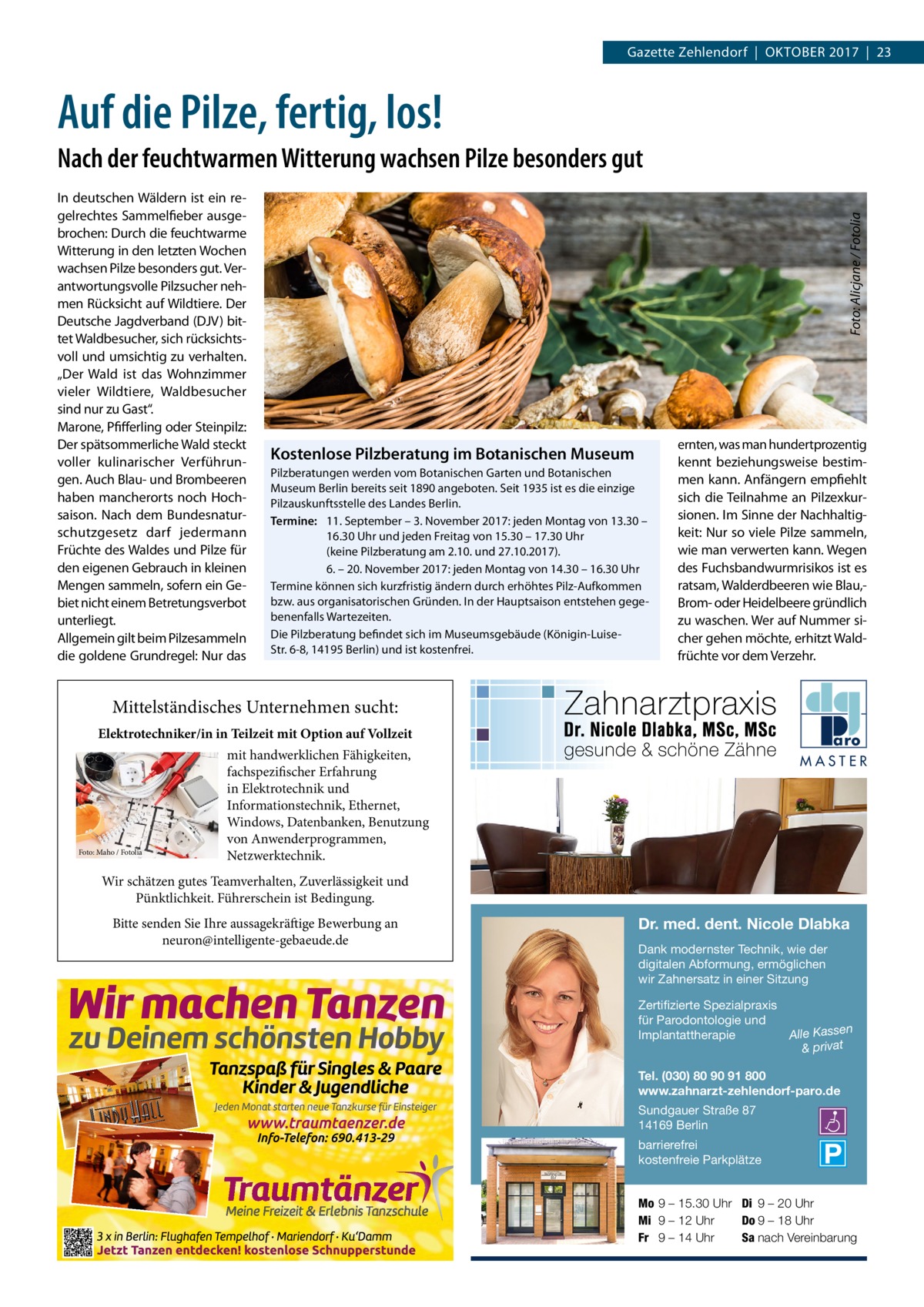 Gazette Zehlendorf  |  Oktober 2017  |  23  Auf die Pilze, fertig, los! In deutschen Wäldern ist ein regelrechtes Sammelfieber ausgebrochen: Durch die feuchtwarme Witterung in den letzten Wochen wachsen Pilze besonders gut. Verantwortungsvolle Pilzsucher nehmen Rücksicht auf Wildtiere. Der Deutsche Jagdverband (DJV) bittet Waldbesucher, sich rücksichtsvoll und umsichtig zu verhalten. „Der Wald ist das Wohnzimmer vieler Wildtiere, Waldbesucher sind nur zu Gast“. Marone, Pfifferling oder Steinpilz: Der spätsommerliche Wald steckt voller kulinarischer Verführungen. Auch Blau- und Brombeeren haben mancherorts noch Hochsaison. Nach dem Bundesnaturschutzgesetz darf jedermann Früchte des Waldes und Pilze für den eigenen Gebrauch in kleinen Mengen sammeln, sofern ein Gebiet nicht einem Betretungsverbot unterliegt. Allgemein gilt beim Pilzesammeln die goldene Grundregel: Nur das  Foto: Alicjane / Fotolia  Nach der feuchtwarmen Witterung wachsen Pilze besonders gut  Kostenlose Pilzberatung im Botanischen Museum Pilzberatungen werden vom Botanischen Garten und Botanischen Museum Berlin bereits seit 1890 angeboten. Seit 1935 ist es die einzige Pilzauskunftsstelle des Landes Berlin. Termine:	 11. September – 3. November 2017: jeden Montag von 13.30 – 	 16.30 Uhr und jeden Freitag von 15.30 – 17.30 Uhr 	 (keine Pilzberatung am 2.10. und 27.10.2017). 	 6. – 20. November 2017: jeden Montag von 14.30 – 16.30 Uhr Termine können sich kurzfristig ändern durch erhöhtes Pilz-Aufkommen bzw. aus organisatorischen Gründen. In der Hauptsaison entstehen gegebenenfalls Wartezeiten. Die Pilzberatung befindet sich im Museumsgebäude (Königin-­LuiseStr. 6-8, 14195 Berlin) und ist kostenfrei.  ernten, was man hundertprozentig kennt beziehungsweise bestimmen kann. Anfängern empfiehlt sich die Teilnahme an Pilzexkursionen. Im Sinne der Nachhaltigkeit: Nur so viele Pilze sammeln, wie man verwerten kann. Wegen des Fuchsbandwurmrisikos ist es ratsam, Walderdbeeren wie Blau,Brom- oder Heidelbeere gründlich zu waschen. Wer auf Nummer sicher gehen möchte, erhitzt Waldfrüchte vor dem Verzehr.  Mittelständisches Unternehmen sucht: Elektrotechniker/in in Teilzeit mit Option auf Vollzeit  Foto: Maho / Fotolia  mit handwerklichen Fähigkeiten, fachspezifischer Erfahrung in Elektrotechnik und Informationstechnik, Ethernet, Windows, Datenbanken, Benutzung von Anwenderprogrammen, Netzwerktechnik.  MASTER  Wir schätzen gutes Teamverhalten, Zuverlässigkeit und Pünktlichkeit. Führerschein ist Bedingung. Bitte senden Sie Ihre aussagekräftige Bewerbung an neuron@intelligente-gebaeude.de  Dr. med. dent. Nicole Dlabka Dank modernster Technik, wie der digitalen Abformung, ermöglichen wir Zahnersatz in einer Sitzung Zertifizierte Spezialpraxis für Parodontologie und n Implantattherapie Alle Kasse & privat Tel. (030) 80 90 91 800 www.zahnarzt-zehlendorf-paro.de Sundgauer Straße 87 14169 Berlin barrierefrei kostenfreie Parkplätze Mo 9 – 15.30 Uhr Di 9 – 20 Uhr Mi 9 – 12 Uhr Do 9 – 18 Uhr Fr 9 – 14 Uhr Sa nach Vereinbarung