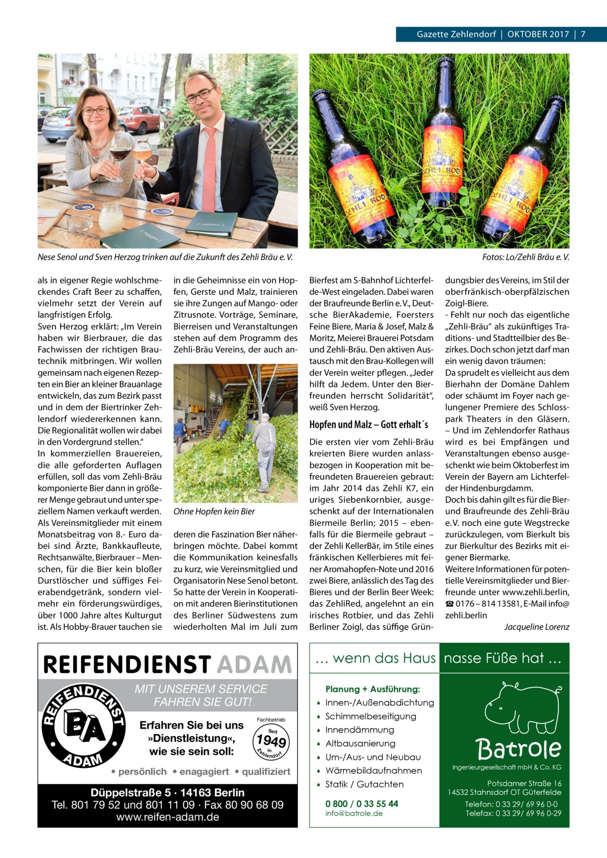 Gazette Zehlendorf  |  Oktober 2017  |  7  Nese Senol und Sven Herzog trinken auf die Zukunft des Zehli Bräu e. V.  �  als in eigener Regie wohlschmeckendes Craft Beer zu schaffen, vielmehr setzt der Verein auf langfristigen Erfolg. Sven Herzog erklärt: „Im Verein haben wir Bierbrauer, die das Fachwissen der richtigen Brautechnik mitbringen. Wir wollen gemeinsam nach eigenen Rezepten ein Bier an kleiner Brauanlage entwickeln, das zum Bezirk passt und in dem der Biertrinker Zehlendorf wiedererkennen kann. Die Regionalität wollen wir dabei in den Vordergrund stellen.“ In kommerziellen Brauereien, die alle geforderten Auflagen erfüllen, soll das vom Zehli-Bräu komponierte Bier dann in größerer Menge gebraut und unter speziellem Namen verkauft werden. Als Vereinsmitglieder mit einem Monatsbeitrag von 8.- Euro dabei sind Ärzte, Bankkaufleute, Rechtsanwälte, Bierbrauer – Menschen, für die Bier kein bloßer Durstlöscher und süffiges Feierabendgetränk, sondern vielmehr ein förderungswürdiges, über 1000 Jahre altes Kulturgut ist. Als Hobby-Brauer tauchen sie  Bierfest am S-Bahnhof Lichterfelde-West eingeladen. Dabei waren der Braufreunde Berlin e. V., Deutsche BierAkademie, Foersters Feine Biere, Maria & Josef, Malz & Moritz, Meierei Brauerei Potsdam und Zehli-Bräu. Den aktiven Austausch mit den Brau-Kollegen will der Verein weiter pflegen. „Jeder hilft da Jedem. Unter den Bierfreunden herrscht Solidarität“, weiß Sven Herzog.  in die Geheimnisse ein von Hopfen, Gerste und Malz, trainieren sie ihre Zungen auf Mango- oder Zitrusnote. Vorträge, Seminare, Bierreisen und Veranstaltungen stehen auf dem Programm des Zehli-Bräu Vereins, der auch an Fotos: Lo/Zehli Bräu e. V.  Hopfen und Malz – Gott erhalt´s  Ohne Hopfen kein Bier deren die Faszination Bier näherbringen möchte. Dabei kommt die Kommunikation keinesfalls zu kurz, wie Vereinsmitglied und Organisatorin Nese Senol betont. So hatte der Verein in Kooperation mit anderen Bierinstitutionen des Berliner Südwestens zum wiederholten Mal im Juli zum  Die ersten vier vom Zehli-Bräu kreierten Biere wurden anlassbezogen in Kooperation mit befreundeten Brauereien gebraut: im Jahr 2014 das Zehli K7, ein uriges Siebenkornbier, ausgeschenkt auf der Internationalen Biermeile Berlin; 2015 – ebenfalls für die Biermeile gebraut – der Zehli KellerBär, im Stile eines fränkischen Kellerbieres mit feiner Aromahopfen-Note und 2016 zwei Biere, anlässlich des Tag des Bieres und der Berlin Beer Week: das ZehliRed, angelehnt an ein irisches Rotbier, und das Zehli Berliner Zoigl, das süffige Grün dungsbier des Vereins, im Stil der oberfränkisch-oberpfälzischen Zoigl-Biere. - Fehlt nur noch das eigentliche „Zehli-Bräu“ als zukünftiges Traditions- und Stadtteilbier des Bezirkes. Doch schon jetzt darf man ein wenig davon träumen: Da sprudelt es vielleicht aus dem Bierhahn der Domäne Dahlem oder schäumt im Foyer nach gelungener Premiere des Schloss­ park Theaters in den Gläsern. – Und im Zehlendorfer Rathaus wird es bei Empfängen und Veranstaltungen ebenso ausgeschenkt wie beim Oktoberfest im Verein der Bayern am Lichterfelder Hindenburgdamm. Doch bis dahin gilt es für die Bierund Braufreunde des Zehli-Bräu e. V. noch eine gute Wegstrecke zurückzulegen, vom Bierkult bis zur Bierkultur des Bezirks mit eigener Biermarke. Weitere Informationen für potentielle Vereinsmitglieder und Bierfreunde unter www.zehli.berlin, ☎ 0176 – 814 13581, E-Mail info@ zehli.berlin � Jacqueline Lorenz  … wenn das Haus nasse Füße hat …  •  MIT UNSEREM SERVICE FAHREN SIE GUT! Erfahren Sie bei uns »Dienstleistung«, wie sie sein soll:  Planung + Ausführung:  Fachbetrieb Seit  1949 e h in lendorf    Innen-/Außenabdichtung    Schimmelbeseitigung    Innendämmung    Altbausanierung    Um-/Aus- und Neubau  Z  A DA M  •  T  REI  NS  N DI E FE  • persönlich • enagagiert • qualifiziert  Düppelstraße 5 · 14163 Berlin Tel. 801 79 52 und 801 11 09 · Fax 80 90 68 09 www.reifen-adam.de    Wärmebildaufnahmen    Statik / Gutachten 0 800 / 0 33 55 44 info@batrole.de  Batrole  Ingenieurgesellschaft mbH & Co. KG  Potsdamer Straße 16 14532 Stahnsdorf OT Güterfelde Telefon: 0 33 29/ 69 96 0-0 Telefax: 0 33 29/ 69 96 0-29