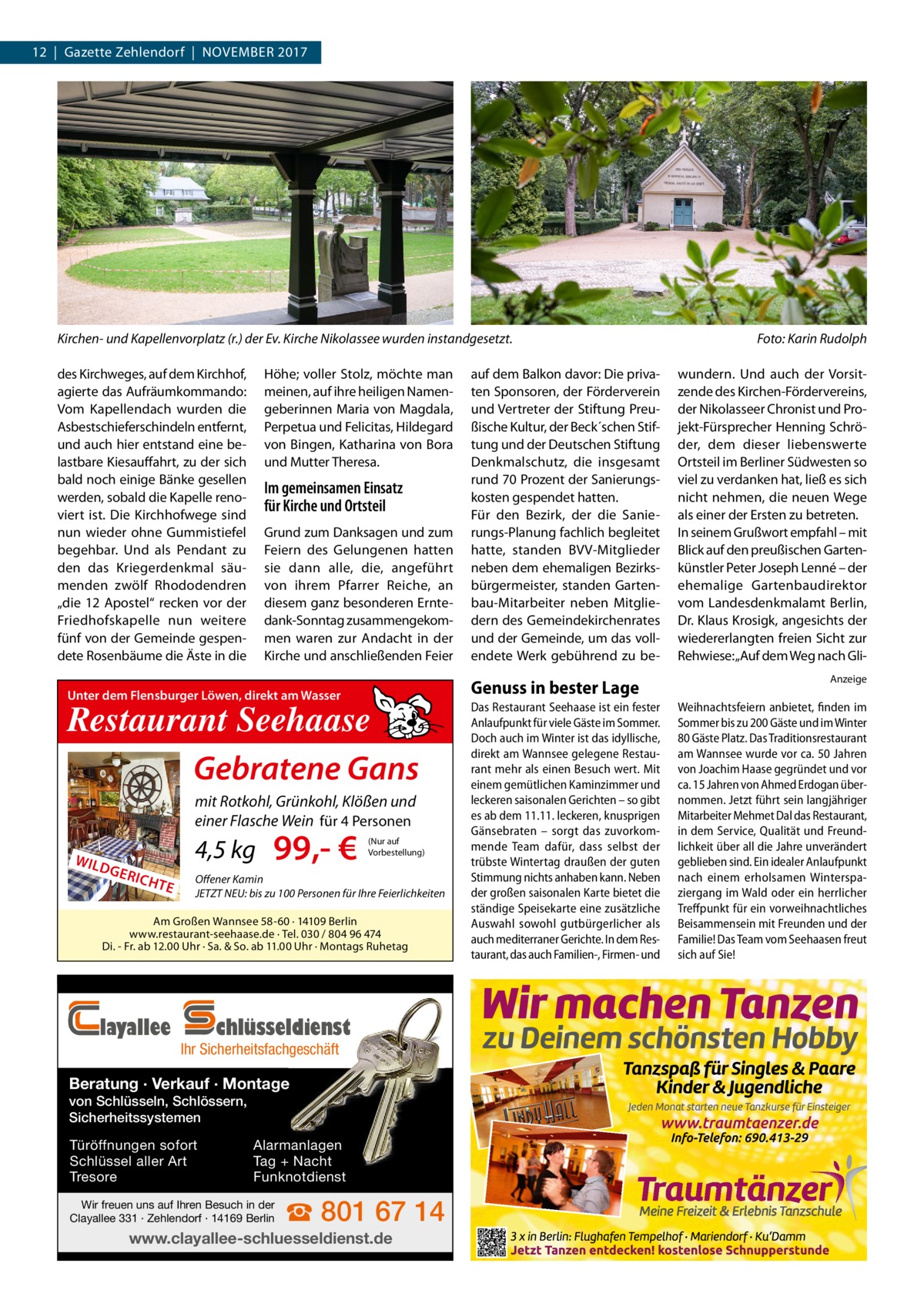 12  |  Gazette Zehlendorf  |  November 2017  Kirchen- und Kapellenvorplatz (r.) der Ev. Kirche Nikolassee wurden instandgesetzt.� des Kirchweges, auf dem Kirchhof, agierte das Aufräumkommando: Vom Kapellendach wurden die Asbestschieferschindeln entfernt, und auch hier entstand eine belastbare Kiesauffahrt, zu der sich bald noch einige Bänke gesellen werden, sobald die Kapelle renoviert ist. Die Kirchhofwege sind nun wieder ohne Gummistiefel begehbar. Und als Pendant zu den das Kriegerdenkmal säumenden zwölf Rhododendren „die 12 Apostel“ recken vor der Friedhofskapelle nun weitere fünf von der Gemeinde gespendete Rosenbäume die Äste in die  Höhe; voller Stolz, möchte man meinen, auf ihre heiligen Namengeberinnen Maria von Magdala, Perpetua und Felicitas, Hildegard von Bingen, Katharina von Bora und Mutter Theresa.  Im gemeinsamen Einsatz für Kirche und Ortsteil Grund zum Danksagen und zum Feiern des Gelungenen hatten sie dann alle, die, angeführt von ihrem Pfarrer Reiche, an diesem ganz besonderen Erntedank-Sonntag zusammengekommen waren zur Andacht in der Kirche und anschließenden Feier  Genuss in bester Lage  Unter dem Flensburger Löwen, direkt am Wasser  Restaurant Seehaase Gebratene Gans mit Rotkohl, Grünkohl, Klößen und einer Flasche Wein für 4 Personen WILD  GER  4,5 kg ICHT  E  99,- €  (Nur auf Vorbestellung)  Offener Kamin JETZT NEU: bis zu 100 Personen für Ihre Feierlichkeiten  Am Großen Wannsee 58-60 · 14109 Berlin www.restaurant-seehaase.de · Tel. 030 / 804 96 474 Di. - Fr. ab 12.00 Uhr · Sa. & So. ab 11.00 Uhr · Montags Ruhetag  layallee  chlüsseldienst  Ihr Sicherheitsfachgeschäft  Beratung · Verkauf · Montage von Schlüsseln, Schlössern, Sicherheitssystemen Türöffnungen sofort Schlüssel aller Art Tresore  Alarmanlagen Tag + Nacht Funknotdienst  Wir freuen uns auf Ihren Besuch in der Clayallee 331 · Zehlendorf · 14169 Berlin  auf dem Balkon davor: Die privaten Sponsoren, der Förderverein und Vertreter der Stiftung Preußische Kultur, der Beck´schen Stiftung und der Deutschen Stiftung Denkmalschutz, die insgesamt rund 70 Prozent der Sanierungskosten gespendet hatten. Für den Bezirk, der die Sanierungs-Planung fachlich begleitet hatte, standen BVV-Mitglieder neben dem ehemaligen Bezirksbürgermeister, standen Gartenbau-Mitarbeiter neben Mitgliedern des Gemeindekirchenrates und der Gemeinde, um das vollendete Werk gebührend zu be ☎ 801 67 14  www.clayallee-schluesseldienst.de  Das Restaurant Seehaase ist ein fester Anlaufpunkt für viele Gäste im Sommer. Doch auch im Winter ist das idyllische, direkt am Wannsee gelegene Restaurant mehr als einen Besuch wert. Mit einem gemütlichen Kaminzimmer und leckeren saisonalen Gerichten – so gibt es ab dem 11.11. leckeren, knusprigen Gänsebraten – sorgt das zuvorkommende Team dafür, dass selbst der trübste Wintertag draußen der guten Stimmung nichts anhaben kann. Neben der großen saisonalen Karte bietet die ständige Speisekarte eine zusätzliche Auswahl sowohl gutbürgerlicher als auch mediterraner Gerichte. In dem Restaurant, das auch Familien-, Firmen- und  Foto: Karin Rudolph wundern. Und auch der Vorsitzende des Kirchen-Fördervereins, der Nikolasseer Chronist und Projekt-Fürsprecher Henning Schröder, dem dieser liebenswerte Ortsteil im Berliner Südwesten so viel zu verdanken hat, ließ es sich nicht nehmen, die neuen Wege als einer der Ersten zu betreten. In seinem Grußwort empfahl – mit Blick auf den preußischen Gartenkünstler Peter Joseph Lenné – der ehemalige Gartenbaudirektor vom Landesdenkmalamt Berlin, Dr. Klaus Krosigk, angesichts der wiedererlangten freien Sicht zur Rehwiese: „Auf dem Weg nach GliAnzeige  Weihnachtsfeiern anbietet, finden im Sommer bis zu 200 Gäste und im Winter 80 Gäste Platz. Das Traditionsrestaurant am Wannsee wurde vor ca. 50 Jahren von Joachim Haase gegründet und vor ca. 15 Jahren von Ahmed Erdogan übernommen. Jetzt führt sein langjähriger Mitarbeiter Mehmet Dal das Restaurant, in dem Service, Qualität und Freundlichkeit über all die Jahre unverändert geblieben sind. Ein idealer Anlaufpunkt nach einem erholsamen Winterspaziergang im Wald oder ein herrlicher Treffpunkt für ein vorweihnachtliches Beisammensein mit Freunden und der Familie! Das Team vom Seehaasen freut sich auf Sie!