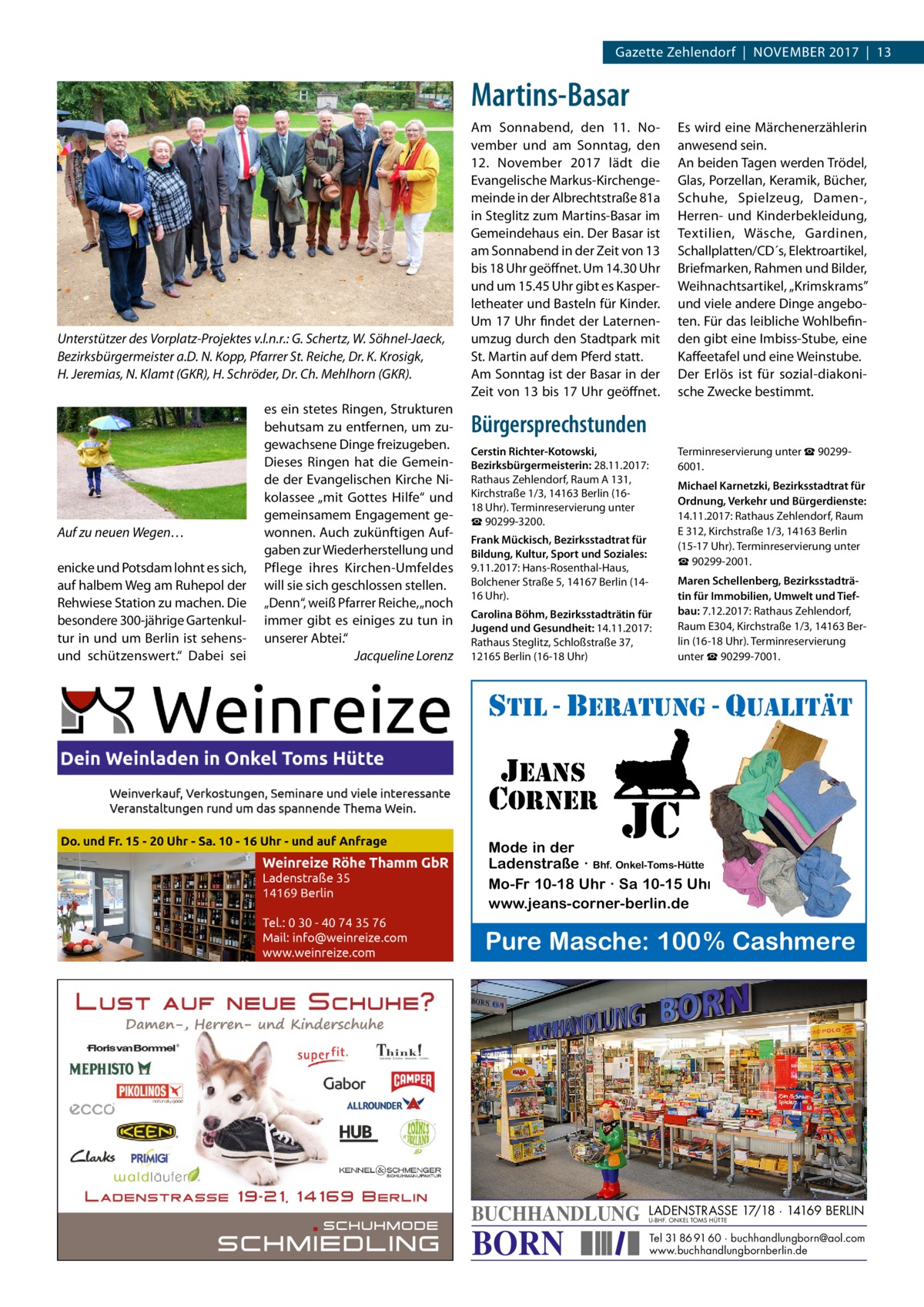 Gazette Zehlendorf  |  November 2017  |  13  Martins-Basar  Unterstützer des Vorplatz-Projektes v.l.n.r.: G. Schertz, W. Söhnel-Jaeck, Bezirksbürgermeister a.D. N. Kopp, Pfarrer St. Reiche, Dr. K. Krosigk, H. Jeremias, N. Klamt (GKR), H. Schröder, Dr. Ch. Mehlhorn (GKR).  Auf zu neuen Wegen… enicke und Potsdam lohnt es sich, auf halbem Weg am Ruhepol der Rehwiese Station zu machen. Die besondere 300-jährige Gartenkultur in und um Berlin ist sehensund schützenswert.“ Dabei sei  es ein stetes Ringen, Strukturen behutsam zu entfernen, um zugewachsene Dinge freizugeben. Dieses Ringen hat die Gemeinde der Evangelischen Kirche Nikolassee „mit Gottes Hilfe“ und gemeinsamem Engagement gewonnen. Auch zukünftigen Aufgaben zur Wiederherstellung und Pflege ihres Kirchen-Umfeldes will sie sich geschlossen stellen. „Denn“, weiß Pfarrer Reiche, „noch immer gibt es einiges zu tun in unserer Abtei.“ � Jacqueline Lorenz  Am Sonnabend, den 11.  November und am Sonntag, den 12.  November 2017 lädt die Evangelische Markus-Kirchengemeinde in der Albrechtstraße 81a in Steglitz zum Martins-Basar im Gemeindehaus ein. Der Basar ist am Sonnabend in der Zeit von 13 bis 18 Uhr geöffnet. Um 14.30 Uhr und um 15.45 Uhr gibt es Kasperletheater und Basteln für Kinder. Um 17 Uhr findet der Laternenumzug durch den Stadtpark mit St. Martin auf dem Pferd statt. Am Sonntag ist der Basar in der Zeit von 13 bis 17 Uhr geöffnet.  Es wird eine Märchenerzählerin anwesend sein. An beiden Tagen werden Trödel, Glas, Porzellan, Keramik, Bücher, Schuhe, Spielzeug, Damen-, Herren- und Kinderbekleidung, Textilien, Wäsche, Gardinen, Schallplatten/CD´s, Elektroartikel, Briefmarken, Rahmen und Bilder, Weihnachtsartikel, „Krimskrams” und viele andere Dinge angeboten. Für das leibliche Wohlbefinden gibt eine Imbiss-Stube, eine Kaffeetafel und eine Weinstube. Der Erlös ist für sozial-diakonische Zwecke bestimmt.  Bürgersprechstunden Cerstin Richter-­Kotowski, ­Bezirksbürgermeisterin: 28.11.2017: Rathaus Zehlendorf, Raum A 131, Kirchstraße 1/3, 14163 Berlin (1618 Uhr). Terminreservierung unter ☎ 90299-3200.  Terminreservierung unter ☎ 902996001. Michael Karnetzki, Bezirksstadtrat für Ordnung, Verkehr und Bürgerdienste: 14.11.2017: Rathaus Zehlendorf, Raum E 312, Kirchstraße 1/3, 14163 Berlin (15-17 Uhr). Terminreservierung unter ☎ 90299-2001.  Frank Mückisch, Bezirksstadtrat für Bildung, Kultur, Sport und Soziales: 9.11.2017: Hans-Rosenthal-Haus, Bolchener Straße 5, 14167 Berlin (1416 Uhr). Carolina Böhm, ­Bezirksstadträtin für Jugend und Gesundheit: 14.11.2017: Rathaus Steglitz, Schloßstraße 37, 12165 Berlin (16-18 Uhr)  Maren Schellenberg, Bezirksstadträtin für Immobilien, Umwelt und Tiefbau: 7.12.2017: Rathaus Zehlendorf, Raum E304, Kirchstraße 1/3, 14163 Berlin (16-18 Uhr). Terminreservierung unter ☎ 90299-7001.  stil - beratung - qualitÄt  jeans corner  jc  Mode in der Ladenstraße · Bhf. Onkel-Toms-Hütte Mo-Fr 10-18 Uhr · Sa 10-15 Uhr www.jeans-corner-berlin.de  Pure Masche: 100 % Cashmere  BUCHHANDLUNG  BORN  LADENSTRASSE 17/18 · 14169 BERLIN U-BHF. ONKEL TOMS HÜTTE  Tel 31 86 91 60 · buchhandlungborn@aol.com www.buchhandlungbornberlin.de