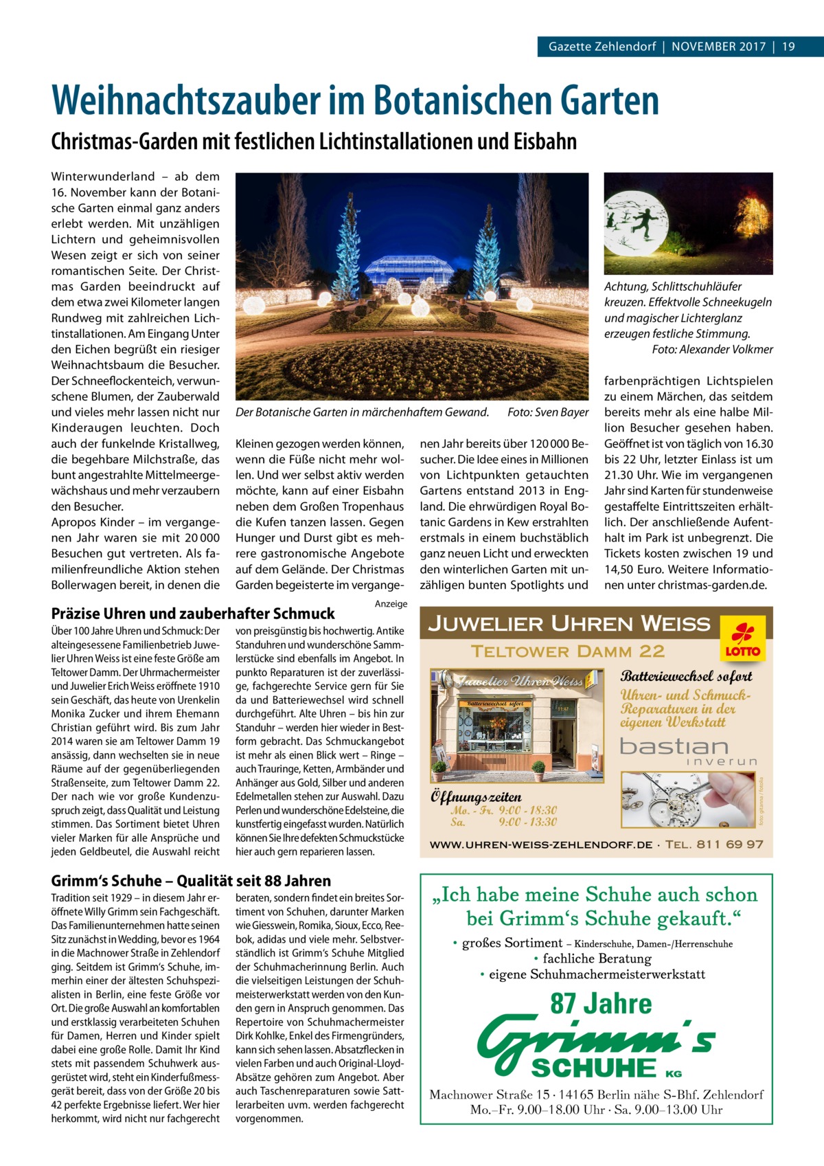 Gazette Zehlendorf  |  November 2017  |  19  Weihnachtszauber im Botanischen Garten Christmas-Garden mit festlichen Lichtinstallationen und Eisbahn  Achtung, Schlittschuhläufer kreuzen. Effektvolle Schneekugeln und magischer Lichterglanz erzeugen festliche Stimmung. � Foto: Alexander Volkmer  Der Botanische Garten in märchenhaftem Gewand. � Kleinen gezogen werden können, wenn die Füße nicht mehr wollen. Und wer selbst aktiv werden möchte, kann auf einer Eisbahn neben dem Großen Tropenhaus die Kufen tanzen lassen. Gegen Hunger und Durst gibt es mehrere gastronomische Angebote auf dem Gelände. Der Christmas Garden begeisterte im vergange Präzise Uhren und zauberhafter Schmuck Über 100 Jahre Uhren und Schmuck: Der alteingesessene Familienbetrieb Juwelier Uhren Weiss ist eine feste Größe am Teltower Damm. Der Uhrmachermeister und Juwelier Erich Weiss eröffnete 1910 sein Geschäft, das heute von Urenkelin Monika Zucker und ihrem Ehemann Christian geführt wird. Bis zum Jahr 2014 waren sie am Teltower Damm 19 ansässig, dann wechselten sie in neue Räume auf der gegenüberliegenden Straßenseite, zum Teltower Damm 22. Der nach wie vor große Kundenzuspruch zeigt, dass Qualität und Leistung stimmen. Das Sortiment bietet Uhren vieler Marken für alle Ansprüche und jeden Geldbeutel, die Auswahl reicht  Foto: Sven Bayer  nen Jahr bereits über 120 000 Besucher. Die Idee eines in Millionen von Lichtpunkten getauchten Gartens entstand 2013 in England. Die ehrwürdigen Royal Botanic Gardens in Kew erstrahlten erstmals in einem buchstäblich ganz neuen Licht und erweckten den winterlichen Garten mit unzähligen bunten Spotlights und  farbenprächtigen Lichtspielen zu einem Märchen, das seitdem bereits mehr als eine halbe Million Besucher gesehen haben. Geöffnet ist von täglich von 16.30 bis 22 Uhr, letzter Einlass ist um 21.30 Uhr. Wie im vergangenen Jahr sind Karten für stundenweise gestaffelte Eintrittszeiten erhältlich. Der anschließende Aufenthalt im Park ist unbegrenzt. Die Tickets kosten zwischen 19 und 14,50  Euro. Weitere Informationen unter christmas-garden.de.  Anzeige  von preisgünstig bis hochwertig. Antike Standuhren und wunderschöne Sammlerstücke sind ebenfalls im Angebot. In punkto Reparaturen ist der zuverlässige, fachgerechte Service gern für Sie da und Batteriewechsel wird schnell durchgeführt. Alte Uhren – bis hin zur Standuhr – werden hier wieder in Bestform gebracht. Das Schmuckangebot ist mehr als einen Blick wert – Ringe – auch Trauringe, Ketten, Armbänder und Anhänger aus Gold, Silber und anderen Edelmetallen stehen zur Auswahl. Dazu Perlen und wunderschöne Edelsteine, die kunstfertig eingefasst wurden. Natürlich können Sie Ihre defekten Schmuckstücke hier auch gern reparieren lassen.  Juwelier Uhren Weiss Teltower Damm 22 Batteriewechsel sofort Uhren- und SchmuckReparaturen in der eigenen Werkstatt  Öffnungszeiten  Mo. - Fr. 9:00 - 18:30 Sa. 9:00 - 13:30  foto: gitanna / fotolia  Winterwunderland – ab dem 16. November kann der Botanische Garten einmal ganz anders erlebt werden. Mit unzähligen Lichtern und geheimnisvollen Wesen zeigt er sich von seiner romantischen Seite. Der Christmas Garden beeindruckt auf dem etwa zwei Kilometer langen Rundweg mit zahlreichen Lichtinstallationen. Am Eingang Unter den Eichen begrüßt ein riesiger Weihnachtsbaum die Besucher. Der Schneeflockenteich, verwunschene Blumen, der Zauberwald und vieles mehr lassen nicht nur Kinderaugen leuchten. Doch auch der funkelnde Kristallweg, die begehbare Milchstraße, das bunt angestrahlte Mittelmeergewächshaus und mehr verzaubern den Besucher. Apropos Kinder – im vergangenen Jahr waren sie mit 20 000 Besuchen gut vertreten. Als familienfreundliche Aktion stehen Bollerwagen bereit, in denen die  www.uhren-weiss-zehlendorf.de · Tel. 811 69 97  Grimm‘s Schuhe – Qualität seit 88 Jahren Tradition seit 1929 – in diesem Jahr eröffnete Willy Grimm sein Fachgeschäft. Das Familienunternehmen hatte seinen Sitz zunächst in Wedding, bevor es 1964 in die Machnower Straße in Zehlendorf ging. Seitdem ist Grimm‘s Schuhe, immerhin einer der ältesten Schuhspezialisten in Berlin, eine feste Größe vor Ort. Die große Auswahl an komfortablen und erstklassig verarbeiteten Schuhen für Damen, Herren und Kinder spielt dabei eine große Rolle. Damit Ihr Kind stets mit passendem Schuhwerk ausgerüstet wird, steht ein Kinderfußmessgerät bereit, dass von der Größe 20 bis 42 perfekte Ergebnisse liefert. Wer hier herkommt, wird nicht nur fachgerecht  beraten, sondern findet ein breites Sortiment von Schuhen, darunter Marken wie Giesswein, Romika, Sioux, Ecco, Reebok, adidas und viele mehr. Selbstverständlich ist Grimm‘s Schuhe Mitglied der Schuhmacherinnung Berlin. Auch die vielseitigen Leistungen der Schuhmeisterwerkstatt werden von den Kunden gern in Anspruch genommen. Das Repertoire von Schuhmachermeister Dirk Kohlke, Enkel des Firmengründers, kann sich sehen lassen. Absatzflecken in vielen Farben und auch Original-LloydAbsätze gehören zum Angebot. Aber auch Taschenreparaturen sowie Sattlerarbeiten uvm. werden fachgerecht vorgenommen.  87 Jahre Machnower Straße 15 · 14165 Berlin nähe S-Bhf. Zehlendorf Mo.–Fr. 9.00–18.00 Uhr · Sa. 9.00–13.00 Uhr