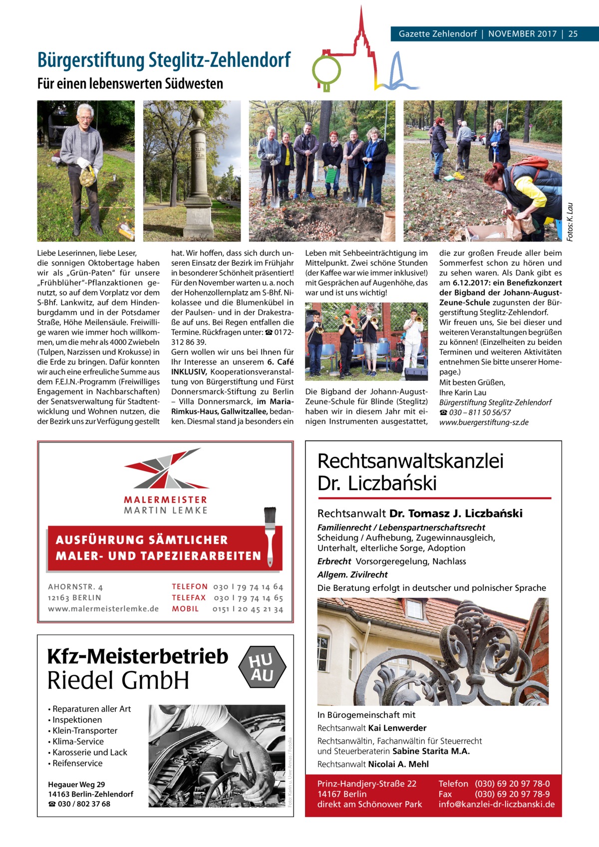 Gazette Zehlendorf  |  November 2017  |  25  Bürgerstiftung Steglitz-Zehlendorf  Fotos: K. Lau  Für einen lebenswerten Südwesten  Liebe Leserinnen, liebe Leser, die sonnigen oktobertage haben wir als „Grün-Paten“ für unsere „Frühblüher“-Pflanzaktionen genutzt, so auf dem vorplatz vor dem S-bhf. Lankwitz, auf dem Hindenburgdamm und in der Potsdamer Straße, Höhe meilensäule. Freiwillige waren wie immer hoch willkommen, um die mehr als 4000 Zwiebeln (Tulpen, Narzissen und Krokusse) in die erde zu bringen. Dafür konnten wir auch eine erfreuliche Summe aus dem F.e.I.N.-Programm (Freiwilliges engagement in Nachbarschaften) der Senatsverwaltung für Stadtentwicklung und Wohnen nutzen, die der bezirk uns zur verfügung gestellt  hat. Wir hoffen, dass sich durch unseren einsatz der bezirk im Frühjahr in besonderer Schönheit präsentiert! Für den November warten u. a. noch der Hohenzollernplatz am S-bhf. Nikolassee und die blumenkübel in der Paulsen- und in der Drakestraße auf uns. bei regen entfallen die Termine. rückfragen unter: ☎ 0172312 86 39. Gern wollen wir uns bei Ihnen für Ihr Interesse an unserem 6. Café INKLUSIV, Kooperationsveranstaltung von bürgerstiftung und Fürst Donnersmarck-Stiftung zu berlin – villa Donnersmarck, im MariaRimkus-Haus, Gallwitzallee, bedanken. Diesmal stand ja besonders ein  Leben mit Sehbeeinträchtigung im mittelpunkt. Zwei schöne Stunden (der Kaffee war wie immer inklusive!) mit Gesprächen auf Augenhöhe, das war und ist uns wichtig!  Die bigband der Johann-AugustZeune-Schule für blinde (Steglitz) haben wir in diesem Jahr mit einigen Instrumenten ausgestattet,  die zur großen Freude aller beim Sommerfest schon zu hören und zu sehen waren. Als Dank gibt es am 6.12.2017: ein Benefizkonzert der Bigband der Johann-AugustZeune-Schule zugunsten der bürgerstiftung Steglitz-Zehlendorf. Wir freuen uns, Sie bei dieser und weiteren veranstaltungen begrüßen zu können! (einzelheiten zu beiden Terminen und weiteren Aktivitäten entnehmen Sie bitte unserer Homepage.) mit besten Grüßen, Ihre Karin Lau Bürgerstiftung Steglitz-Zehlendorf ☎ 030 – 811 50 56/57 www.buergerstiftung-sz.de  Rechtsanwaltskanzlei Dr. Liczbański Rechtsanwalt Dr. Tomasz J. Liczba´nski Familienrecht / Lebenspartnerschaftsrecht Scheidung / Aufhebung, Zugewinnausgleich, Unterhalt, elterliche Sorge, Adoption  AUS FÜ H R U N G SÄ MTL I CH E R M ALE R- U N D TA P E Z I E R AR B E ITE N  Erbrecht Vorsorgeregelung, Nachlass Allgem. Zivilrecht  TEL EFON 030 I 7 9 74 14 6 4 TEL EFAX 030 I 7 9 74 14 6 5 MOB I L 01 51 I 2 0 4 5 2 1 3 4  Kfz-Meisterbetrieb  Riedel GmbH • Reparaturen aller Art • Inspektionen • Klein-Transporter • Klima-Service • Karosserie und Lack • Reifenservice Hegauer Weg 29 14163 Berlin-Zehlendorf ☎ 030 / 802 37 68  Die Beratung erfolgt in deutscher und polnischer Sprache  HU AU In Bürogemeinschaft mit Rechtsanwalt Kai Lenwerder Foto: Karin u. Uwe Annas / Fotolia  AHOR NSTR . 4 1 21 63 B E R LI N www.malermeisterlemke.de  Rechtsanwältin, Fachanwältin für Steuerrecht und Steuerberaterin Sabine Starita M.A. Rechtsanwalt Nicolai A. Mehl Prinz-Handjery-Straße 22 14167 Berlin direkt am Schönower Park  Telefon (030) 69 20 97 78-0 Fax (030) 69 20 97 78-9 info@kanzlei-dr-liczbanski.de