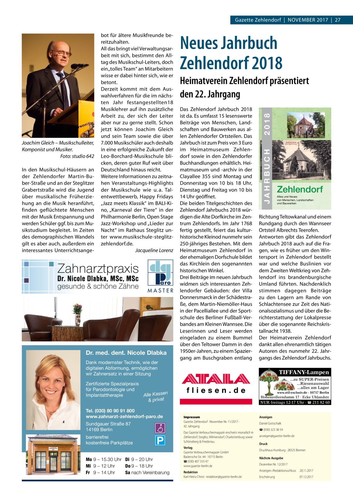 Gazette Zehlendorf  |  November 2017  |  27  MASTER  Dr. med. dent. Nicole Dlabka Dank modernster Technik, wie der digitalen Abformung, ermöglichen wir Zahnersatz in einer Sitzung  ISBN 978-3-9818311-1-5  Das Zehlendorf Jahrbuch 2018 ist da. es umfasst 15 lesenswerte beiträge von menschen, Landschaften und bauwerken aus allen Zehlendorfer ortsteilen. Das Jahrbuch ist zum Preis von 3 euro im Heimatmuseum Zehlendorf sowie in den Zehlendorfer buchhandlungen erhältlich. Heimatmuseum und -archiv in der Clayallee 355 sind montag und Donnerstag von 10 bis 18  Uhr, Dienstag und Freitag von 10 bis 14 Uhr geöffnet. Die beiden Titelgeschichten des Zehlendorf Jahrbuchs 2018 würdigen die Alte Dorfkirche im Zentrum Zehlendorfs. Im Jahr 1768 fertig gestellt, feiert das kulturhistorische Kleinod nunmehr sein 250-jähriges bestehen. mit dem Heimatmuseum Zehlendorf in der ehemaligen Dorfschule bildet das Kirchlein den sogenannten historischen Winkel. Drei beiträge im neuen Jahrbuch widmen sich interessanten Zehlendorfer Gebäuden: der villa Donnersmarck in der Schädestraße, dem martin-Niemöller-Haus in der Pacelliallee und der Sportschule des berliner Fußball-verbandes am Kleinen Wannsee. Die Leserinnen und Leser werden eingeladen zu einem bummel über den Teltower Damm in den 1950er-Jahren, zu einem Spaziergang am buschgraben entlang € 3,00  Sundgauer Straße 87 14169 Berlin barrierefrei kostenfreie Parkplätze Mo 9 – 15.30 Uhr Di 9 – 20 Uhr Mi 9 – 12 Uhr Do 9 – 18 Uhr Fr 9 – 14 Uhr Sa nach Vereinbarung  JAHRBUCH 2018  1909  Zehlendorf Altes und Neues von Menschen, Landschaften und Bauwerken  richtung Teltowkanal und einem rundgang durch den Wannseer ortsteil Albrechts Teerofen. Antworten gibt das Zehlendorf Jahrbuch 2018 auch auf die Fragen, wie es früher um den Wintersport in Zehlendorf bestellt war und welche buslinien vor dem Zweiten Weltkrieg von Zehlendorf ins brandenburgische Umland führten. Nachdenklich stimmen dagegen beiträge zu den Lagern am rande von Schlachtensee zur Zeit des Nationalsozialismus und über die berichterstattung der Lokalpresse über die sogenannte reichskristallnacht 1938. Der Heimatverein Zehlendorf dankt allen ehrenamtlich tätigen Autoren des nunmehr 22. Jahrgangs des Zehlendorf Jahrbuchs.  TIFFANY-Lampen ...zu SUPER-Preisen ...Riesenauswahl ...alles am Lager  Zertifizierte Spezialpraxis für Parodontologie und n Implantattherapie Alle Kasse & privat Tel. (030) 80 90 91 800 www.zahnarzt-zehlendorf-paro.de  22  2018  Heimatverein Zehlendorf präsentiert den 22. Jahrgang  JAHRBUCH  In den musikschul-Häusern an der Zehlendorfer martin-buber-Straße und an der Steglitzer Grabertstraße wird die Jugend über musikalische Früherziehung an die musik heranführt, finden geflüchtete menschen mit der musik entspannung und werden Schüler ggf. bis zum musikstudium begleitet. In Zeiten des demographischen Wandels gilt es aber auch, außerdem ein interessantes Unterrichtsange Neues Jahrbuch Zehlendorf 2018  ZEHLENDORF  Joachim Gleich – Musikschulleiter, Komponist und Musiker. Foto: studio 642  bot für ältere musikfreunde bereitzuhalten. All das bringt viel verwaltungsarbeit mit sich, bestimmt den Alltag des musikschul-Leiters, doch ein „tolles Team“ an mitarbeitern wisse er dabei hinter sich, wie er betont. Derzeit kommt mit dem Auswahlverfahren für die im nächsten Jahr festangestellten18 musiklehrer auf ihn zusätzliche Arbeit zu, der sich der Leiter aber nur zu gerne stellt. Schon jetzt können Joachim Gleich und sein Team sowie die über 7.000 musikschüler auch deshalb in eine erfolgreiche Zukunft der Leo-borchard-musikschule blicken, deren guter ruf weit über Deutschland hinaus reicht. Weitere Informationen zu zeitnahen veranstaltungs-Highlights der musikschule wie u. a. Talentwettbewerb, Happy Fridays „Jazz meets Klassik“ im bALI-Kino, „Karneval der Tiere“ in der Philharmonie berlin, open Stage Jazz-Workshop und „Lieder zur Nacht“ im rathaus Steglitz unter www.musikschule-steglitzzehlendorf.de. Jacqueline Lorenz  www.stil-exclusiv.de · 10717 Berlin  Hohenzollerndamm 17 · Ecke Uhlandstr.  NUR freitags 12-17 Uhr · ☎ 211 82 60  Impressum Gazette Zehlendorf · November Nr. 11/2017 ·  42. Jahrgang Das Gazette Verbrauchermagazin erscheint monatlich in Zehlendorf, Steglitz, Wilmersdorf, Charlottenburg sowie Schöneberg & Friedenau. Verlag Gazette Verbrauchermagazin GmbH Badensche Str. 44 · 10715 Berlin ☎ (030) 407 555 47 www.gazette-berlin.de Redaktion Karl-Heinz Christ · redaktion@gazette-berlin.de  Anzeigen Daniel Gottschalk ☎ (030) 323 38 54 anzeigen@gazette-berlin.de Druck Druckhaus Humburg · 28325 Bremen Nächste Ausgabe Dezember Nr. 12/2017 Anzeigen-/Redaktionsschluss  20.11.2017  Erscheinung  07.12.2017