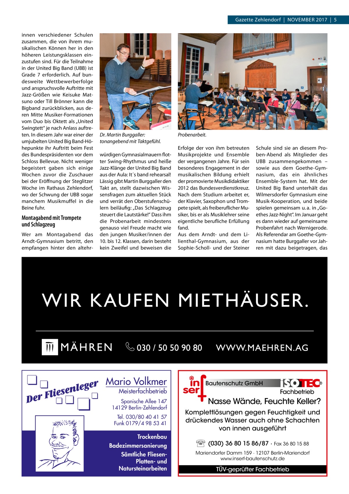 Gazette Zehlendorf  |  November 2017  |  5 innen verschiedener Schulen zusammen, die von ihrem musikalischen Können her in den höheren Leistungsklassen einzustufen sind. Für die Teilnahme in der United Big Band (UBB) ist Grade 7 erforderlich. Auf bundesweite Wettbewerberfolge und anspruchsvolle Auftritte mit Jazz-Größen wie Keisuke Matsuno oder Till Brönner kann die Bigband zurückblicken, aus deren Mitte Musiker-Formationen vom Duo bis Oktett als „United Swingtett“ je nach Anlass auftreten. In diesem Jahr war einer der umjubelten United Big Band-Höhepunkte ihr Auftritt beim Fest des Bundespräsidenten vor dem Schloss Bellevue. Nicht weniger begeistert gaben sich einige Wochen zuvor die Zuschauer bei der Eröffnung der Steglitzer Woche im Rathaus Zehlendorf, wo der Schwung der UBB sogar manchem Musikmuffel in die Beine fuhr.  Montagabend mit Trompete und Schlagzeug Wer am Montagabend das Arndt-Gymnasium betritt, den empfangen hinter den altehr Dr. Martin Burggaller: tonangebend mit Taktgefühl. würdigen Gymnasialmauern flotter Swing-Rhythmus und heiße Jazz-Klänge der United Big Band aus der Aula: It´s band rehearsal! Lässig gibt Martin Burggaller den Takt an, stellt dazwischen Wissensfragen zum aktuellen Stück und verrät den Oberstufenschülern beiläufig: „Das Schlagzeug steuert die Lautstärke!“ Dass ihm die Probenarbeit mindestens genauso viel Freude macht wie den jungen Musiker/innen der 10. bis 12. Klassen, darin besteht kein Zweifel und beweisen die  Mario Volkmer  Meisterfachbetrieb  Spanische Allee 147 14129 Berlin-Zehlendorf Tel. 030/80 40 41 57 Funk 0179/4 98 53 41  Trockenbau Badezimmersanierung Sämtliche FliesenPlatten- und Natursteinarbeiten  Probenarbeit. Erfolge der von ihm betreuten Musikprojekte und Ensemble der vergangenen Jahre. Für sein besonderes Engagement in der musikalischen Bildung erhielt der promovierte Musikdidaktiker 2012 das Bundesverdienstkreuz. Nach dem Studium arbeitet er, der Klavier, Saxophon und Trompete spielt, als freiberuflicher Musiker, bis er als Musiklehrer seine eigentliche berufliche Erfüllung fand. Aus dem Arndt- und dem Lilienthal-Gymnasium, aus der Sophie-Scholl- und der Steiner  Schule sind sie an diesem Proben-Abend als Mitglieder des UBB zusammengekommen – sowie aus dem Goethe-Gymnasium, das ein ähnliches ­Ensemble-System hat. Mit der United Big Band unterhält das Wilmersdorfer Gymnasium eine Musik-Kooperation, und beide spielen gemeinsam u. a. in „Goethes Jazz-Night“. Im Januar geht es dann wieder auf gemeinsame Probenfahrt nach Wernigerode. Als Referendar am Goethe-Gymnasium hatte Burggaller vor Jahren mit dazu beigetragen, das  Bautenschutz GmbH  Fachbetrieb  Nasse Wände, Feuchte Keller? Komplettlösungen gegen Feuchtigkeit und drückendes Wasser auch ohne Schachten von innen ausgeführt (030) 36 80 15 86/87 · Fax 36 80 15 88 Mariendorfer Damm 159 · 12107 Berlin-Mariendorf www.inserf-bautenschutz.de  TÜV-geprüfter Fachbetrieb