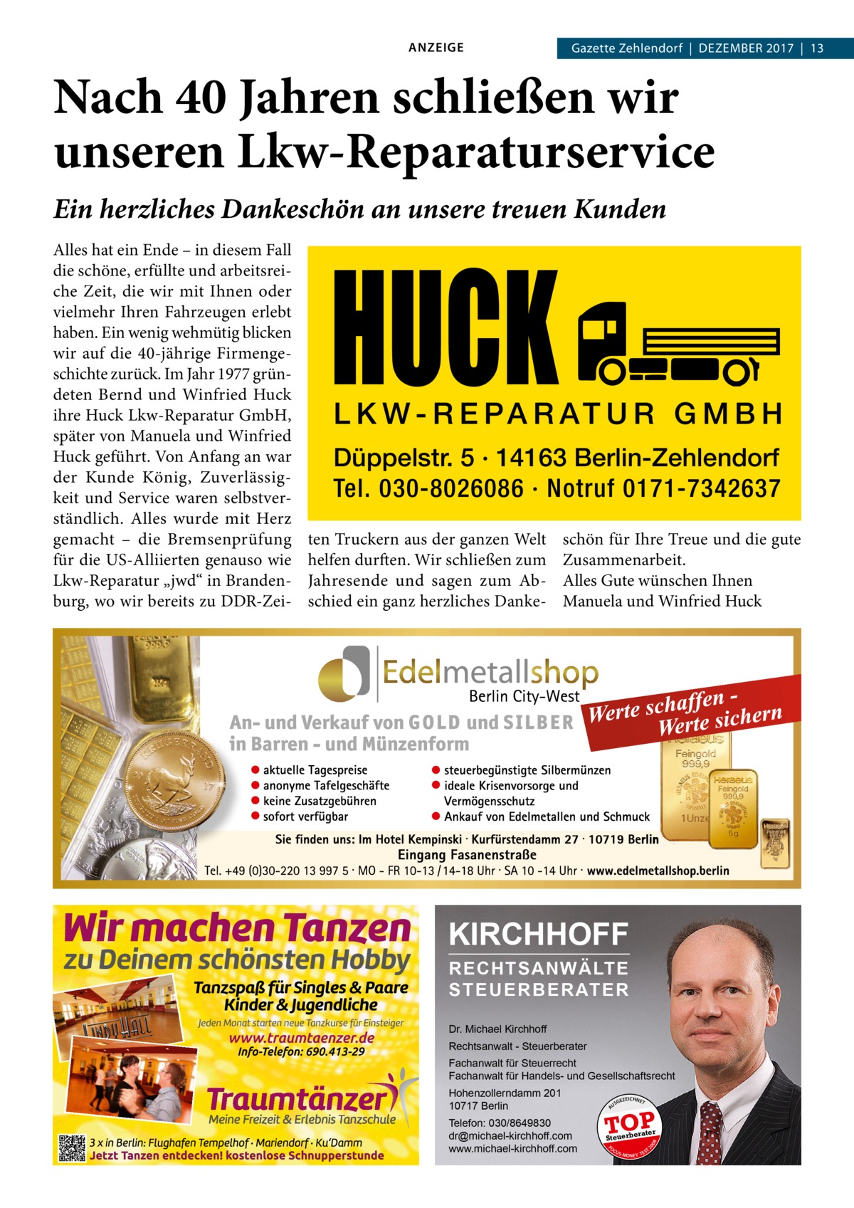 ANZEIGE  Gazette Zehlendorf  |  Dezember 2017  |  13  Nach 40 Jahren schließen wir unseren Lkw-Reparaturservice Ein herzliches Dankeschön an unsere treuen Kunden  HUCK  L K W - R E P A R AT U R G M B H Düppelstr. 5 · 14163 Berlin-Zehlendorf Tel. 030-8026086 · Notruf 0171-7342637  ten Truckern aus der ganzen Welt helfen durften. Wir schließen zum Jahresende und sagen zum Abschied ein ganz herzliches Danke schön für Ihre Treue und die gute Zusammenarbeit. Alles Gute wünschen Ihnen Manuela und Winfried Huck  KIRCHHOFF RECHTSANWÄLTE S T E U E R B E R AT E R Dr. Michael Kirchhoff Rechtsanwalt - Steuerberater Fachanwalt für Steuerrecht Fachanwalt für Handels- und Gesellschaftsrecht GEZ  EICHNET  TOP rater  Steuerbe FO CU S  08  Telefon: 030/8649830 dr@michael-kirchhoff.com www.michael-kirchhoff.com  US  20  Hohenzollerndamm 201 10717 Berlin  A  Alles hat ein Ende – in diesem Fall die schöne, erfüllte und arbeitsreiche Zeit, die wir mit Ihnen oder vielmehr Ihren Fahrzeugen erlebt haben. Ein wenig wehmütig blicken wir auf die 40-jährige Firmengeschichte zurück. Im Jahr 1977 gründeten Bernd und Winfried Huck ihre Huck Lkw-Reparatur GmbH, später von Manuela und Winfried Huck geführt. Von Anfang an war der Kunde König, Zuverlässigkeit und Service waren selbstverständlich. Alles wurde mit Herz gemacht – die Bremsenprüfung für die US-Alliierten genauso wie Lkw-Reparatur „jwd“ in Brandenburg, wo wir bereits zu DDR-Zei S -MONEY TE  T