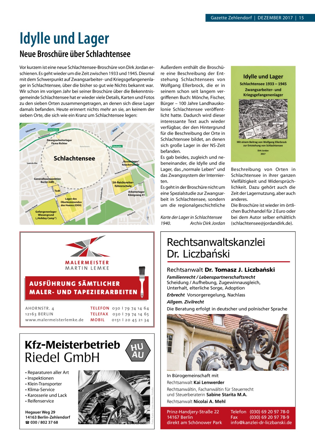 Gazette Zehlendorf  |  DeZember 2017  |  15  Idylle und Lager Neue Broschüre über Schlachtensee  e tense chlach see  Schlachtensee  ld Wa  lle eA isch nin nti ge  e  nse lachte m Sch  orn  Schlachtensee Sp  an  tr.  ns Wasge  Todt mer  a Potsd nsteig Wasge  e  sse  hau  er C  dam  s Pot  Gefangenenlager Wiesengrund („Holiday Camp“)  he  „Russenlager“ Anackerstraße e  usse  r Cha  ame  d Pots  All ee  Allee  Generalbauinspektion Berlin (GBI)  isc  Lindenthaler Allee  . nstrt sge Wa  Spanische Allee  Mexikoplatz  Matterhornstr.  terh  Mat  e  Ar  Zwangsarbeiterlager Firma Richter str.  ssee  Chau  Lager des Oberkommandos des Heeres (OKH)  SA-Reichsreiterführerschule  Lindenthaler  A  tr.  S  e  se chten  Schla  astr.  Terrassenstr.  Außerdem enthält die broschüre eine beschreibung der entstehung Schlachtensees von Wolfgang ellerbrock, die er in seinem schon seit langem vergriffenen buch: mönche, Fischer, bürger – 100 Jahre Landhauskolonie Schlachtensee veröffentlicht hatte. Dadurch wird dieser interessante Text auch wieder verfügbar, der den Hintergrund für die beschreibung der Orte in Schlachtensee bildet, an denen sich große Lager in der NS-Zeit befanden. es gab beides, zugleich und nebeneinander, die Idylle und die Lager, das „normale Leben“ und das Zwangssystem der Internierten. es geht in der broschüre nicht um eine Spezialstudie zur Zwangsarbeit in Schlachtensee, sondern um die regionalgeschichtliche  illers Sch  Lim  Vor kurzem ist eine neue Schlachtensee-broschüre von Dirk Jordan erschienen. es geht wieder um die Zeit zwischen 1933 und 1945. Diesmal mit dem Schwerpunkt auf Zwangsarbeiter- und Kriegsgefangenenlager in Schlachtensee, über die bisher so gut wie Nichts bekannt war. Wir schon im vorigen Jahr bei seiner broschüre über die bekenntnisgemeinde Schlachtensee hat er wieder viele Details, Karten und Fotos zu den sieben Orten zusammengetragen, an denen sich diese Lager damals befanden. Heute erinnert nichts mehr an sie, an keinem der sieben Orte, die sich wie ein Kranz um Schlachtensee legen:  g swe  ig Kön  Arbeiterlager Königsweg 41  g swe  ig Kön  . hstr  epsc  Berl  Karte der Lager in Schlachtensee 1940. Archiv Dirk Jordan  eg igsw Kön  beschreibung von Orten in Schlachtensee in ihrer ganzen Vielfältigkeit und Widersprüchlichkeit. Dazu gehört auch die Zeit der Lagernutzung, aber auch anderes. Die broschüre ist wieder im örtlichen buchhandel für 2 euro oder bei dem Autor selber erhältlich (schlachtensee@jordandirk.de).  eg rabenw  Buschg  Rechtsanwaltskanzlei Dr. Liczbański Rechtsanwalt Dr. Tomasz J. Liczba´nski Familienrecht / Lebenspartnerschaftsrecht Scheidung / Aufhebung, Zugewinnausgleich, Unterhalt, elterliche Sorge, Adoption  AUS FÜ H R U N G SÄ MTL I CH E R M ALE R- U N D TA P E Z I E R AR B E ITE N  Erbrecht Vorsorgeregelung, Nachlass Allgem. Zivilrecht  TEL EFON 030 I 7 9 74 14 6 4 TEL EFAX 030 I 7 9 74 14 6 5 MOB I L 01 51 I 2 0 4 5 2 1 3 4  Kfz-Meisterbetrieb  Riedel GmbH • Reparaturen aller Art • Inspektionen • Klein-Transporter • Klima-Service • Karosserie und Lack • Reifenservice Hegauer Weg 29 14163 Berlin-Zehlendorf ☎ 030 / 802 37 68  Die Beratung erfolgt in deutscher und polnischer Sprache  HU AU In Bürogemeinschaft mit Rechtsanwalt Kai Lenwerder Foto: Karin u. Uwe Annas / Fotolia  AHOR NSTR . 4 1 21 63 B E R LI N www.malermeisterlemke.de  Rechtsanwältin, Fachanwältin für Steuerrecht und Steuerberaterin Sabine Starita M.A. Rechtsanwalt Nicolai A. Mehl Prinz-Handjery-Straße 22 14167 Berlin direkt am Schönower Park  Telefon (030) 69 20 97 78-0 Fax (030) 69 20 97 78-9 info@kanzlei-dr-liczbanski.de