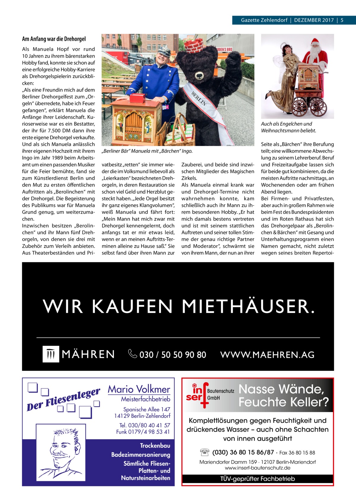 Gazette Zehlendorf  |  Dezember 2017  |  5  Am Anfang war die Dreh­orgel Als Manuela Hopf vor rund 10 Jahren zu ihrem bärenstarken Hobby fand, konnte sie schon auf eine erfolgreiche Hobby-Karriere als Dreh­orgelspielerin zurückblicken: „Als eine Freundin mich auf dem Berliner Dreh­orgelfest zum „Orgeln“ überredete, habe ich Feuer gefangen“, erklärt Manuela die Anfänge ihrer Leidenschaft. Kurioserweise war es ein Bestatter, der ihr für 7.500 DM dann ihre erste eigene Dreh­orgel verkaufte. Und als sich Manuela anlässlich ihrer eigenen Hochzeit mit ihrem Ingo im Jahr 1989 beim Arbeitsamt um einen passenden Musiker für die Feier bemühte, fand sie zum Künstlerdienst Berlin und den Mut zu ersten öffentlichen Auftritten als „Berolinchen“ mit der Dreh­orgel. Die Begeisterung des Publikums war für Manuela Grund genug, um weiterzumachen. Inzwischen besitzen „Berolinchen“ und ihr Mann fünf Dreh­ orgeln, von denen sie drei mit Zubehör zum Verleih anbieten. Aus Theaterbeständen und Pri Auch als Engelchen und Weihnachtsmann beliebt.  „Berliner Bär“ Manuela mit „Bärchen“ Ingo. vatbesitz „retten“ sie immer wieder die im Volksmund liebevoll als „Leierkasten“ bezeichneten Dreh­ orgeln, in deren Restauration sie schon viel Geld und Herzblut gesteckt haben. „Jede Orgel besitzt ihr ganz eigenes Klangvolumen“, weiß Manuela und fährt fort: „Mein Mann hat mich zwar mit Dreh­orgel kennengelernt, doch anfangs tat er mir etwas leid, wenn er an meinen Auftritts-Terminen alleine zu Hause saß.“ Sie selbst fand über ihren Mann zur  Mario Volkmer  Meisterfachbetrieb  Spanische Allee 147 14129 Berlin-Zehlendorf Tel. 030/80 40 41 57 Funk 0179/4 98 53 41  Trockenbau Badezimmersanierung Sämtliche FliesenPlatten- und Natursteinarbeiten  Zauberei, und beide sind inzwischen Mitglieder des Magischen Zirkels. Als Manuela einmal krank war und Dreh­ orgel-Termine nicht wahrnehmen konnte, kam schließlich auch ihr Mann zu ihrem besonderen Hobby. „Er hat mich damals bestens vertreten und ist mit seinem stattlichen Auftreten und seiner tollen Stimme der genau richtige Partner und Moderator“, schwärmt sie von ihrem Mann, der nun an ihrer  Bautenschutz GmbH  Seite als „Bärchen“ ihre Berufung teilt; eine willkommene Abwechslung zu seinem Lehrerberuf. Beruf und Freizeitaufgabe lassen sich für beide gut kombinieren, da die meisten Auftritte nachmittags, an Wochenenden oder am frühen Abend liegen. Bei Firmen- und Privatfesten, aber auch in großem Rahmen wie beim Fest des Bundespräsidenten und im Roten Rathaus hat sich das Dreh­orgelpaar als „Berolinchen & Bärchen“ mit Gesang und Unterhaltungsprogramm einen Namen gemacht, nicht zuletzt wegen seines breiten Repertoi Nasse Wände, Feuchte Keller?  Komplettlösungen gegen Feuchtigkeit und drückendes Wasser – auch ohne Schachten von innen ausgeführt (030) 36 80 15 86/87 · Fax 36 80 15 88 Mariendorfer Damm 159 · 12107 Berlin-Mariendorf www.inserf-bautenschutz.de  TÜV-geprüfter Fachbetrieb