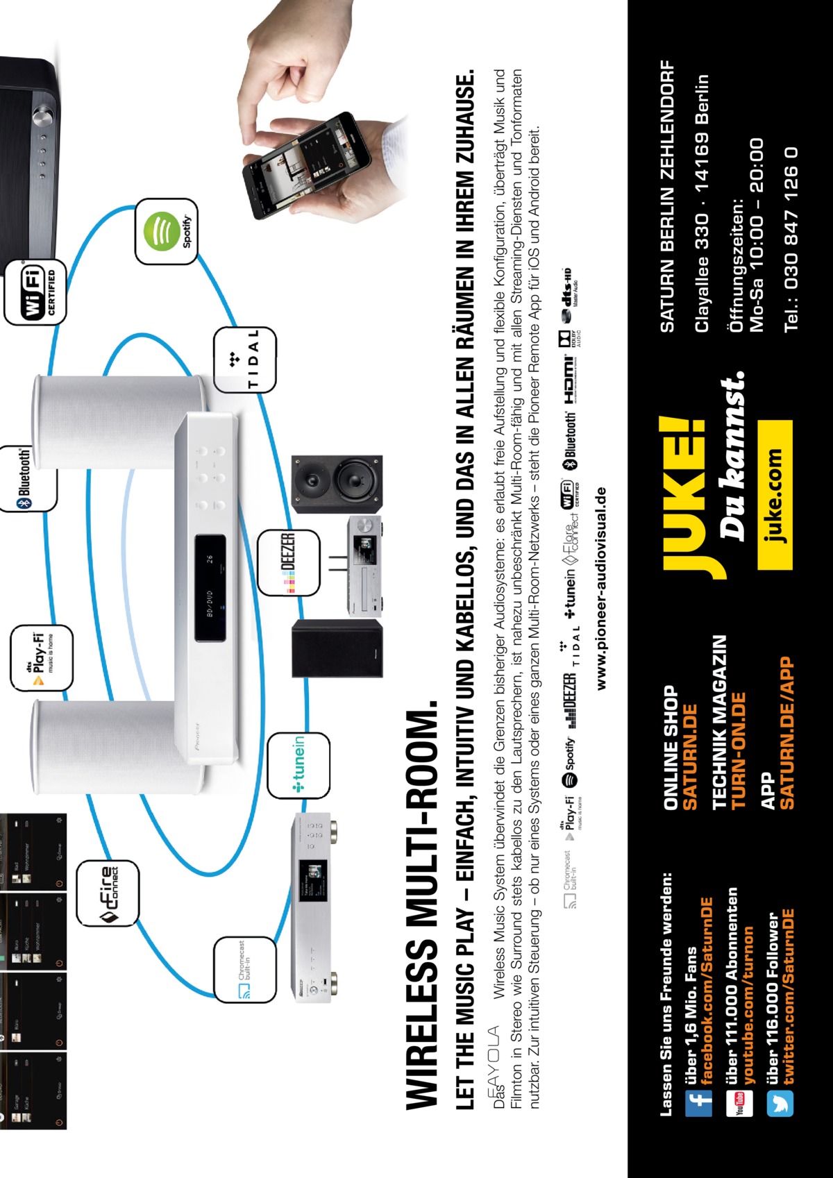 Tel.: 030 847 126 0  Öffnungszeiten: Mo-Sa 10:00 – 20:00  Clayallee 330 ∙ 14169 Berlin  SATURN BERLIN ZEHLENDORF  Das Wireless Music System überwindet die Grenzen bisheriger Audiosysteme: es erlaubt freie Aufstellung und flexible Konfiguration, überträgt Musik und Filmton in Stereo wie Surround stets kabellos zu den Lautsprechern, ist nahezu unbeschränkt Multi-Room-fähig und mit allen Streaming-Diensten und Tonformaten nutzbar. Zur intuitiven Steuerung – ob nur eines Systems oder eines ganzen Multi-Room-Netzwerks – steht die Pioneer Remote App für iOS und Android bereit.