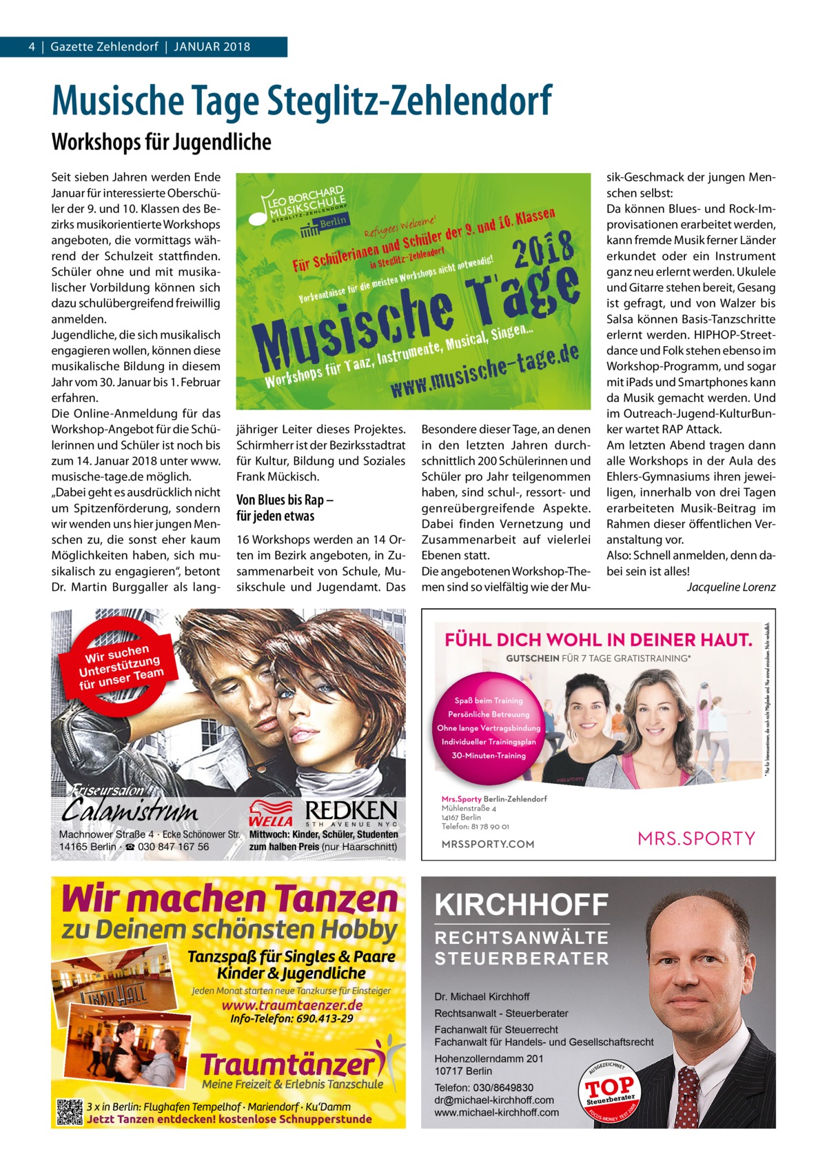 4  |  Gazette Zehlendorf  |  Januar 2018  Musische Tage Steglitz-Zehlendorf Workshops für Jugendliche Seit sieben Jahren werden Ende Januar für interessierte Oberschüler der 9. und 10. Klassen des Bezirks musikorientierte Workshops angeboten, die vormittags während der Schulzeit stattfinden. Schüler ohne und mit musikalischer Vorbildung können sich dazu schulübergreifend freiwillig anmelden. Jugendliche, die sich musikalisch engagieren wollen, können diese musikalische Bildung in diesem Jahr vom 30. Januar bis 1. Februar erfahren. Die Online-Anmeldung für das Workshop-Angebot für die Schülerinnen und Schüler ist noch bis zum 14. Januar 2018 unter www. musische-tage.de möglich. „Dabei geht es ausdrücklich nicht um Spitzenförderung, sondern wir wenden uns hier jungen Menschen zu, die sonst eher kaum Möglichkeiten haben, sich musikalisch zu engagieren“, betont Dr.  Martin Burggaller als lang Refugee  s Welcom  e!  r 9. und hüler de  Sc nen unglidtz-Zehlendorf  10. Klass  sik-Geschmack der jungen Menschen selbst: Da können Blues- und Rock-Improvisationen erarbeitet werden, kann fremde Musik ferner Länder erkundet oder ein Instrument ganz neu erlernt werden. Ukulele und Gitarre stehen bereit, Gesang ist gefragt, und von Walzer bis Salsa können Basis-Tanzschritte erlernt werden. HIPHOP-Streetdance und Folk stehen ebenso im Workshop-Programm, und sogar mit iPads und Smartphones kann da Musik gemacht werden. Und im Outreach-Jugend-KulturBunker wartet RAP Attack. Am letzten Abend tragen dann alle Workshops in der Aula des Ehlers-Gymnasiums ihren jeweiligen, innerhalb von drei Tagen erarbeiteten Musik-Beitrag im Rahmen dieser öffentlichen Veranstaltung vor. Also: Schnell anmelden, denn dabei sein ist alles! � Jacqueline Lorenz  en  2018  e g a T is sche  lerin Für Schü Vorkenn  tnisse fü  Mu Wo  rd  für Ta rkshops  ndig in Ste ht notwe shops nic rk o W n ie meiste  nz, Instr  Singen...  age t e h c s i ww.mus  u  w  usical, mente, M  !  jähriger Leiter dieses Projektes. Schirmherr ist der Bezirksstadtrat für Kultur, Bildung und Soziales Frank Mückisch.  Von Blues bis Rap – für jeden etwas 16 Workshops werden an 14 Orten im Bezirk angeboten, in Zusammenarbeit von Schule, Musikschule und Jugendamt. Das  .de  Besondere dieser Tage, an denen in den letzten Jahren durchschnittlich 200 Schülerinnen und Schüler pro Jahr teilgenommen haben, sind schul-, ressort- und genreübergreifende Aspekte. Dabei finden Vernetzung und Zusammenarbeit auf vielerlei Ebenen statt. Die angebotenen Workshop-Themen sind so vielfältig wie der Mu chen Wir su tzung ü t s r Unte er Team s für un  Machnower Straße 4 · Ecke Schönower Str. Mittwoch: Kinder, Schüler, Studenten 14165 Berlin · ☎ 030 847 167 56 zum halben Preis (nur Haarschnitt)  KIRCHHOFF RECHTSANWÄLTE S T E U E R B E R AT E R Dr. Michael Kirchhoff Rechtsanwalt - Steuerberater Fachanwalt für Steuerrecht Fachanwalt für Handels- und Gesellschaftsrecht US  GEZ  EICHNET  TOP rater  FO CU S  08  Steuerbe  20  Telefon: 030/8649830 dr@michael-kirchhoff.com www.michael-kirchhoff.com  A  Hohenzollerndamm 201 10717 Berlin  S -MONEY TE  T