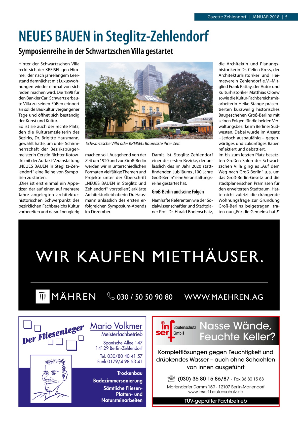 Gazette Zehlendorf  |  Januar 2018  |  5  NEUES BAUEN in Steglitz-Zehlendorf Symposienreihe in der Schwartzschen Villa gestartet Hinter der Schwartzschen Villa reckt sich der KREISEL gen Himmel, der nach jahrelangem Leerstand demnächst mit Luxuswohnungen wieder einmal von sich reden machen wird. Die 1898 für den Bankier Carl Schwartz erbaute Villa zu seinen Füßen erinnert an solide Baukultur vergangener Tage und öffnet sich beständig der Kunst und Kultur. So ist sie auch der rechte Platz, den die Kulturamtsleiterin des Bezirks, Dr.  Brigitte Hausmann, gewählt hatte, um unter Schirmherrschaft der Bezirksbürgermeisterin Cerstin Richter-Kotowski mit der Auftakt-Veranstaltung „NEUES BAUEN in Steglitz-Zehlendorf“ eine Reihe von Symposien zu starten. „Dies ist erst einmal ein Appetizer, der auf einen auf mehrere Jahre angelegten architekturhistorischen Schwerpunkt des bezirklichen Fachbereichs Kultur vorbereiten und darauf neugierig  Schwartzsche Villa oder KREISEL: Baurelikte ihrer Zeit. machen soll. Ausgehend von der Zeit um 1920 und von Groß-Berlin werden wir in unterschiedlichen Formaten vielfältige Themen und Projekte unter der Überschrift „NEUES BAUEN in Steglitz und Zehlendorf“ vorstellen“, erklärte Architekturliebhaberin Dr. Hausmann anlässlich des ersten erfolgreichen Symposium-Abends im Dezember.  Mario Volkmer  Meisterfachbetrieb  Spanische Allee 147 14129 Berlin-Zehlendorf Tel. 030/80 40 41 57 Funk 0179/4 98 53 41  Trockenbau Badezimmersanierung Sämtliche FliesenPlatten- und Natursteinarbeiten  Damit ist Steglitz-Zehlendorf einer der ersten Bezirke, der anlässlich des im Jahr 2020 stattfindenden Jubiläums „100 Jahre Groß-Berlin“ eine Veranstaltungsreihe gestartet hat.  Groß-Berlin und seine Folgen Namhafte Referenten wie der Sozialwissenschaftler und Stadtplaner Prof. Dr. Harald Bodenschatz,  Bautenschutz GmbH  die Architektin und Planungshistorikerin Dr. Celina Kress, der Architekturhistoriker und Heimatverein Zehlendorf e. V.–Mitglied Frank Rattay, der Autor und Kulturhistoriker Matthias Oloew sowie die Kultur-Fachbereichsmitarbeiterin Heike Stange präsentierten kurzweilig historisches Baugeschehen Groß-Berlins mit seinen Folgen für die beiden Verwaltungsbezirke im Berliner Südwesten. Dabei wurde im Ansatz – jedoch ausbaufähig – gegenwärtiges und zukünftiges Bauen reflektiert und debattiert. Im bis zum letzten Platz besetzten Großen Salon der Schwartzschen Villa ging es „Auf dem Weg nach Groß-Berlin“ u. a. um das Groß-Berlin-Gesetz und die stadtplanerischen Prämissen für den erweiterten Stadtraum. Hatte nicht zuletzt die drängende Wohnungsfrage zur Gründung Groß-Berlins beigetragen, traten nun „Für die Gemeinschaft!“  Nasse Wände, Feuchte Keller?  Komplettlösungen gegen Feuchtigkeit und drückendes Wasser – auch ohne Schachten von innen ausgeführt (030) 36 80 15 86/87 · Fax 36 80 15 88 Mariendorfer Damm 159 · 12107 Berlin-Mariendorf www.inserf-bautenschutz.de  TÜV-geprüfter Fachbetrieb