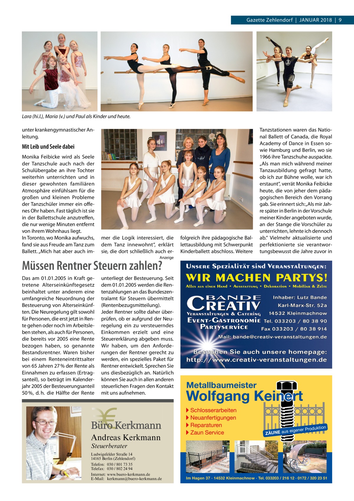 Gazette Zehlendorf  |  Januar 2018  |  9  Lara (hi.l.), Maria (v.) und Paul als Kinder und heute. unter krankengymnastischer Anleitung.  Mit Leib und Seele dabei Monika Feibicke wird als Seele der Tanzschule auch nach der Schulübergabe an ihre Tochter weiterhin unterrichten und in dieser gewohnten familiären Atmosphäre einfühlsam für die großen und kleinen Probleme der Tanzschüler immer ein offenes Ohr haben. Fast täglich ist sie in der Ballettschule anzutreffen, die nur wenige Minuten entfernt von ihrem Wohnhaus liegt. In Toronto, wo Monika aufwuchs, fand sie aus Freude am Tanz zum Ballett. „Mich hat aber auch im mer die Logik interessiert, die dem Tanz innewohnt“, erklärt sie, die dort schließlich auch er folgreich ihre pädagogische Ballettausbildung mit Schwerpunkt Kinderballett abschloss. Weitere  Tanzstationen waren das National Ballett of Canada, die Royal Academy of Dance in Essen sowie Hamburg und Berlin, wo sie 1966 ihre Tanzschuhe auspackte. „Als man mich während meiner Tanzausbildung gefragt hatte, ob ich zur Bühne wolle, war ich erstaunt“, verrät Monika Feibicke heute, die von jeher dem pädagogischen Bereich den Vorrang gab. Sie erinnert sich: „Als mir Jahre später in Berlin in der Vorschule meiner Kinder angeboten wurde, an der Stange die Vorschüler zu unterrichten, lehnte ich dennoch ab.“ Vielmehr aktualisierte und perfektionierte sie verantwortungsbewusst die Jahre zuvor in  Anzeige  Müssen Rentner Steuern zahlen? Das am 01.01.2005 in Kraft getretene Alterseinkünftegesetz beinhaltet unter anderem eine umfangreiche Neuordnung der Besteuerung von Alterseinkünften. Die Neuregelung gilt sowohl für Personen, die erst jetzt in Rente gehen oder noch im Arbeitsleben stehen, als auch für Personen, die bereits vor 2005 eine Rente bezogen haben, so genannte Bestandsrentner. Waren bisher bei einem Renteneintrittsalter von 65 Jahren 27 % der Rente als Einnahmen zu erfassen (Ertragsanteil), so beträgt im Kalenderjahr 2005 der Besteuerungsanteil 50 %, d. h. die Hälfte der Rente  unterliegt der Besteuerung. Seit dem 01.01.2005 werden die Rentenzahlungen an das Bundeszentralamt für Steuern übermittelt (Rentenbezugsmitteilung). Jeder Rentner sollte daher überprüfen, ob er aufgrund der Neuregelung ein zu versteuerndes Einkommen erzielt und eine Steuererklärung abgeben muss. Wir haben, um den Anforderungen der Rentner gerecht zu werden, ein spezielles Paket für Rentner entwickelt. Sprechen Sie uns diesbezüglich an. Natürlich können Sie auch in allen anderen steuerlichen Fragen den Kontakt mit uns aufnehmen.  Andreas Kerkmann  Metallbaumeister  Wolfgang Keinert ▸ Schlosserarbeiten ▸ Neuanfertigungen ▸ Reparaturen ▸ Zaun Service  roduktion  s eigener P  ZÄUNE au  Steuerberater  Foto: Denis Junker / Fotolia  Ludwigsfelder Straße 14 14165 Berlin (Zehlendorf) Telefon: 030 / 801 73 35 Telefax: 030 / 802 24 94 Internet: www.buero-kerkmann.de E-Mail: kerkmann@buero-kerkmann.de Mandantenportal https://buero-kerkmann.portalbereich.de  Im Hagen 37 · 14532 Kleinmachnow · Tel. 033203 / 216 12 · 0172 / 320 23 51