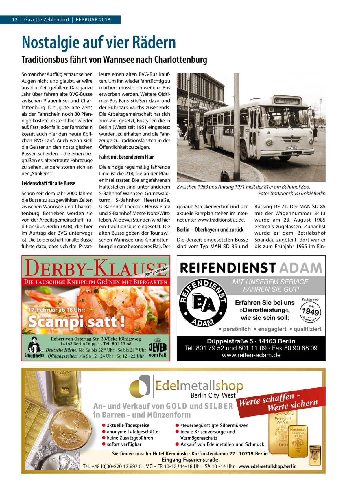 12  |  Gazette Zehlendorf  |  Februar 2018  Nostalgie auf vier Rädern Traditionsbus fährt von Wannsee nach Charlottenburg  Leidenschaft für alte Busse Schon seit dem Jahr 2000 fahren die Busse zu ausgewählten Zeiten zwischen Wannsee und Charlottenburg. Betrieben werden sie von der Arbeitsgemeinschaft Traditionsbus Berlin (ATB), die hier im Auftrag der BVG unterwegs ist. Die Leidenschaft für alte Busse führte dazu, dass sich drei Privat leute einen alten BVG-Bus kauften. Um ihn wieder fahrtüchtig zu machen, musste ein weiterer Bus erworben werden. Weitere Oldtimer-Bus-Fans stießen dazu und der Fuhrpark wuchs zusehends. Die Arbeitsgemeinschaft hat sich zum Ziel gesetzt, Bustypen die in Berlin (West) seit 1951 eingesetzt wurden, zu erhalten und die Fahrzeuge zu Traditionsfahrten in der Öffentlichkeit zu zeigen.  Fahrt mit besonderem Flair Die einzige regelmäßig fahrende Linie ist die 218, die an der Pfaueninsel startet. Die angefahrenen Haltestellen sind unter anderem S-Bahnhof Wannsee, Grunewaldturm, S-Bahnhof Heerstraße, U-Bahnhof Theodor-Heuss-Platz und S-Bahnhof Messe Nord/Witzleben. Alle zwei Stunden wird hier ein Traditionsbus eingesetzt. Die alten Busse geben der Tour zwischen Wannsee und Charlottenburg ein ganz besonderes Flair. Der  Zwischen 1963 und Anfang 1971 hielt der 81er am Bahnhof Zoo. � Foto: Traditionsbus GmbH Berlin genaue Streckenverlauf und der aktuelle Fahrplan stehen im Internet unter www.­traditionsbus.de.  Berlin – Oberbayern und zurück Die derzeit eingesetzten Busse sind vom Typ MAN SD 85 und  Derby-Klause P ar t  yser  Die lauschige Kneipe im Grünen mit Biergarten  REI foto: karepa / fotolia  A DA M  MIT UNSEREM SERVICE FAHREN SIE GUT! Erfahren Sie bei uns »Dienstleistung«, wie sie sein soll:  Fachbetrieb Seit  1949 e h in lendorf  Z  vom Faß  T  Robert-von-Ostertag-Str. 30/Ecke Königsweg 14163 Berlin-Düppel · Tel. 801 23 68 Deutsche Küche: Mo-Sa bis 2230 Uhr · So bis 2130 Uhr Öffnungszeiten: Mo-Sa 12 - 24 Uhr · So 12 - 22 Uhr  N DI E  NS  FE  •  17. Februar ab 18 Uhr:  Scampi satt !  Büssing DE 71. Der MAN SD 85 mit der Wagennummer 3413 wurde am 23.  August 1985 erstmals zugelassen. Zunächst wurde er dem Betriebshof Spandau zugeteilt, dort war er bis zum Frühjahr 1995 im Ein vi c e  •  So mancher Ausflügler traut seinen Augen nicht und glaubt, er wäre aus der Zeit gefallen: Das ganze Jahr über fahren alte BVG-Busse zwischen Pfaueninsel und Charlottenburg. Die „gute, alte Zeit“, als der Fahrschein noch 80 Pfennige kostete, ersteht hier wieder auf. Fast jedenfalls, der Fahrschein kostet auch hier den heute üblichen BVG-Tarif. Auch wenn sich die Geister an den nostalgischen Bussen scheiden – die einen begrüßen es, altvertraute Fahrzeuge zu sehen, andere stören sich an den „Stinkern“.  • persönlich • enagagiert • qualifiziert  Düppelstraße 5 · 14163 Berlin Tel. 801 79 52 und 801 11 09 · Fax 80 90 68 09 www.reifen-adam.de