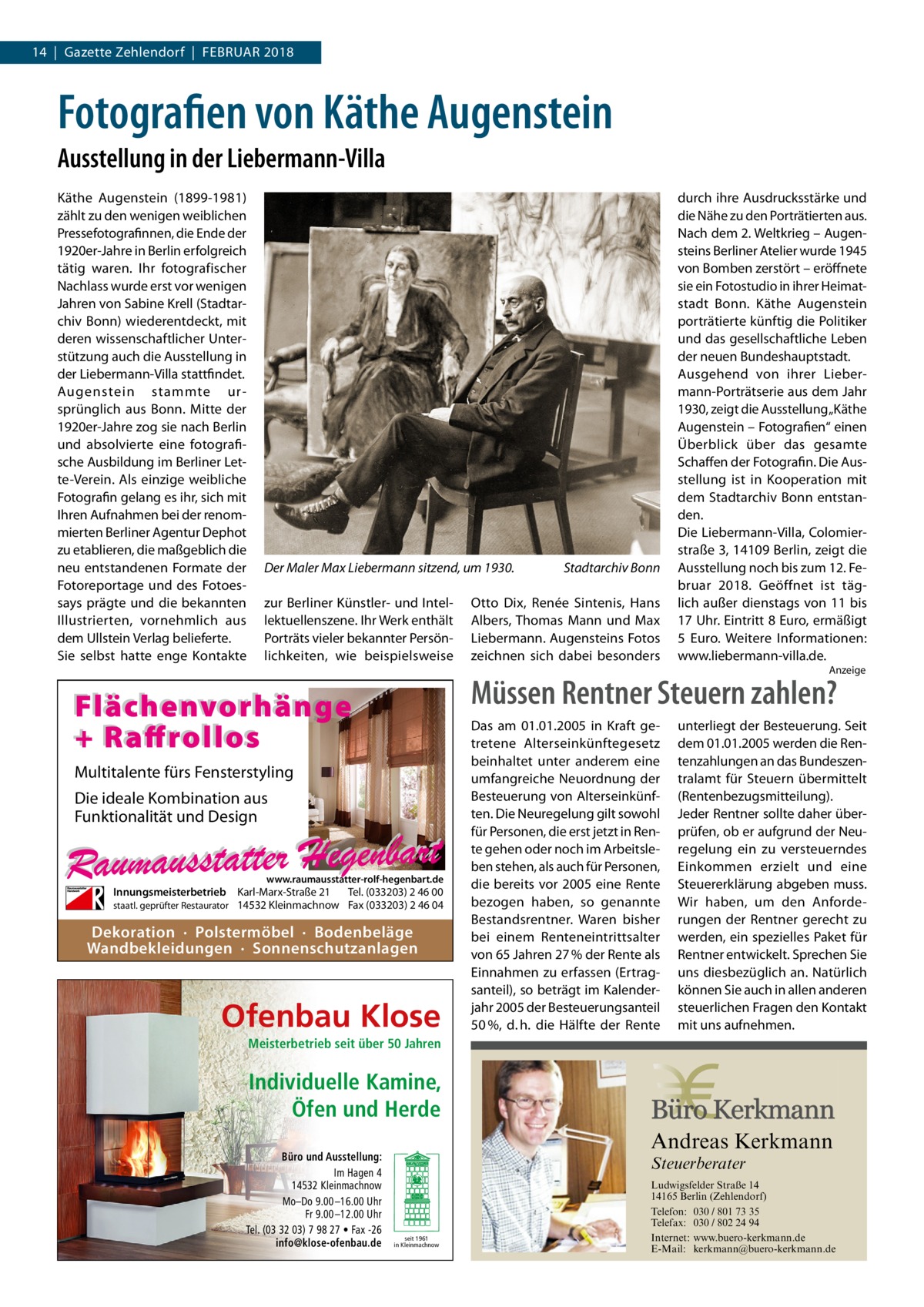 14  |  Gazette Zehlendorf  |  Februar 2018  Fotografien von Käthe Augenstein Ausstellung in der Liebermann-Villa Käthe Augenstein (1899-1981) zählt zu den wenigen weiblichen Pressefotografinnen, die Ende der 1920er-Jahre in Berlin erfolgreich tätig waren. Ihr fotografischer Nachlass wurde erst vor wenigen Jahren von Sabine Krell (Stadtarchiv Bonn) wiederentdeckt, mit deren wissenschaftlicher Unterstützung auch die Ausstellung in der Liebermann-Villa stattfindet. Augenstein stammte ursprünglich aus Bonn. Mitte der 1920er-Jahre zog sie nach Berlin und absolvierte eine fotografische Ausbildung im Berliner Lette-Verein. Als einzige weibliche Fotografin gelang es ihr, sich mit Ihren Aufnahmen bei der renommierten Berliner Agentur Dephot zu etablieren, die maßgeblich die neu entstandenen Formate der Fotoreportage und des Fotoessays prägte und die bekannten Illustrierten, vornehmlich aus dem Ullstein Verlag belieferte. Sie selbst hatte enge Kontakte  Der Maler Max Liebermann sitzend, um 1930. � zur Berliner Künstler- und Intellektuellenszene. Ihr Werk enthält Porträts vieler bekannter Persönlichkeiten, wie beispielsweise  Stadtarchiv Bonn  Otto Dix, Renée Sintenis, Hans Albers, Thomas Mann und Max Liebermann. Augensteins Fotos zeichnen sich dabei besonders  durch ihre Ausdrucksstärke und die Nähe zu den Porträtierten aus. Nach dem 2. Weltkrieg – Augensteins Berliner Atelier wurde 1945 von Bomben zerstört – eröffnete sie ein Fotostudio in ihrer Heimatstadt Bonn. Käthe Augenstein porträtierte künftig die Politiker und das gesellschaftliche Leben der neuen Bundeshauptstadt. Ausgehend von ihrer Liebermann-Porträtserie aus dem Jahr 1930, zeigt die Ausstellung „Käthe Augenstein – Fotografien“ einen Überblick über das gesamte Schaffen der Fotografin. Die Ausstellung ist in Kooperation mit dem Stadtarchiv Bonn entstanden. Die Liebermann-Villa, Colomierstraße 3, 14109 Berlin, zeigt die Ausstellung noch bis zum 12. Februar 2018. Geöffnet ist täglich außer dienstags von 11 bis 17 Uhr. Eintritt 8 Euro, ermäßigt 5  Euro. Weitere Informationen: www.­liebermann-villa.de. Anzeige  Müssen Rentner Steuern zahlen?  Flächenvorhänge + Raffrollos Multitalente fürs Fensterstyling Die ideale Kombination aus Funktionalität und Design  www.raumausstatter-rolf-hegenbart.de  Innungsmeisterbetrieb Karl-Marx-Straße 21 Tel. (033203) 2 46 00 staatl. geprüfter Restaurator 14532 Kleinmachnow Fax (033203) 2 46 04  Dekoration · Polstermöbel · Bodenbeläge Wandbekleidungen · Sonnenschutzanlagen  Ofenbau Klose  Das am 01.01.2005 in Kraft getretene Alterseinkünftegesetz beinhaltet unter anderem eine umfangreiche Neuordnung der Besteuerung von Alterseinkünften. Die Neuregelung gilt sowohl für Personen, die erst jetzt in Rente gehen oder noch im Arbeitsleben stehen, als auch für Personen, die bereits vor 2005 eine Rente bezogen haben, so genannte Bestandsrentner. Waren bisher bei einem Renteneintrittsalter von 65 Jahren 27 % der Rente als Einnahmen zu erfassen (Ertragsanteil), so beträgt im Kalenderjahr 2005 der Besteuerungsanteil 50 %, d. h. die Hälfte der Rente  unterliegt der Besteuerung. Seit dem 01.01.2005 werden die Rentenzahlungen an das Bundeszentralamt für Steuern übermittelt (Rentenbezugsmitteilung). Jeder Rentner sollte daher überprüfen, ob er aufgrund der Neuregelung ein zu versteuerndes Einkommen erzielt und eine Steuererklärung abgeben muss. Wir haben, um den Anforderungen der Rentner gerecht zu werden, ein spezielles Paket für Rentner entwickelt. Sprechen Sie uns diesbezüglich an. Natürlich können Sie auch in allen anderen steuerlichen Fragen den Kontakt mit uns aufnehmen.  Meisterbetrieb seit über 50 Jahren  Individuelle Kamine, Öfen und Herde Büro und Ausstellung: Im Hagen 4 14532 Kleinmachnow Mo–Do 9.00 –16.00 Uhr Fr 9.00 –12.00 Uhr Tel. (03 32 03) 7 98 27 • Fax -26 info@klose-ofenbau.de  Andreas Kerkmann Steuerberater  seit 1961 in Kleinmachnow  Foto: Denis Junker / Fotolia  Ludwigsfelder Straße 14 14165 Berlin (Zehlendorf) Telefon: 030 / 801 73 35 Telefax: 030 / 802 24 94 Internet: www.buero-kerkmann.de E-Mail: kerkmann@buero-kerkmann.de Mandantenportal https://buero-kerkmann.portalbereich.de