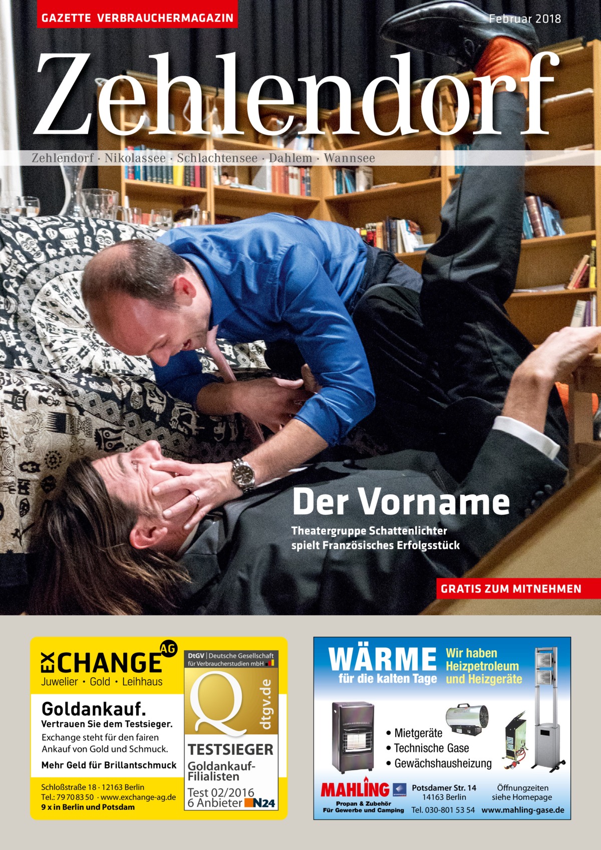 GAZETTE VERBRAUCHERMAGAZIN  Februar 2018  Zehlendorf Zehlendorf · Nikolassee · Schlachtensee · Dahlem · Wannsee  Der Vorname Theatergruppe Schattenlichter spielt Französisches Erfolgsstück  GRATIS ZUM MITNEHMEN  dtgv.de  WÄRME Goldankauf.  Vertrauen Sie dem Testsieger. Exchange steht für den fairen Ankauf von Gold und Schmuck. Mehr Geld für Brillantschmuck Schloßstraße 18 · 12163 Berlin Tel.: 79 70 83 50 · www.exchange-ag.de 9 x in Berlin und Potsdam  TESTSIEGER GoldankaufFilialisten Test 02/2016 6 Anbieter  Wir haben Heizpetroleum für die kalten Tage und Heizgeräte  • Mietgeräte • Technische Gase • Gewächshausheizung  MAHLING  Propan & Zubehör Für Gewerbe und Camping  Potsdamer Str. 14 14163 Berlin  Öffnungzeiten siehe Homepage  Tel. 030-801 53 54 www.mahling-gase.de