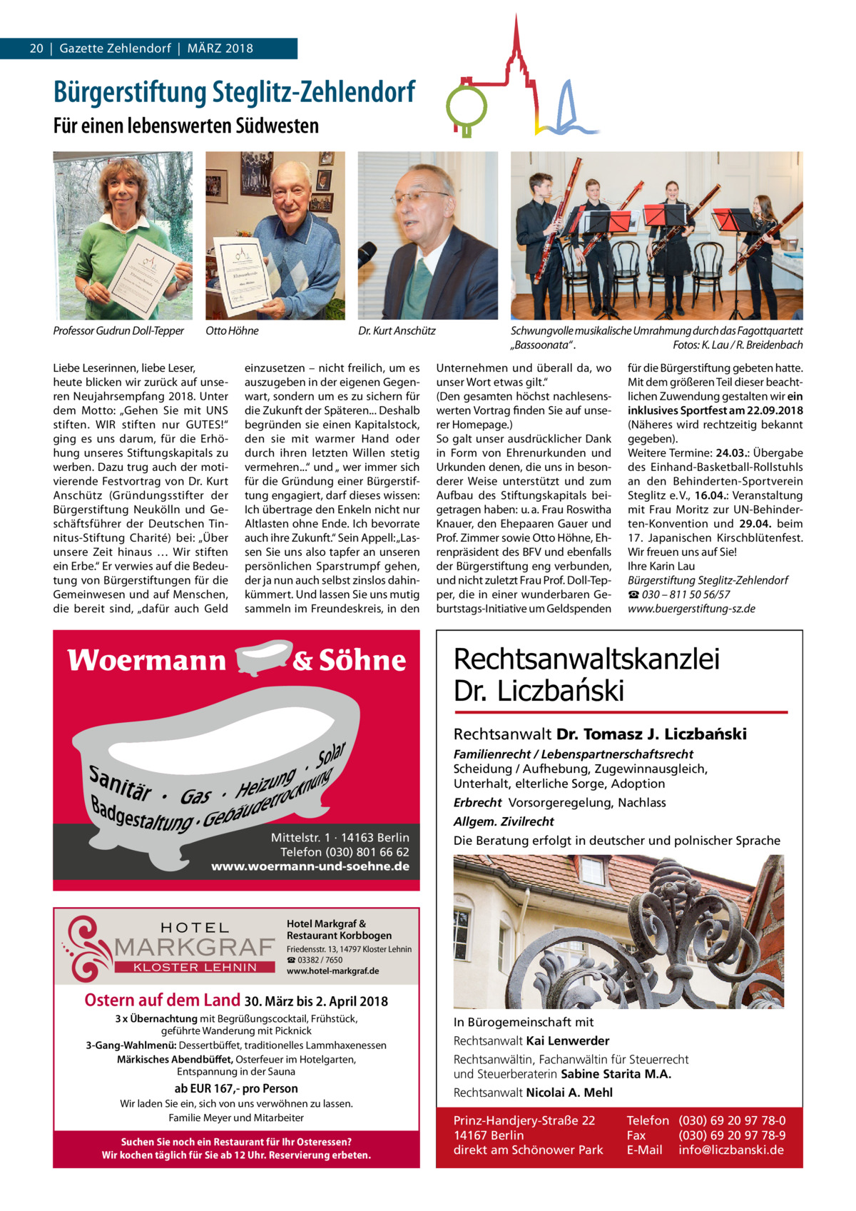 20  |  Gazette Zehlendorf  |  März 2018  Bürgerstiftung Steglitz-Zehlendorf Für einen lebenswerten Südwesten  Professor Gudrun Doll-Tepper  Otto Höhne  Liebe Leserinnen, liebe Leser, heute blicken wir zurück auf unseren Neujahrsempfang 2018. Unter dem Motto: „Gehen Sie mit UNS stiften. WIr stiften nur GUTES!“ ging es uns darum, für die Erhöhung unseres Stiftungskapitals zu werben. Dazu trug auch der motivierende Festvortrag von Dr.  Kurt Anschütz (Gründungsstifter der Bürgerstiftung Neukölln und Geschäftsführer der Deutschen Tinnitus-Stiftung Charité) bei: „Über unsere Zeit hinaus … Wir stiften ein Erbe.“ Er verwies auf die Bedeutung von Bürgerstiftungen für die Gemeinwesen und auf Menschen, die bereit sind, „dafür auch Geld  Dr. Kurt Anschütz  einzusetzen – nicht freilich, um es auszugeben in der eigenen Gegenwart, sondern um es zu sichern für die Zukunft der Späteren... Deshalb begründen sie einen Kapitalstock, den sie mit warmer Hand oder durch ihren letzten Willen stetig vermehren...“ und „ wer immer sich für die Gründung einer Bürgerstiftung engagiert, darf dieses wissen: Ich übertrage den Enkeln nicht nur Altlasten ohne Ende. Ich bevorrate auch ihre Zukunft.“ Sein Appell: „Lassen Sie uns also tapfer an unseren persönlichen Sparstrumpf gehen, der ja nun auch selbst zinslos dahinkümmert. Und lassen Sie uns mutig sammeln im Freundeskreis, in den  Schwungvolle musikalische Umrahmung durch das Fagottquartett „Bassoonata“ . Fotos: K. Lau / R. Breidenbach Unternehmen und überall da, wo unser Wort etwas gilt.“ (Den gesamten höchst nachlesenswerten Vortrag finden Sie auf unserer Homepage.) So galt unser ausdrücklicher Dank in Form von Ehrenurkunden und Urkunden denen, die uns in besonderer Weise unterstützt und zum Aufbau des Stiftungskapitals beigetragen haben: u. a. Frau roswitha Knauer, den Ehepaaren Gauer und Prof. Zimmer sowie Otto Höhne, Ehrenpräsident des BFV und ebenfalls der Bürgerstiftung eng verbunden, und nicht zuletzt Frau Prof. Doll-Tepper, die in einer wunderbaren Geburtstags-Initiative um Geldspenden  für die Bürgerstiftung gebeten hatte. Mit dem größeren Teil dieser beachtlichen Zuwendung gestalten wir ein inklusives Sportfest am 22.09.2018 (Näheres wird rechtzeitig bekannt gegeben). Weitere Termine: 24.03.: Übergabe des Einhand-Basketball-rollstuhls an den Behinderten-Sportverein Steglitz e. V., 16.04.: Veranstaltung mit Frau Moritz zur UN-Behinderten-Konvention und 29.04. beim 17.  Japanischen Kirschblütenfest. Wir freuen uns auf Sie! Ihre Karin Lau Bürgerstiftung Steglitz-Zehlendorf ☎ 030 – 811 50 56/57 www.buergerstiftung-sz.de  Rechtsanwaltskanzlei Dr. Liczbański Rechtsanwalt Dr. Tomasz J. Liczba´nski Familienrecht / Lebenspartnerschaftsrecht Scheidung / Aufhebung, Zugewinnausgleich, Unterhalt, elterliche Sorge, Adoption Erbrecht Vorsorgeregelung, Nachlass Allgem. Zivilrecht Mittelstr. 1 · 14163 Berlin Telefon (030) 801 66 62 www.woermann-und-soehne.de  HOTEL  MARKGRAF KLOSTER LEHNIN  Die Beratung erfolgt in deutscher und polnischer Sprache  Hotel Markgraf & Restaurant Korbbogen Friedensstr. 13, 14797 Kloster Lehnin ☎ 03382 / 7650 www.hotel-markgraf.de  Ostern auf dem Land 30. März bis 2. April 2018 3 x Übernachtung mit Begrüßungscocktail, Frühstück, geführte Wanderung mit Picknick 3-Gang-Wahlmenü: Dessertbüffet, traditionelles Lammhaxenessen Märkisches Abendbüffet, Osterfeuer im Hotelgarten, Entspannung in der Sauna  ab EUR 167,- pro Person Wir laden Sie ein, sich von uns verwöhnen zu lassen. Familie Meyer und Mitarbeiter Suchen Sie noch ein Restaurant für Ihr Osteressen? Wir kochen täglich für Sie ab 12 Uhr. Reservierung erbeten.  In Bürogemeinschaft mit Rechtsanwalt Kai Lenwerder Rechtsanwältin, Fachanwältin für Steuerrecht und Steuerberaterin Sabine Starita M.A. Rechtsanwalt Nicolai A. Mehl Prinz-Handjery-Straße 22 14167 Berlin direkt am Schönower Park  Telefon (030) 69 20 97 78-0 Fax (030) 69 20 97 78-9 E-Mail info@liczbanski.de