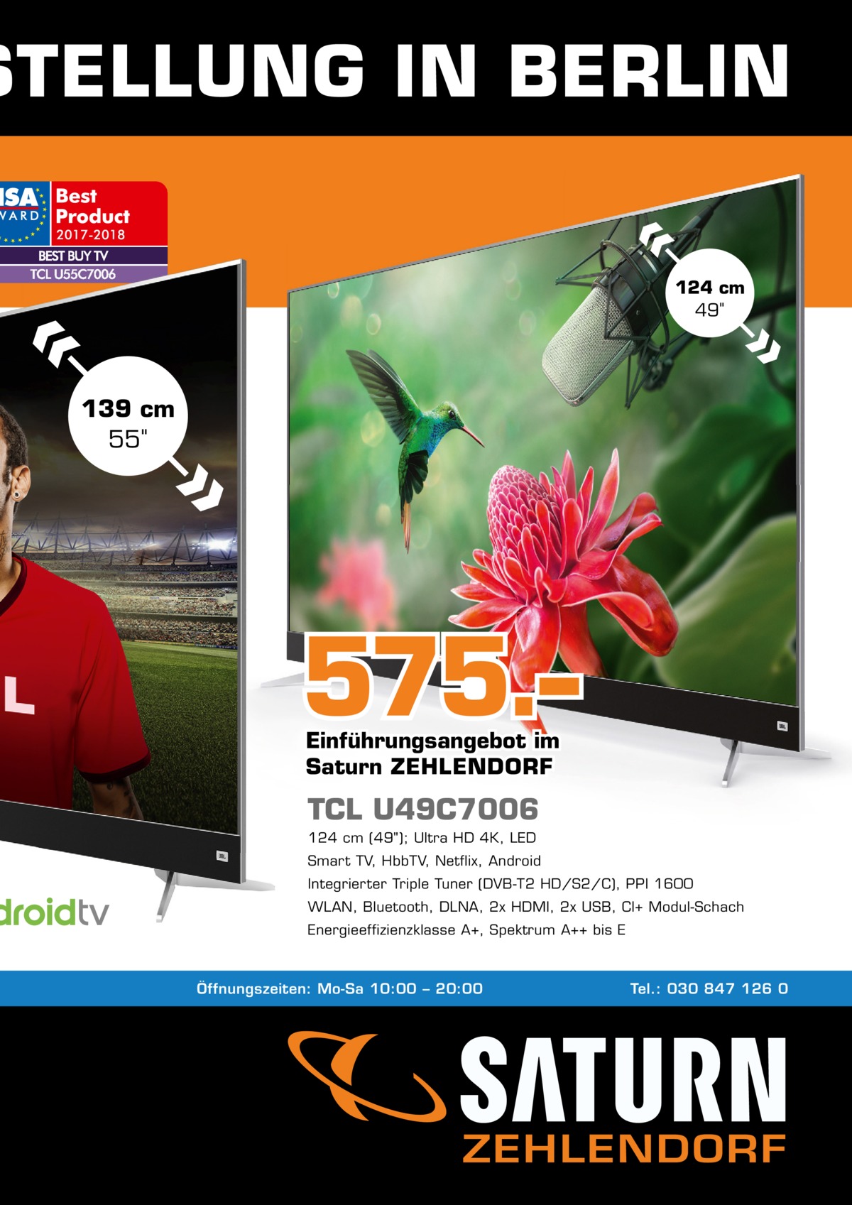 STELLUNG IN BERLIN 124 cm 49  139 cm 55  575.– Einführungsangebot im Saturn ZEHLENDORF  TCL U49C7006 124 cm (49); Ultra HD 4K, LED Smart TV, HbbTV, Netflix, Android Integrierter Triple Tuner (DVB-T2 HD/S2/C), PPI 1600 WLAN, Bluetooth, DLNA, 2x HDMI, 2x USB, CI+ Modul-Schach Energieeffizienzklasse A+, Spektrum A++ bis E  Öffnungszeiten: Mo-Sa 10:00 – 20:00  Tel.: 030 847 126 0  ZEHLENDORF