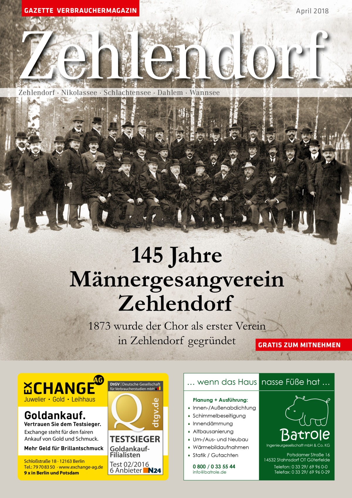 GAZETTE VERBRAUCHERMAGAZIN  April 2018  Zehlendorf Zehlendorf · Nikolassee · Schlachtensee · Dahlem · Wannsee  145 Jahre Männergesangverein Zehlendorf  1873 wurde der Chor als erster Verein in Zehlendorf gegründet GRATIS ZUM MITNEHMEN  dtgv.de  … wenn das Haus nasse Füße hat …  Goldankauf.  Vertrauen Sie dem Testsieger. Exchange steht für den fairen Ankauf von Gold und Schmuck. Mehr Geld für Brillantschmuck Schloßstraße 18 · 12163 Berlin Tel.: 79 70 83 50 · www.exchange-ag.de 9 x in Berlin und Potsdam  TESTSIEGER GoldankaufFilialisten Test 02/2016 6 Anbieter  Planung + Ausführung:   Innen-/Außenabdichtung    Schimmelbeseitigung    Innendämmung    Altbausanierung    Um-/Aus- und Neubau    Wärmebildaufnahmen    Statik / Gutachten 0 800 / 0 33 55 44 info@batrole.de  Batrole  Ingenieurgesellschaft mbH & Co. KG  Potsdamer Straße 16 14532 Stahnsdorf OT Güterfelde Telefon: 0 33 29/ 69 96 0-0 Telefax: 0 33 29/ 69 96 0-29