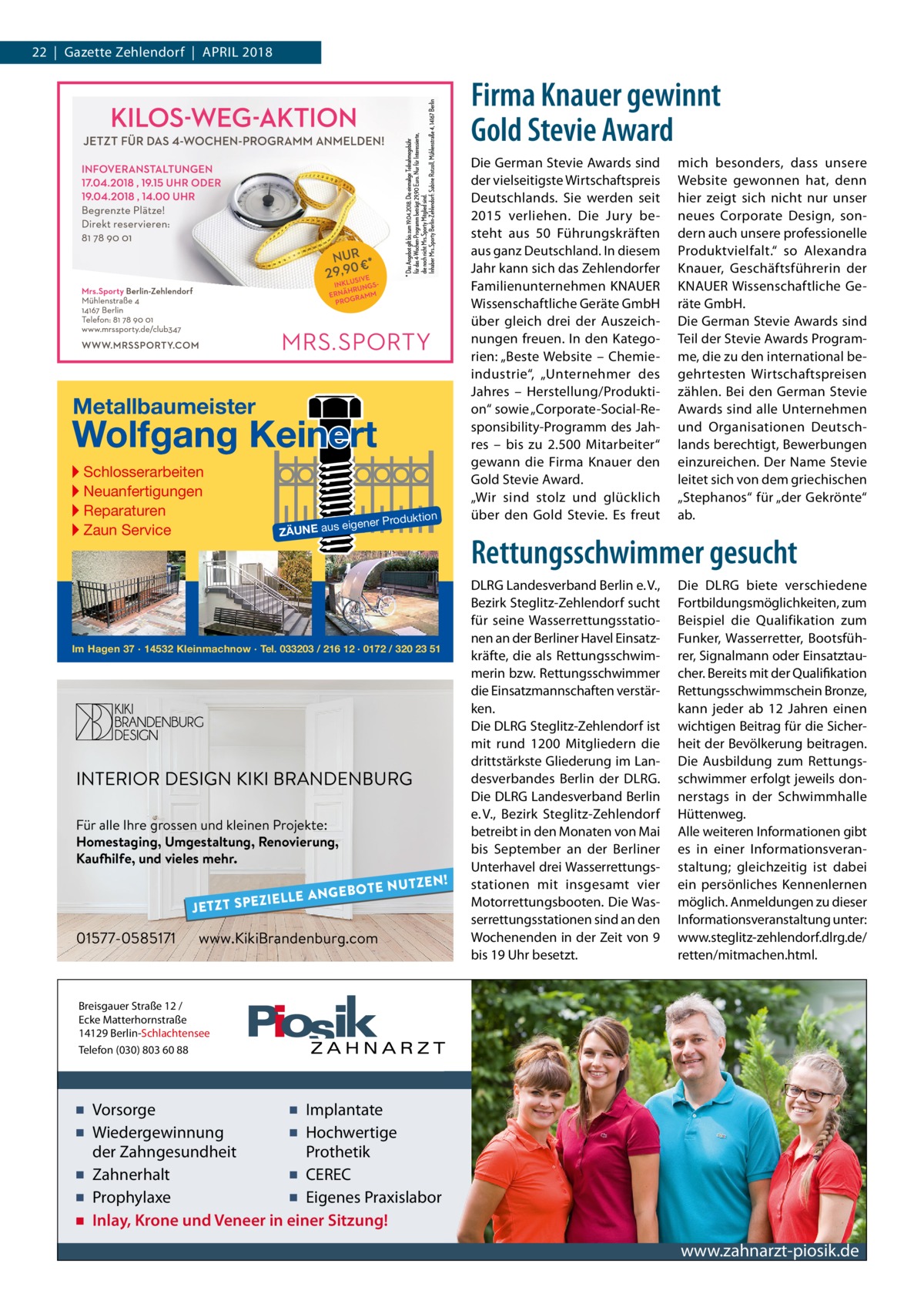 22  |  Gazette Zehlendorf  |  April 2018  Firma Knauer gewinnt Gold Stevie Award  Metallbaumeister  Wolfgang Keinert ▸ Schlosserarbeiten ▸ Neuanfertigungen ▸ Reparaturen ▸ Zaun Service  roduktion  s eigener P  ZÄUNE au  Im Hagen 37 · 14532 Kleinmachnow · Tel. 033203 / 216 12 · 0172 / 320 23 51  INTERIOR DESIGN KIKI BRANDENBURG Für alle Ihre grossen und kleinen Projekte: Homestaging, Umgestaltung, Renovierung, Kaufhilfe, und vieles mehr.  ZIELLE A JETZT SPE  01577-0585171  N G E B OT E  NUTZEN!  www.KikiBrandenburg.com  Die German Stevie Awards sind der vielseitigste Wirtschaftspreis Deutschlands. Sie werden seit 2015 verliehen. Die Jury besteht aus 50  Führungskräften aus ganz Deutschland. In diesem Jahr kann sich das Zehlendorfer Familienunternehmen KNAUER Wissenschaftliche Geräte GmbH über gleich drei der Auszeichnungen freuen. In den Kategorien: „Beste Website – Chemie­ industrie“, „Unternehmer des Jahres – Herstellung/Produktion“ sowie „Corporate-Social-Responsibility-Programm des Jahres – bis zu 2.500  Mitarbeiter“ gewann die Firma Knauer den Gold Stevie Award. „Wir sind stolz und glücklich über den Gold Stevie. Es freut  mich besonders, dass unsere Website gewonnen hat, denn hier zeigt sich nicht nur unser neues Corporate Design, sondern auch unsere professionelle Produktvielfalt.“ so Alexandra Knauer, Geschäftsführerin der KNAUER Wissenschaftliche Geräte GmbH. Die German Stevie Awards sind Teil der Stevie Awards Programme, die zu den international begehrtesten Wirtschaftspreisen zählen. Bei den German Stevie Awards sind alle Unternehmen und Organisationen Deutschlands berechtigt, Bewerbungen einzureichen. Der Name Stevie leitet sich von dem griechischen „Stephanos“ für „der Gekrönte“ ab.  Rettungsschwimmer gesucht DLRG Landesverband Berlin e. V., Bezirk Steglitz-Zehlendorf sucht für seine Wasserrettungsstationen an der Berliner Havel Einsatzkräfte, die als Rettungsschwimmerin bzw. Rettungsschwimmer die Einsatzmannschaften verstärken. Die DLRG Steglitz-Zehlendorf ist mit rund 1200 Mitgliedern die drittstärkste Gliederung im Landesverbandes Berlin der DLRG. Die DLRG Landesverband Berlin e. V., Bezirk Steglitz-Zehlendorf betreibt in den Monaten von Mai bis September an der Berliner Unterhavel drei Wasserrettungsstationen mit insgesamt vier Motorrettungsbooten. Die Wasserrettungsstationen sind an den Wochenenden in der Zeit von 9 bis 19 Uhr besetzt.  Die DLRG biete verschiedene Fortbildungsmöglichkeiten, zum Beispiel die Qualifikation zum Funker, Wasserretter, Bootsführer, Signalmann oder Einsatztaucher. Bereits mit der Qualifikation Rettungsschwimmschein Bronze, kann jeder ab 12  Jahren einen wichtigen Beitrag für die Sicherheit der Bevölkerung beitragen. Die Ausbildung zum Rettungsschwimmer erfolgt jeweils donnerstags in der Schwimmhalle Hüttenweg. Alle weiteren Informationen gibt es in einer Informationsveranstaltung; gleichzeitig ist dabei ein persönliches Kennenlernen möglich. Anmeldungen zu dieser Informationsveranstaltung unter: www.steglitz-zehlendorf.dlrg.de/ retten/mitmachen.html.  Breisgauer Straße 12 / Ecke Matterhornstraße 14129 Berlin-Schlachtensee Telefon (030) 803 60 88  ▪ Vorsorge ▪ Implantate ▪ Wiedergewinnung ▪ Hochwertige der Zahngesundheit Prothetik ▪ Zahnerhalt ▪ CEREC ▪ Prophylaxe ▪ Eigenes Praxislabor ▪ Inlay, Krone und Veneer in einer Sitzung!  www.zahnarzt-piosik.de