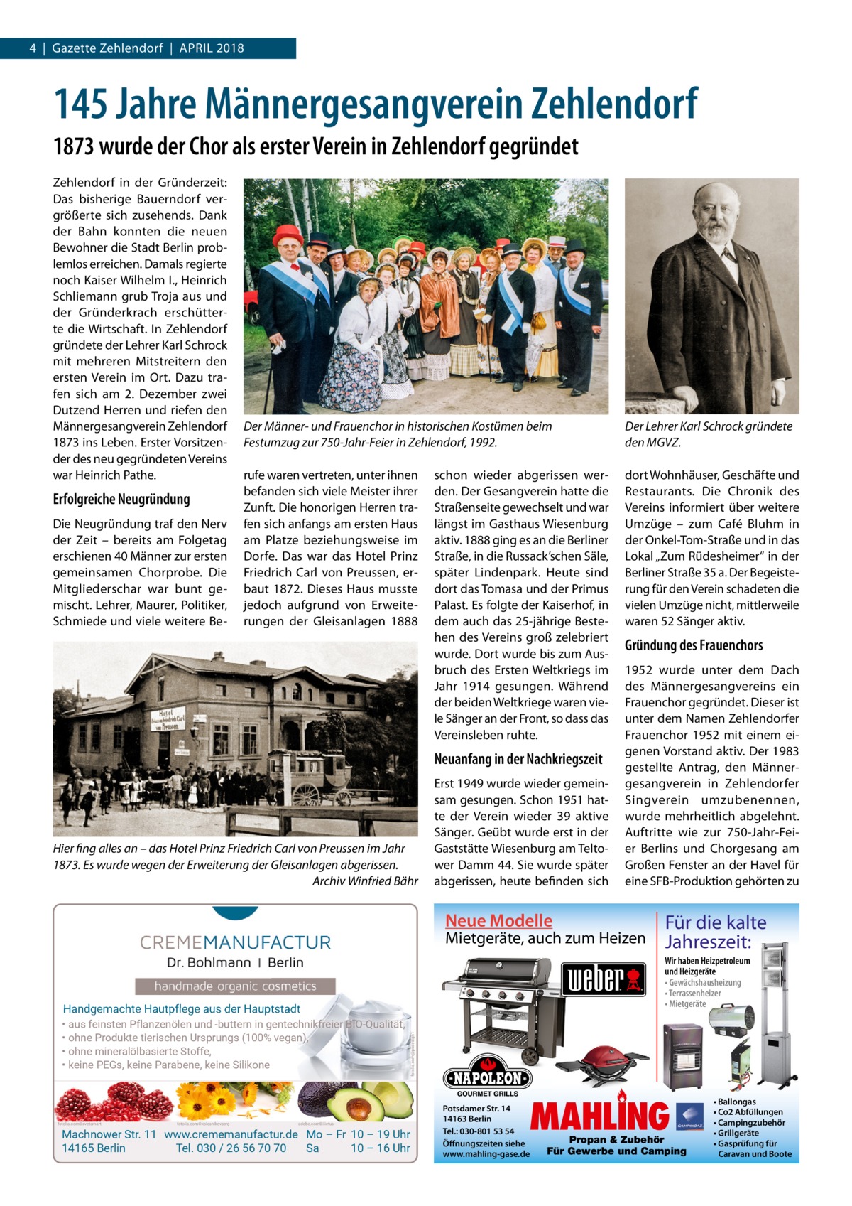 4  |  Gazette Zehlendorf  |  April 2018  145 Jahre Männergesangverein Zehlendorf 1873 wurde der Chor als erster Verein in Zehlendorf gegründet Zehlendorf in der Gründerzeit: Das bisherige Bauerndorf vergrößerte sich zusehends. Dank der Bahn konnten die neuen Bewohner die Stadt Berlin problemlos erreichen. Damals regierte noch Kaiser Wilhelm I., Heinrich Schliemann grub Troja aus und der Gründerkrach erschütterte die Wirtschaft. In Zehlendorf gründete der Lehrer Karl Schrock mit mehreren Mitstreitern den ersten Verein im Ort. Dazu trafen sich am 2.  Dezember zwei Dutzend Herren und riefen den Männergesangverein Zehlendorf 1873 ins Leben. Erster Vorsitzender des neu gegründeten Vereins war Heinrich Pathe.  Erfolgreiche Neugründung Die Neugründung traf den Nerv der Zeit – bereits am Folgetag erschienen 40 Männer zur ersten gemeinsamen Chorprobe. Die Mitgliederschar war bunt gemischt. Lehrer, Maurer, Politiker, Schmiede und viele weitere Be Der Männer- und Frauenchor in historischen Kostümen beim Festumzug zur 750-Jahr-Feier in Zehlendorf, 1992. rufe waren vertreten, unter ihnen befanden sich viele Meister ihrer Zunft. Die honorigen Herren trafen sich anfangs am ersten Haus am Platze beziehungsweise im Dorfe. Das war das Hotel Prinz Friedrich Carl von Preussen, erbaut 1872. Dieses Haus musste jedoch aufgrund von Erweiterungen der Gleisanlagen 1888  schon wieder abgerissen werden. Der Gesangverein hatte die Straßenseite gewechselt und war längst im Gasthaus Wiesenburg aktiv. 1888 ging es an die Berliner Straße, in die Russack’schen Säle, später Lindenpark. Heute sind dort das Tomasa und der Primus Palast. Es folgte der Kaiserhof, in dem auch das 25-jährige Bestehen des Vereins groß zelebriert wurde. Dort wurde bis zum Ausbruch des Ersten Weltkriegs im Jahr 1914 gesungen. Während der beiden Weltkriege waren viele Sänger an der Front, so dass das Vereinsleben ruhte.  Neuanfang in der Nachkriegszeit  Hier fing alles an – das Hotel Prinz Friedrich Carl von Preussen im Jahr 1873. Es wurde wegen der Erweiterung der Gleisanlagen abgerissen. � Archiv Winfried Bähr  Erst 1949 wurde wieder gemeinsam gesungen. Schon 1951 hatte der Verein wieder 39 aktive Sänger. Geübt wurde erst in der Gaststätte Wiesenburg am Teltower Damm 44. Sie wurde später abgerissen, heute befinden sich  Neue Modelle  Der Lehrer Karl Schrock gründete den MGVZ. dort Wohnhäuser, Geschäfte und Restaurants. Die Chronik des Vereins informiert über weitere Umzüge – zum Café Bluhm in der Onkel-Tom-Straße und in das Lokal „Zum Rüdesheimer“ in der Berliner Straße 35 a. Der Begeisterung für den Verein schadeten die vielen Umzüge nicht, mittlerweile waren 52 Sänger aktiv.  Gründung des Frauenchors 1952 wurde unter dem Dach des Männergesangvereins ein Frauenchor gegründet. Dieser ist unter dem Namen Zehlendorfer Frauenchor 1952 mit einem eigenen Vorstand aktiv. Der 1983 gestellte Antrag, den Männergesangverein in Zehlendorfer Singverein umzubenennen, wurde mehrheitlich abgelehnt. Auftritte wie zur 750-Jahr-Feier Berlins und Chorgesang am Großen Fenster an der Havel für eine SFB-Produktion gehörten zu  Mietgeräte, auch zum Heizen  Wir haben Heizpetroleum und Heizgeräte • Gewächshausheizung • Terrassenheizer • Mietgeräte  fotolia.com©svetamart  fotolia.com©kolesnikovserg  adobe.com©ilietus  fotolia.com@psdesign1  Handgemachte Hautpflege aus der Hauptstadt • aus feinsten Pflanzenölen und -buttern in gentechnikfreier BIO-Qualität, • ohne Produkte tierischen Ursprungs (100% vegan), • ohne mineralölbasierte Stoffe, • keine PEGs, keine Parabene, keine Silikone  Für die kalte Jahreszeit:  Machnower Str. 11 www.crememanufactur.de Mo – Fr 10 – 19 Uhr 14165 Berlin Tel. 030 / 26 56 70 70 Sa 10 – 16 Uhr  MAHLING  Potsdamer Str. 14 14163 Berlin Tel.: 030-801 53 54 Öffnungszeiten siehe www.mahling-gase.de  Propan & Zubehör Für Gewerbe und Camping  • Ballongas • Co2 Abfüllungen • Campingzubehör • Grillgeräte • Gasprüfung für Caravan und Boote