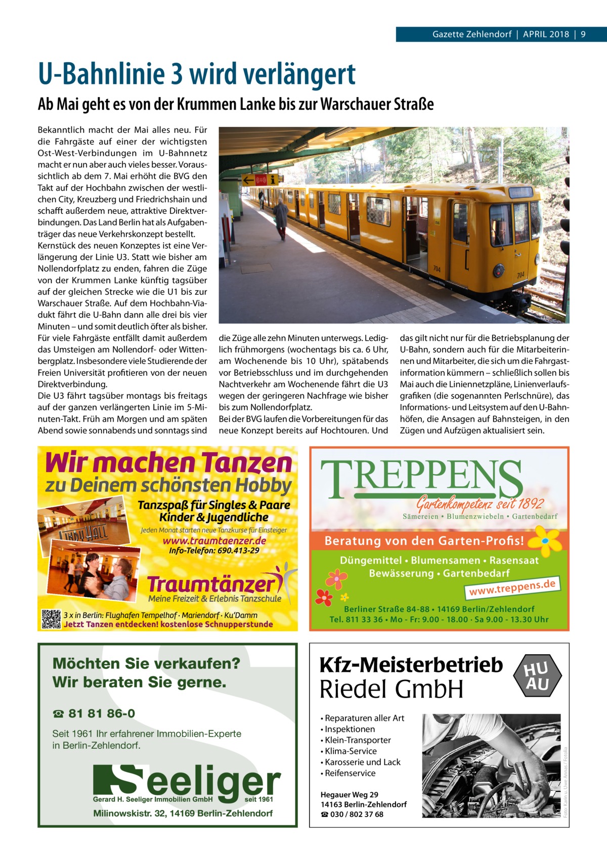 Gazette Zehlendorf  |  April 2018  |  9  U-Bahnlinie 3 wird verlängert Ab Mai geht es von der Krummen Lanke bis zur Warschauer Straße Bekanntlich macht der Mai alles neu. Für die Fahrgäste auf einer der wichtigsten Ost-West-Verbindungen im U-Bahnnetz macht er nun aber auch vieles besser. Voraussichtlich ab dem 7. Mai erhöht die BVG den Takt auf der Hochbahn zwischen der westlichen City, Kreuzberg und Friedrichshain und schafft außerdem neue, attraktive Direktverbindungen. Das Land Berlin hat als Aufgabenträger das neue Verkehrskonzept bestellt. Kernstück des neuen Konzeptes ist eine Verlängerung der Linie U3. Statt wie bisher am Nollendorfplatz zu enden, fahren die Züge von der Krummen Lanke künftig tagsüber auf der gleichen Strecke wie die U1 bis zur Warschauer Straße. Auf dem Hochbahn-Viadukt fährt die U-Bahn dann alle drei bis vier Minuten – und somit deutlich öfter als bisher. Für viele Fahrgäste entfällt damit außerdem das Umsteigen am Nollendorf- oder Wittenbergplatz. Insbesondere viele Studierende der Freien Universität profitieren von der neuen Direktverbindung. Die U3 fährt tagsüber montags bis freitags auf der ganzen verlängerten Linie im 5-Minuten-Takt. Früh am Morgen und am späten Abend sowie sonnabends und sonntags sind  die Züge alle zehn Minuten unterwegs. Lediglich frühmorgens (wochentags bis ca. 6 Uhr, am Wochenende bis 10  Uhr), spätabends vor Betriebsschluss und im durchgehenden Nachtverkehr am Wochenende fährt die U3 wegen der geringeren Nachfrage wie bisher bis zum Nollendorfplatz. Bei der BVG laufen die Vorbereitungen für das neue Konzept bereits auf Hochtouren. Und  S  das gilt nicht nur für die Betriebsplanung der U-Bahn, sondern auch für die Mitarbeiterinnen und Mitarbeiter, die sich um die Fahrgast­ information kümmern – schließlich sollen bis Mai auch die Liniennetzpläne, Linienverlaufsgrafiken (die sogenannten Perlschnüre), das Informations- und Leitsystem auf den U-Bahnhöfen, die Ansagen auf Bahnsteigen, in den Zügen und Aufzügen aktualisiert sein.  Beratung von den Garten-Profis!  ☎ 81 81 86-0  Seit 1961 Ihr erfahrener Immobilien-Experte in Berlin-Zehlendorf.  Milinowskistr. 32, 14169 Berlin-Zehlendorf  Berliner Straße 84-88 • 14169 Berlin/Zehlendorf Tel. 811 33 36 • Mo - Fr: 9.00 - 18.00 · Sa 9.00 - 13.30 Uhr  Kfz-Meisterbetrieb  Riedel GmbH • Reparaturen aller Art • Inspektionen • Klein-Transporter • Klima-Service • Karosserie und Lack • Reifenservice Hegauer Weg 29 14163 Berlin-Zehlendorf ☎ 030 / 802 37 68  HU AU  Foto: Karin u. Uwe Annas / Fotolia  Möchten Sie verkaufen? Wir beraten Sie gerne.  Düngemittel • Blumensamen • Rasensaat Bewässerung • Gartenbedarf ens.de w w w.trepp