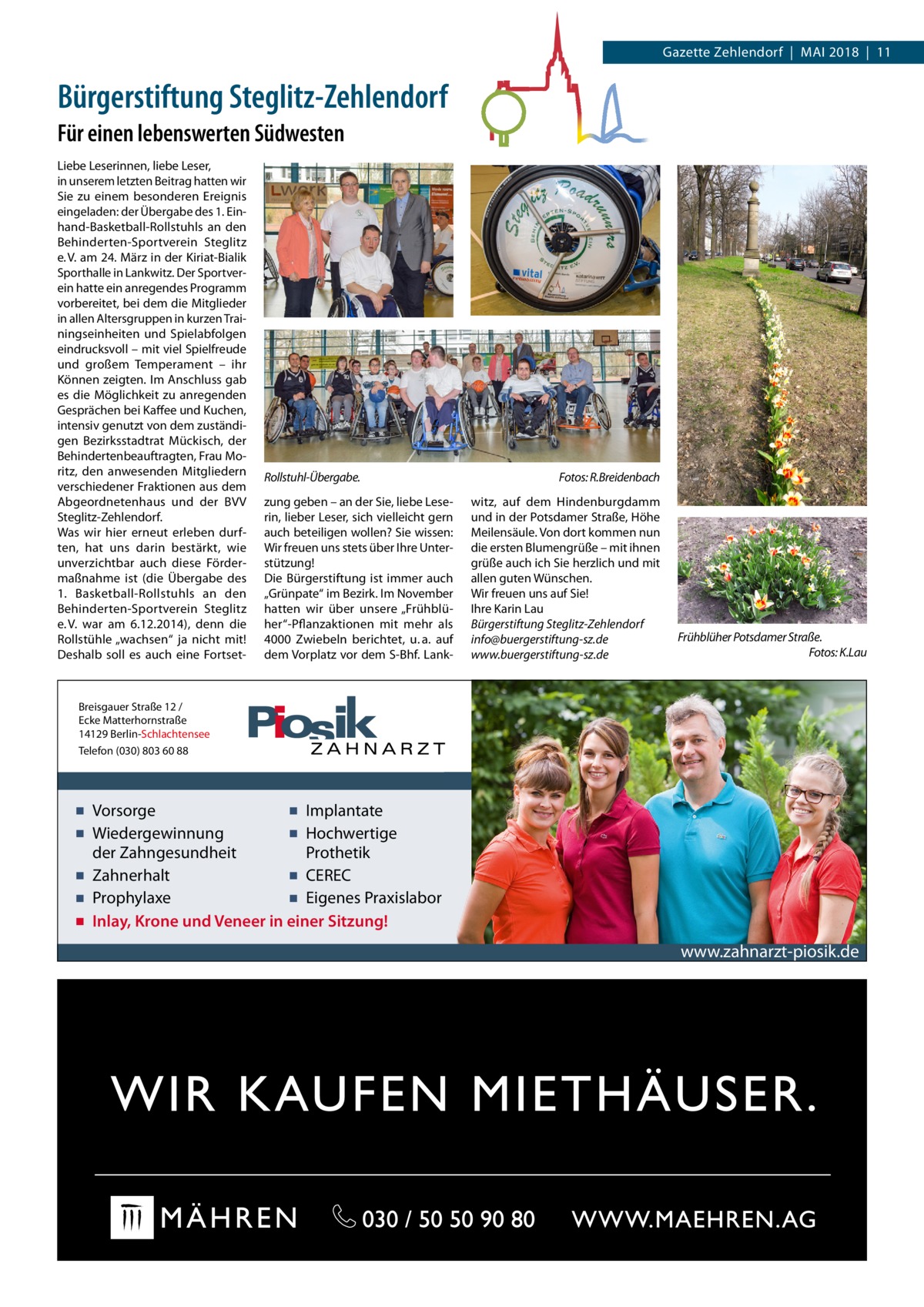 Gazette Zehlendorf  |  Mai 2018  |  11  Bürgerstiftung Steglitz-Zehlendorf Für einen lebenswerten Südwesten Liebe Leserinnen, liebe Leser, in unserem letzten Beitrag hatten wir Sie zu einem besonderen Ereignis eingeladen: der Übergabe des 1. Einhand-Basketball-Rollstuhls an den Behinderten-Sportverein Steglitz e. V. am 24. März in der Kiriat-Bialik Sporthalle in Lankwitz. Der Sportverein hatte ein anregendes Programm vorbereitet, bei dem die Mitglieder in allen Altersgruppen in kurzen Trainingseinheiten und Spielabfolgen eindrucksvoll – mit viel Spielfreude und großem Temperament – ihr Können zeigten. Im Anschluss gab es die Möglichkeit zu anregenden Gesprächen bei Kaffee und Kuchen, intensiv genutzt von dem zuständigen Bezirksstadtrat Mückisch, der Behindertenbeauftragten, Frau Moritz, den anwesenden Mitgliedern verschiedener Fraktionen aus dem Abgeordnetenhaus und der BVV Steglitz-Zehlendorf. Was wir hier erneut erleben durften, hat uns darin bestärkt, wie unverzichtbar auch diese Fördermaßnahme ist (die Übergabe des 1.  Basketball-Rollstuhls an den Behinderten-Sportverein Steglitz e. V. war am 6.12.2014), denn die Rollstühle „wachsen“ ja nicht mit! Deshalb soll es auch eine Fortset Rollstuhl-Übergabe. zung geben – an der Sie, liebe Leserin, lieber Leser, sich vielleicht gern auch beteiligen wollen? Sie wissen: Wir freuen uns stets über Ihre Unterstützung! Die Bürgerstiftung ist immer auch „Grünpate“ im Bezirk. Im November hatten wir über unsere „Frühblüher“-Pflanzaktionen mit mehr als 4000  Zwiebeln berichtet, u. a. auf dem Vorplatz vor dem S-Bhf. Lank Fotos: R.Breidenbach witz, auf dem Hindenburgdamm und in der Potsdamer Straße, Höhe Meilensäule. Von dort kommen nun die ersten Blumengrüße – mit ihnen grüße auch ich Sie herzlich und mit allen guten Wünschen. Wir freuen uns auf Sie! Ihre Karin Lau Bürgerstiftung Steglitz-Zehlendorf info@buergerstiftung-sz.de www.buergerstiftung-sz.de  Frühblüher Potsdamer Straße. Fotos: K.Lau  Breisgauer Straße 12 / Ecke Matterhornstraße 14129 Berlin-Schlachtensee Telefon (030) 803 60 88  ▪ Vorsorge ▪ Implantate ▪ Wiedergewinnung ▪ Hochwertige der Zahngesundheit Prothetik ▪ Zahnerhalt ▪ CEREC ▪ Prophylaxe ▪ Eigenes Praxislabor ▪ Inlay, Krone und Veneer in einer Sitzung!  www.zahnarzt-piosik.de