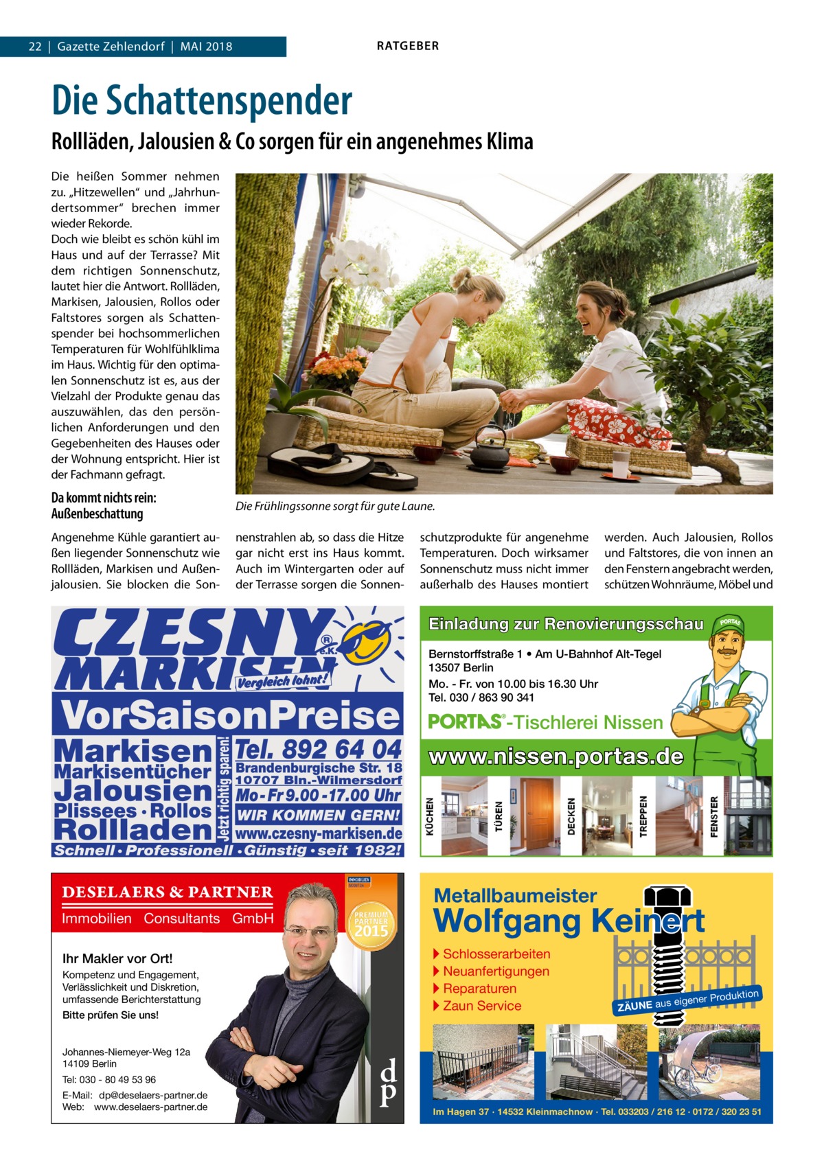 RATGEBER  22  |  Gazette Zehlendorf  |  Mai 2018  Die Schattenspender Rollläden, Jalousien & Co sorgen für ein angenehmes Klima Die heißen Sommer nehmen zu. „Hitzewellen“ und „Jahrhundertsommer“ brechen immer wieder Rekorde. Doch wie bleibt es schön kühl im Haus und auf der Terrasse? Mit dem richtigen Sonnenschutz, lautet hier die Antwort. Rollläden, Markisen, Jalousien, Rollos oder Faltstores sorgen als Schattenspender bei hochsommerlichen Temperaturen für Wohlfühlklima im Haus. Wichtig für den optimalen Sonnenschutz ist es, aus der Vielzahl der Produkte genau das auszuwählen, das den persönlichen Anforderungen und den Gegebenheiten des Hauses oder der Wohnung entspricht. Hier ist der Fachmann gefragt.  Da kommt nichts rein: Außenbeschattung  Die Frühlingssonne sorgt für gute Laune.  Angenehme Kühle garantiert außen liegender Sonnenschutz wie Rollläden, Markisen und Außenjalousien. Sie blocken die Son nenstrahlen ab, so dass die Hitze gar nicht erst ins Haus kommt. Auch im Wintergarten oder auf der Terrasse sorgen die Sonnen schutzprodukte für angenehme Temperaturen. Doch wirksamer Sonnenschutz muss nicht immer außerhalb des Hauses montiert  werden. Auch Jalousien, Rollos und Faltstores, die von innen an den Fenstern angebracht werden, schützen Wohnräume, Möbel und  Einladung zur Renovierungsschau Bernstorffstraße 1 • Am U-Bahnhof Alt-Tegel 13507 Berlin Mo. - Fr. von 10.00 bis 16.30 Uhr Tel. 030 / 863 90 341  -Tischlerei Nissen  www.nissen.portas.de  DESELAERS & PARTNER  Metallbaumeister  Wolfgang Keinert  Immobilien Consultants GmbH  ▸ Schlosserarbeiten ▸ Neuanfertigungen ▸ Reparaturen ▸ Zaun Service  Ihr Makler vor Ort! Kompetenz und Engagement, Verlässlichkeit und Diskretion, umfassende Berichterstattung Bitte prüfen Sie uns! Johannes-Niemeyer-Weg 12a 14109 Berlin Tel: 030 - 80 49 53 96 E-Mail: dp@deselaers-partner.de Web: www.deselaers-partner.de  d p  roduktion  s eigener P  ZÄUNE au  Im Hagen 37 · 14532 Kleinmachnow · Tel. 033203 / 216 12 · 0172 / 320 23 51