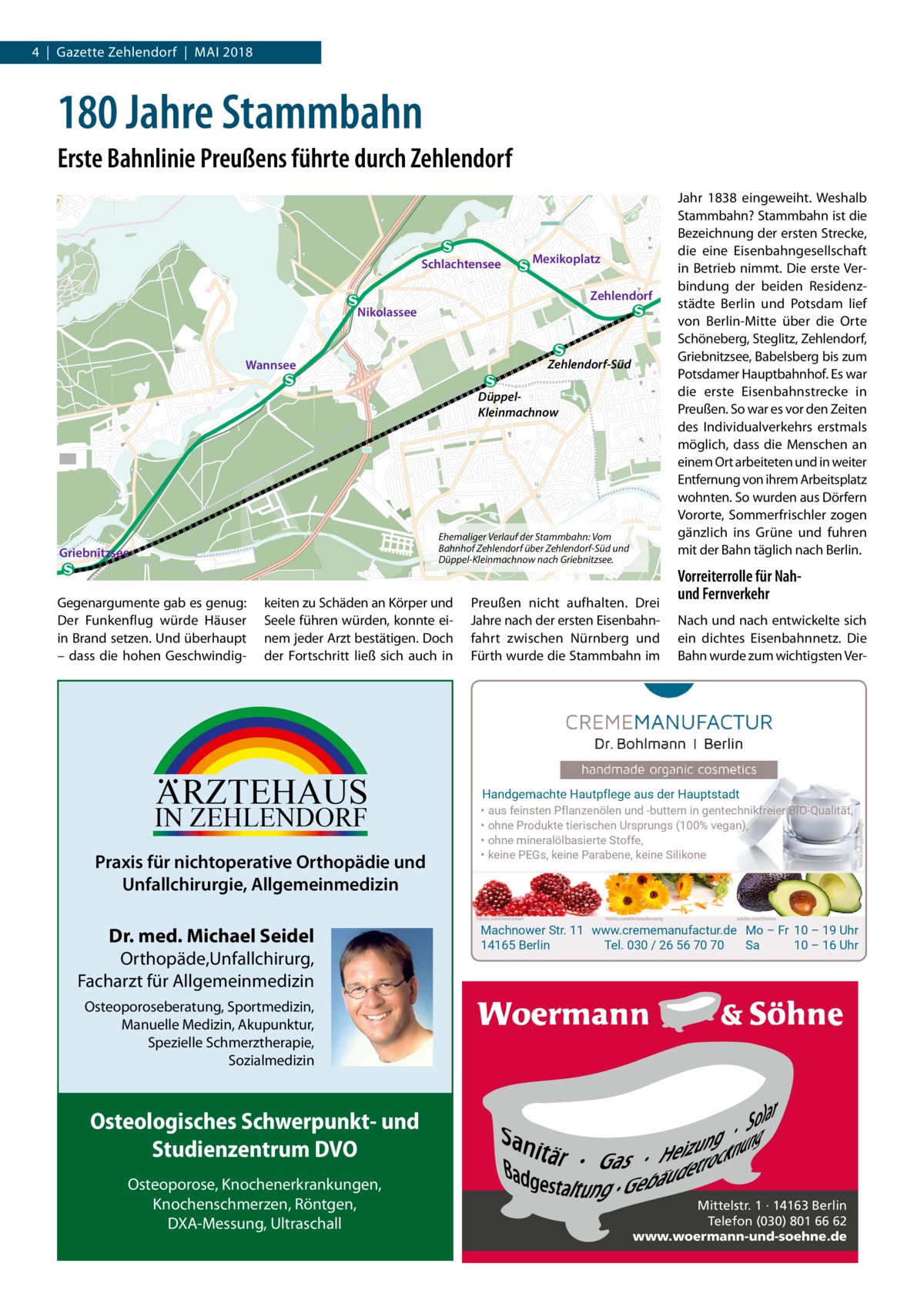 4  |  Gazette Zehlendorf  |  MAI 2018  180 Jahre Stammbahn Erste Bahnlinie Preußens führte durch Zehlendorf  Schlachtensee  Mexikoplatz Zehlendorf  Nikolassee  Zehlendorf-Süd  Wannsee  DüppelKleinmachnow  Ehemaliger Verlauf der Stammbahn: Vom Bahnhof Zehlendorf über Zehlendorf-Süd und Düppel-Kleinmachnow nach Griebnitzsee.  Gegenargumente gab es genug: Der Funkenflug würde Häuser in Brand setzen. Und überhaupt – dass die hohen Geschwindig keiten zu Schäden an Körper und Seele führen würden, konnte einem jeder Arzt bestätigen. Doch der Fortschritt ließ sich auch in  ARZTEHAUS  IN ZEHLENDORF  Praxis für nichtoperative Orthopädie und Unfallchirurgie, Allgemeinmedizin  Preußen nicht aufhalten. Drei Jahre nach der ersten Eisenbahnfahrt zwischen Nürnberg und Fürth wurde die Stammbahn im  Orthopäde,Unfallchirurg, Facharzt für Allgemeinmedizin  Nach und nach entwickelte sich ein dichtes Eisenbahnnetz. Die Bahn wurde zum wichtigsten Ver Handgemachte Hautpflege aus der Hauptstadt • aus feinsten Pflanzenölen und -buttern in gentechnikfreier BIO-Qualität, • ohne Produkte tierischen Ursprungs (100% vegan), • ohne mineralölbasierte Stoffe, • keine PEGs, keine Parabene, keine Silikone  fotolia.com©svetamart  Dr. med. Michael Seidel  Vorreiterrolle für Nahund Fernverkehr  fotolia.com©kolesnikovserg  adobe.com©ilietus  Machnower Str. 11 www.crememanufactur.de Mo – Fr 10 – 19 Uhr 14165 Berlin Tel. 030 / 26 56 70 70 Sa 10 – 16 Uhr  Osteoporoseberatung, Sportmedizin, Manuelle Medizin, Akupunktur, Spezielle Schmerztherapie, Sozialmedizin  Osteologisches Schwerpunkt- und Studienzentrum DVO Osteoporose, Knochenerkrankungen, Knochenschmerzen, Röntgen, DXA-Messung, Ultraschall  fotolia.com@psdesign1  Griebnitzsee  Jahr 1838 eingeweiht. Weshalb Stammbahn? Stammbahn ist die Bezeichnung der ersten Strecke, die eine Eisenbahngesellschaft in Betrieb nimmt. Die erste Verbindung der beiden Residenzstädte Berlin und Potsdam lief von Berlin-Mitte über die Orte Schöneberg, Steglitz, Zehlendorf, Griebnitzsee, Babelsberg bis zum Potsdamer Hauptbahnhof. Es war die erste Eisenbahnstrecke in Preußen. So war es vor den Zeiten des Individualverkehrs erstmals möglich, dass die Menschen an einem Ort arbeiteten und in weiter Entfernung von ihrem Arbeitsplatz wohnten. So wurden aus Dörfern Vororte, Sommerfrischler zogen gänzlich ins Grüne und fuhren mit der Bahn täglich nach Berlin.  Mittelstr. 1 · 14163 Berlin Telefon (030) 801 66 62 www.woermann-und-soehne.de