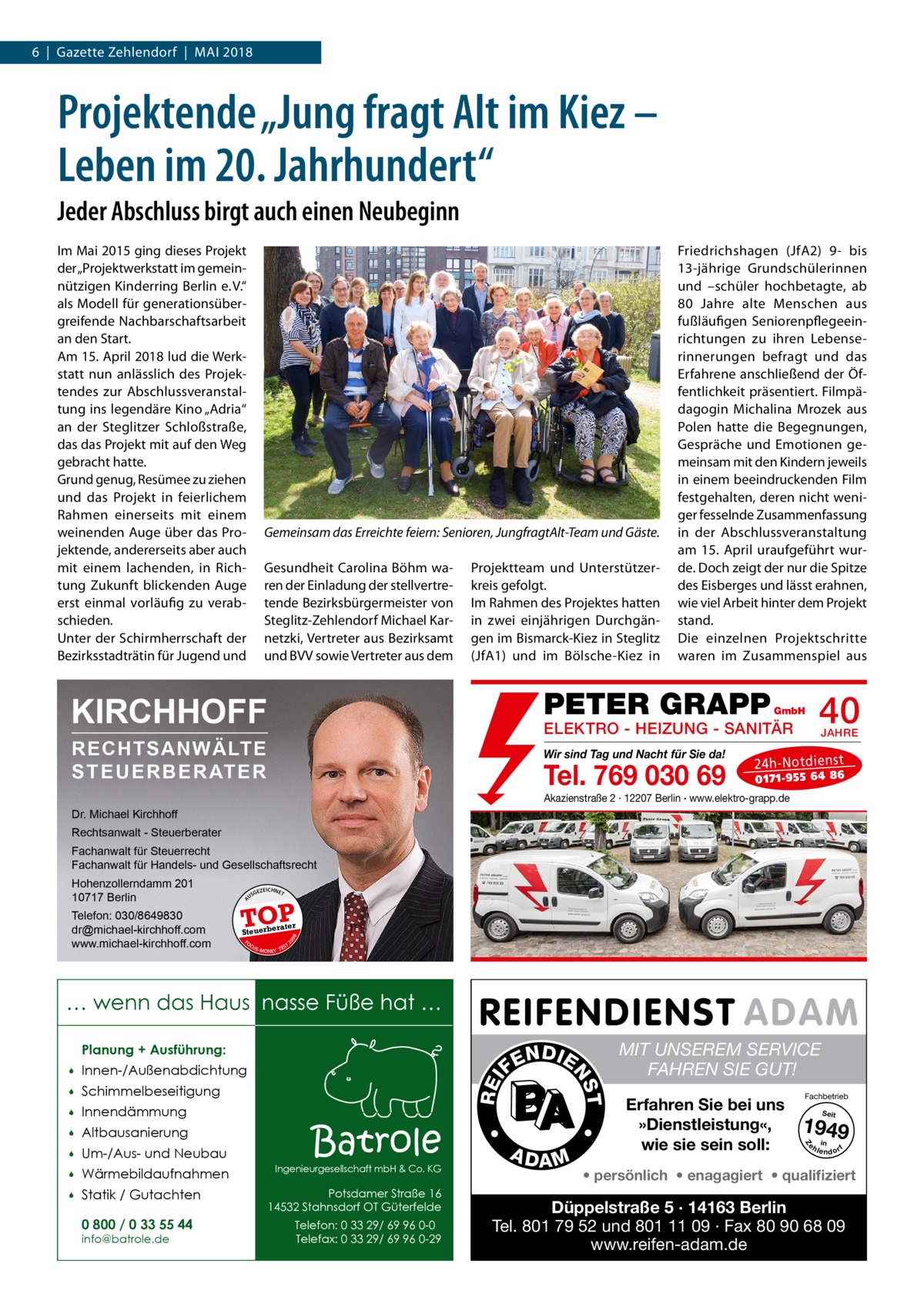 6  |  Gazette Zehlendorf  |  Mai 2018  Projektende „Jung fragt Alt im Kiez – Leben im 20. Jahrhundert“ Jeder Abschluss birgt auch einen Neubeginn Im Mai 2015 ging dieses Projekt der „Projektwerkstatt im gemeinnützigen Kinderring Berlin e. V.“ als Modell für generationsübergreifende Nachbarschaftsarbeit an den Start. Am 15. April 2018 lud die Werkstatt nun anlässlich des Projektendes zur Abschlussveranstaltung ins legendäre Kino „Adria“ an der Steglitzer Schloßstraße, das das Projekt mit auf den Weg gebracht hatte. Grund genug, Resümee zu ziehen und das Projekt in feierlichem Rahmen einerseits mit einem weinenden Auge über das Projektende, andererseits aber auch mit einem lachenden, in Richtung Zukunft blickenden Auge erst einmal vorläufig zu verabschieden. Unter der Schirmherrschaft der Bezirksstadträtin für Jugend und  Gemeinsam das Erreichte feiern: Senioren, JungfragtAlt-Team und Gäste. Gesundheit Carolina Böhm waren der Einladung der stellvertretende Bezirksbürgermeister von Steglitz-Zehlendorf Michael Karnetzki, Vertreter aus Bezirksamt und BVV sowie Vertreter aus dem  Projektteam und Unterstützerkreis gefolgt. Im Rahmen des Projektes hatten in zwei einjährigen Durchgängen im Bismarck-Kiez in Steglitz (JfA1) und im Bölsche-Kiez in  Friedrichshagen (JfA2) 9- bis 13-jährige Grundschülerinnen und –schüler hochbetagte, ab 80  Jahre alte Menschen aus fußläufigen Seniorenpflegeeinrichtungen zu ihren Lebenserinnerungen befragt und das Erfahrene anschließend der Öffentlichkeit präsentiert. Filmpädagogin Michalina Mrozek aus Polen hatte die Begegnungen, Gespräche und Emotionen gemeinsam mit den Kindern jeweils in einem beeindruckenden Film festgehalten, deren nicht weniger fesselnde Zusammenfassung in der Abschlussveranstaltung am 15.  April uraufgeführt wurde. Doch zeigt der nur die Spitze des Eisberges und lässt erahnen, wie viel Arbeit hinter dem Projekt stand. Die einzelnen Projektschritte waren im Zusammenspiel aus  PETER GRAPP  KIRCHHOFF  40  GmbH  ELEKTRO - HEIZUNG - SANITÄR  RECHTSANWÄLTE S T E U E R B E R AT E R  Wir sind Tag und Nacht für Sie da!  Tel. 769 030 69  JAHRE  24 h-N ot die ns t  01 71- 95 5 64 86  Akazienstraße 2 · 12207 Berlin · www.elektro-grapp.de  Dr. Michael Kirchhoff Rechtsanwalt - Steuerberater Fachanwalt für Steuerrecht Fachanwalt für Handels- und Gesellschaftsrecht US  GEZ  EICHNET  TOP rater  FO CU S  08  Steuerbe  20  Telefon: 030/8649830 dr@michael-kirchhoff.com www.michael-kirchhoff.com  A  Hohenzollerndamm 201 10717 Berlin  S -MONEY TE  T  … wenn das Haus nasse Füße hat … Planung + Ausführung:  Um-/Aus- und Neubau    Wärmebildaufnahmen    Statik / Gutachten 0 800 / 0 33 55 44 info@batrole.de  Batrole  Ingenieurgesellschaft mbH & Co. KG  Potsdamer Straße 16 14532 Stahnsdorf OT Güterfelde Telefon: 0 33 29/ 69 96 0-0 Telefax: 0 33 29/ 69 96 0-29  A DA M  MIT UNSEREM SERVICE FAHREN SIE GUT! Erfahren Sie bei uns »Dienstleistung«, wie sie sein soll:  Fachbetrieb Seit  1949 e h in lendorf  Z  Altbausanierung    •    •  Innendämmung  REI  Schimmelbeseitigung    T  Innen-/Außenabdichtung    N DI E FE  NS    • persönlich • enagagiert • qualifiziert  Düppelstraße 5 · 14163 Berlin Tel. 801 79 52 und 801 11 09 · Fax 80 90 68 09 www.reifen-adam.de