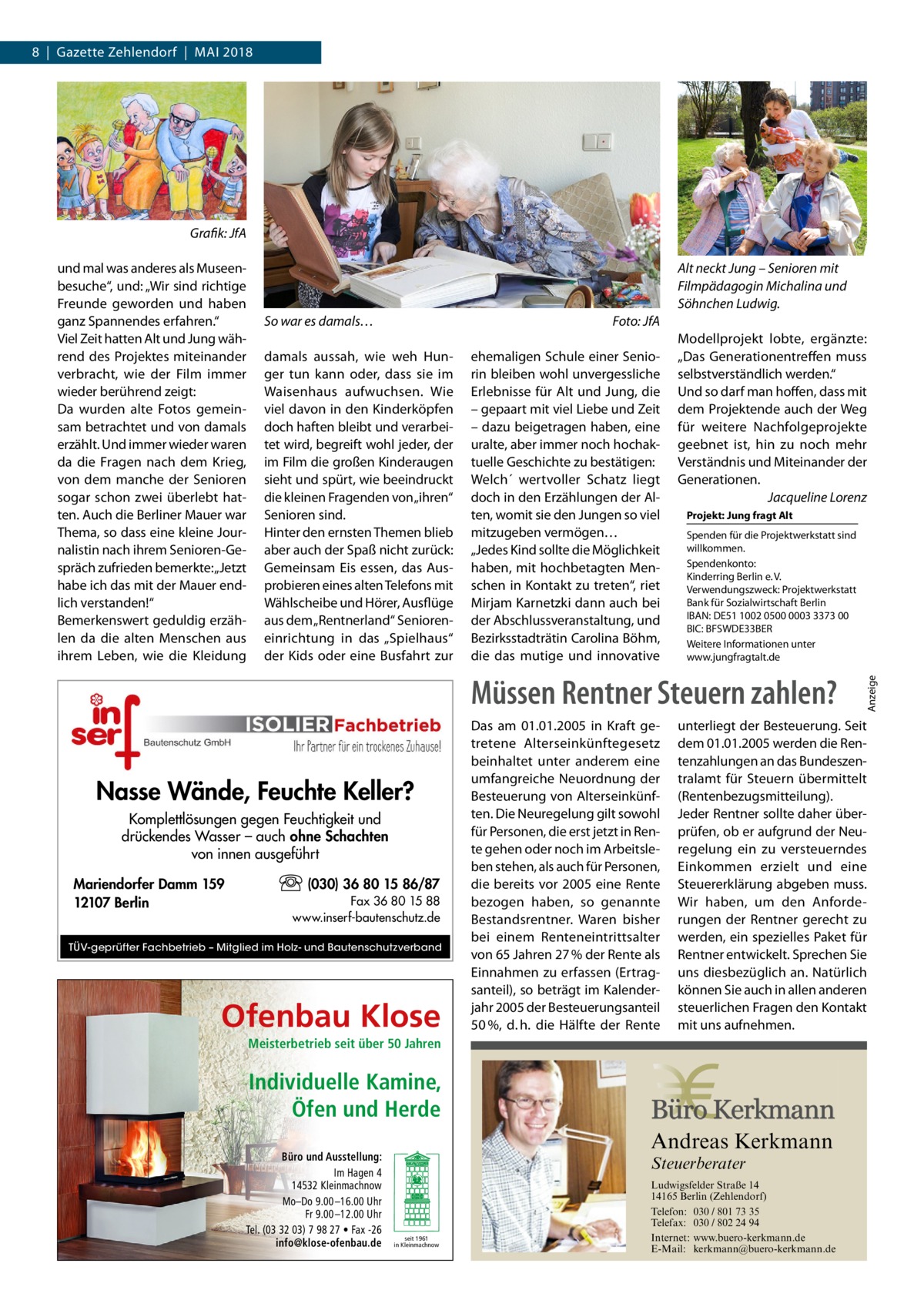 8  |  Gazette Zehlendorf  |  Mai 2018  Grafik: JfA  und mal was anderes als Museenbesuche“, und: „Wir sind richtige Freunde geworden und haben ganz Spannendes erfahren.“ Viel Zeit hatten Alt und Jung während des Projektes miteinander verbracht, wie der Film immer wieder berührend zeigt: Da wurden alte Fotos gemeinsam betrachtet und von damals erzählt. Und immer wieder waren da die Fragen nach dem Krieg, von dem manche der Senioren sogar schon zwei überlebt hatten. Auch die Berliner Mauer war Thema, so dass eine kleine Journalistin nach ihrem Senioren-Gespräch zufrieden bemerkte: „Jetzt habe ich das mit der Mauer endlich verstanden!“ Bemerkenswert geduldig erzählen da die alten Menschen aus ihrem Leben, wie die Kleidung  Alt neckt Jung – Senioren mit Filmpädagogin Michalina und Söhnchen Ludwig. So war es damals…�  Foto: JfA  damals aussah, wie weh Hunger tun kann oder, dass sie im Waisenhaus aufwuchsen. Wie viel davon in den Kinderköpfen doch haften bleibt und verarbeitet wird, begreift wohl jeder, der im Film die großen Kinderaugen sieht und spürt, wie beeindruckt die kleinen Fragenden von „ihren“ Senioren sind. Hinter den ernsten Themen blieb aber auch der Spaß nicht zurück: Gemeinsam Eis essen, das Ausprobieren eines alten Telefons mit Wählscheibe und Hörer, Ausflüge aus dem „Rentnerland“ Senioren­ einrichtung in das „Spielhaus“ der Kids oder eine Busfahrt zur  ehemaligen Schule einer Seniorin bleiben wohl unvergessliche Erlebnisse für Alt und Jung, die – gepaart mit viel Liebe und Zeit – dazu beigetragen haben, eine uralte, aber immer noch hochaktuelle Geschichte zu bestätigen: Welch´ wertvoller Schatz liegt doch in den Erzählungen der Alten, womit sie den Jungen so viel mitzugeben vermögen… „Jedes Kind sollte die Möglichkeit haben, mit hochbetagten Menschen in Kontakt zu treten“, riet Mirjam Karnetzki dann auch bei der Abschlussveranstaltung, und Bezirksstadträtin Carolina Böhm, die das mutige und innovative  Modellprojekt lobte, ergänzte: „Das Generationentreffen muss selbstverständlich werden.“ Und so darf man hoffen, dass mit dem Projektende auch der Weg für weitere Nachfolgeprojekte geebnet ist, hin zu noch mehr Verständnis und Miteinander der Generationen. � Jacqueline Lorenz Projekt: Jung fragt Alt Spenden für die Projektwerkstatt sind willkommen. Spendenkonto: Kinderring Berlin e. V. Verwendungszweck: Projektwerkstatt Bank für Sozialwirtschaft Berlin IBAN: DE51 1002 0500 0003 3373 00 BIC: BFSWDE33BER Weitere Informationen unter www.jungfragtalt.de  Müssen Rentner Steuern zahlen? Nasse Wände, Feuchte Keller? Komplettlösungen gegen Feuchtigkeit und drückendes Wasser – auch ohne Schachten von innen ausgeführt Mariendorfer Damm 159 12107 Berlin  (030) 36 80 15 86/87 Fax 36 80 15 88 www.inserf-bautenschutz.de  TÜV-geprüfter Fachbetrieb – Mitglied im Holz- und Bautenschutzverband  Ofenbau Klose  Das am 01.01.2005 in Kraft getretene Alterseinkünftegesetz beinhaltet unter anderem eine umfangreiche Neuordnung der Besteuerung von Alterseinkünften. Die Neuregelung gilt sowohl für Personen, die erst jetzt in Rente gehen oder noch im Arbeitsleben stehen, als auch für Personen, die bereits vor 2005 eine Rente bezogen haben, so genannte Bestandsrentner. Waren bisher bei einem Renteneintrittsalter von 65 Jahren 27 % der Rente als Einnahmen zu erfassen (Ertragsanteil), so beträgt im Kalenderjahr 2005 der Besteuerungsanteil 50 %, d. h. die Hälfte der Rente  unterliegt der Besteuerung. Seit dem 01.01.2005 werden die Rentenzahlungen an das Bundeszentralamt für Steuern übermittelt (Rentenbezugsmitteilung). Jeder Rentner sollte daher überprüfen, ob er aufgrund der Neuregelung ein zu versteuerndes Einkommen erzielt und eine Steuererklärung abgeben muss. Wir haben, um den Anforderungen der Rentner gerecht zu werden, ein spezielles Paket für Rentner entwickelt. Sprechen Sie uns diesbezüglich an. Natürlich können Sie auch in allen anderen steuerlichen Fragen den Kontakt mit uns aufnehmen.  Meisterbetrieb seit über 50 Jahren  Individuelle Kamine, Öfen und Herde Büro und Ausstellung: Im Hagen 4 14532 Kleinmachnow Mo–Do 9.00 –16.00 Uhr Fr 9.00 –12.00 Uhr Tel. (03 32 03) 7 98 27 • Fax -26 info@klose-ofenbau.de  Andreas Kerkmann Steuerberater  seit 1961 in Kleinmachnow  Foto: Denis Junker / Fotolia  Anzeige  �  Ludwigsfelder Straße 14 14165 Berlin (Zehlendorf) Telefon: 030 / 801 73 35 Telefax: 030 / 802 24 94 Internet: www.buero-kerkmann.de E-Mail: kerkmann@buero-kerkmann.de Mandantenportal https://buero-kerkmann.portalbereich.de