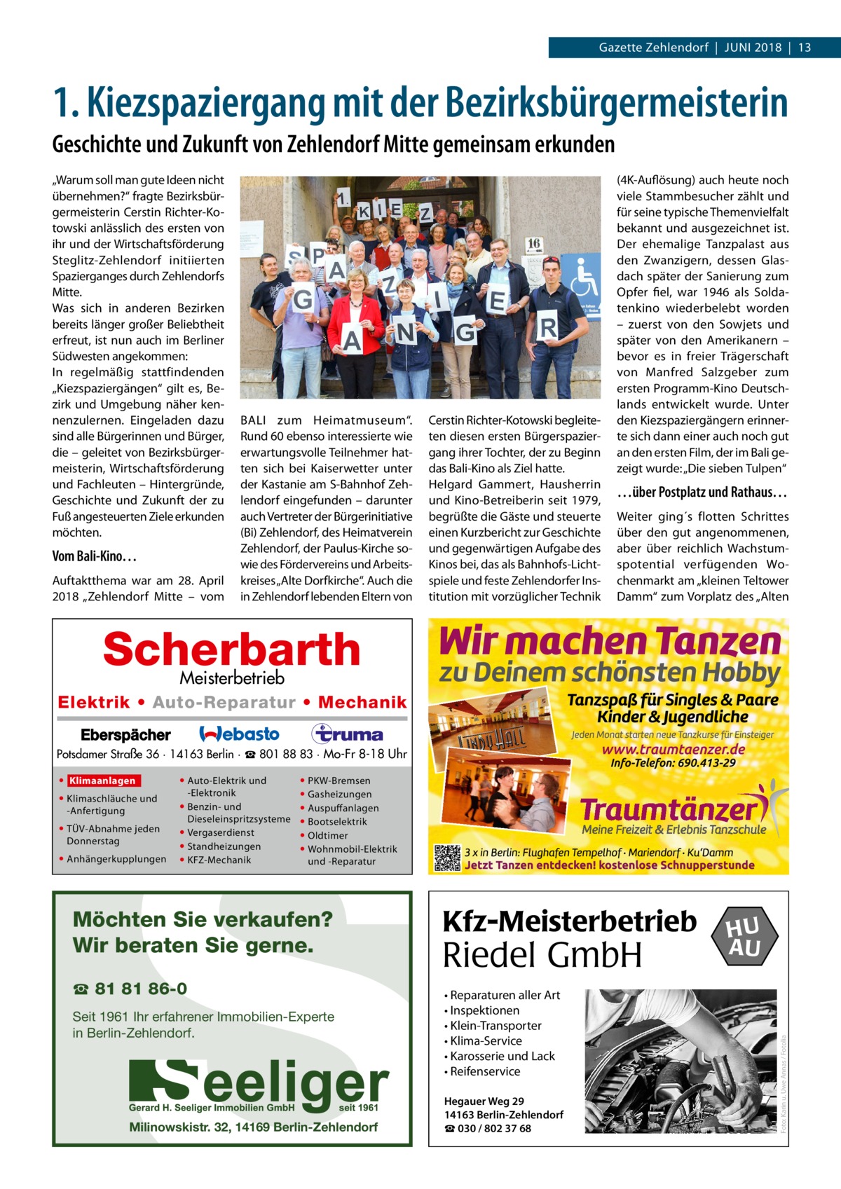 Gazette Zehlendorf  |  Juni 2018  |  13  1. Kiezspaziergang mit der Bezirksbürgermeisterin Geschichte und Zukunft von Zehlendorf Mitte gemeinsam erkunden „Warum soll man gute Ideen nicht übernehmen?“ fragte Bezirksbürgermeisterin Cerstin Richter-Kotowski anlässlich des ersten von ihr und der Wirtschaftsförderung Steglitz-Zehlendorf initiierten Spazierganges durch Zehlendorfs Mitte. Was sich in anderen Bezirken bereits länger großer Beliebtheit erfreut, ist nun auch im Berliner Südwesten angekommen: In regelmäßig stattfindenden „Kiezspaziergängen“ gilt es, Bezirk und Umgebung näher kennenzulernen. Eingeladen dazu sind alle Bürgerinnen und Bürger, die – geleitet von Bezirksbürgermeisterin, Wirtschaftsförderung und Fachleuten – Hintergründe, Geschichte und Zukunft der zu Fuß angesteuerten Ziele erkunden möchten.  Vom Bali-Kino… Auftaktthema war am 28.  April 2018 „Zehlendorf Mitte – vom  BALI zum Heimatmuseum“. Rund 60 ebenso interessierte wie erwartungsvolle Teilnehmer hatten sich bei Kaiserwetter unter der Kastanie am S-Bahnhof Zehlendorf eingefunden – darunter auch Vertreter der Bürgerinitiative (Bi) Zehlendorf, des Heimatverein Zehlendorf, der Paulus-Kirche sowie des Fördervereins und Arbeitskreises „Alte Dorfkirche“. Auch die in Zehlendorf lebenden Eltern von  Cerstin Richter-Kotowski begleiteten diesen ersten Bürgerspaziergang ihrer Tochter, der zu Beginn das Bali-Kino als Ziel hatte. Helgard Gammert, Hausherrin und Kino-Betreiberin seit 1979, begrüßte die Gäste und steuerte einen Kurzbericht zur Geschichte und gegenwärtigen Aufgabe des Kinos bei, das als Bahnhofs-Lichtspiele und feste Zehlendorfer Institution mit vorzüglicher Technik  (4K-Auflösung) auch heute noch viele Stammbesucher zählt und für seine typische Themenvielfalt bekannt und ausgezeichnet ist. Der ehemalige Tanzpalast aus den Zwanzigern, dessen Glasdach später der Sanierung zum Opfer fiel, war 1946 als Soldatenkino wiederbelebt worden – zuerst von den Sowjets und später von den Amerikanern – bevor es in freier Trägerschaft von Manfred Salzgeber zum ersten Programm-Kino Deutschlands entwickelt wurde. Unter den Kiez­spaziergängern erinnerte sich dann einer auch noch gut an den ersten Film, der im Bali gezeigt wurde: „Die sieben Tulpen“  …über Postplatz und Rathaus… Weiter ging´s flotten Schrittes über den gut angenommenen, aber über reichlich Wachstumspotential verfügenden Wochenmarkt am „kleinen Teltower Damm“ zum Vorplatz des „Alten  Scherbarth  Meisterbetrieb Elektrik • Auto-Reparatur • Mechanik  S  Potsdamer Straße 36 · 14163 Berlin · ☎ 801 88 83 · Mo-Fr 8-18 Uhr  • Klimaschläuche und -Anfertigung  • TÜV-Abnahme jeden Donnerstag  • Anhängerkupplungen  • Auto-Elektrik und -Elektronik • Benzin- und Dieseleinspritzsysteme • Vergaserdienst • Standheizungen • KFZ-Mechanik  • PKW-Bremsen • Gasheizungen • Auspuffanlagen • Bootselektrik • Oldtimer • Wohnmobil-Elektrik und -Reparatur  Möchten Sie verkaufen? Wir beraten Sie gerne. ☎ 81 81 86-0  Seit 1961 Ihr erfahrener Immobilien-Experte in Berlin-Zehlendorf.  Milinowskistr. 32, 14169 Berlin-Zehlendorf  Kfz-Meisterbetrieb  Riedel GmbH • Reparaturen aller Art • Inspektionen • Klein-Transporter • Klima-Service • Karosserie und Lack • Reifenservice Hegauer Weg 29 14163 Berlin-Zehlendorf ☎ 030 / 802 37 68  HU AU  Foto: Karin u. Uwe Annas / Fotolia  • Klimaanlagen