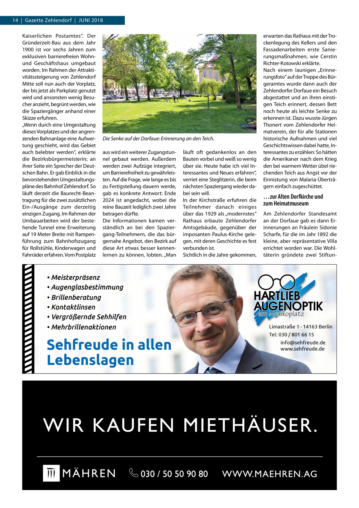 14  |  Gazette Zehlendorf  |  Juni 2018 Kaiserlichen Postamtes“. Der Gründerzeit-Bau aus dem Jahr 1900 ist vor sechs Jahren zum exklusiven barrierefreien Wohnund Geschäftshaus umgebaut worden. Im Rahmen der Attraktivitätssteigerung von Zehlendorf Mitte soll nun auch der Vorplatz, der bis jetzt als Parkplatz genutzt wird und ansonsten wenig Besucher anzieht, begrünt werden, wie die Spaziergänger anhand einer Skizze erfuhren. „Wenn durch eine Umgestaltung dieses Vorplatzes und der angrenzenden Bahnanlage eine Aufwertung geschieht, wird das Gebiet auch belebter werden“, erklärte die Bezirksbürgermeisterin; an ihrer Seite ein Sprecher der Deutschen Bahn. Er gab Einblick in die bevorstehenden Umgestaltungspläne des Bahnhof Zehlendorf. So läuft derzeit die Baurecht-Beantragung für die zwei zusätzlichen Ein-/Ausgänge zum derzeitig einzigen Zugang. Im Rahmen der Umbauarbeiten wird der bestehende Tunnel eine Erweiterung auf 19 Meter Breite mit Rampenführung zum Bahnhofszugang für Rollstühle, Kinderwagen und Fahrräder erfahren. Vom Postplatz  Die Senke auf der Dorfaue: Erinnerung an den Teich. aus wird ein weiterer Zugangstunnel gebaut werden. Außerdem werden zwei Aufzüge integriert, um Barrierefreiheit zu gewährleisten. Auf die Frage, wie lange es bis zu Fertigstellung dauern werde, gab es konkrete Antwort: Ende 2024 ist angedacht, wobei die reine Bauzeit lediglich zwei Jahre betragen dürfte. Die Informationen kamen verständlich an bei den Spaziergang-Teilnehmern, die das bürgernahe Angebot, den Bezirk auf diese Art etwas besser kennenlernen zu können, lobten. „Man  • Meisterpräsenz • Augenglasbestimmung • Brillenberatung • Kontaktlinsen • Vergrößernde Sehhilfen • Mehrbrillenaktionen  Sehfreude in allen Lebenslagen  läuft oft gedankenlos an den Bauten vorbei und weiß so wenig über sie. Heute habe ich viel Interessantes und Neues erfahren“, verriet eine Steglitzerin, die beim nächsten Spaziergang wieder dabei sein will. In der Kirchstraße erfuhren die Teilnehmer danach einiges über das 1929 als „modernstes“ Rathaus erbaute Zehlendorfer Amtsgebäude, gegenüber der imposanten Paulus-Kirche gelegen, mit deren Geschichte es fest verbunden ist. Sichtlich in die Jahre gekommen,  erwarten das Rathaus mit der Trockenlegung des Kellers und den Fassadenarbeiten erste Sanierungsmaßnahmen, wie Cerstin Richter-Kotowski erklärte. Nach einem launigen „Erinnerungsfoto“ auf der Treppe des Bürgeramtes wurde dann auch der Zehlendorfer Dorfaue ein Besuch abgestattet und an ihren einstigen Teich erinnert, dessen Bett noch heute als leichte Senke zu erkennen ist. Dazu wusste Jürgen Thonert vom Zehlendorfer Heimatverein, der für alle Stationen historische Aufnahmen und viel Geschichtswissen dabei hatte, Interessantes zu erzählen: So hätten die Amerikaner nach dem Krieg den bei warmem Wetter übel riechenden Teich aus Angst vor der Einnistung von Malaria-Überträgern einfach zugeschüttet.  …zur Alten Dorfkirche und zum Heimatmuseum Am Zehlendorfer Standesamt an der Dorfaue gab es dann Erinnerungen an Fräulein Sidonie Scharfe, für die im Jahr 1892 die kleine, aber repräsentative Villa errichtet worden war. Die Wohltäterin gründete zwei Stiftun am Mexikoplatz Limastraße 1 · 14163 Berlin Tel: 030 / 801 66 15 info@sehfreude.de www.sehfreude.de