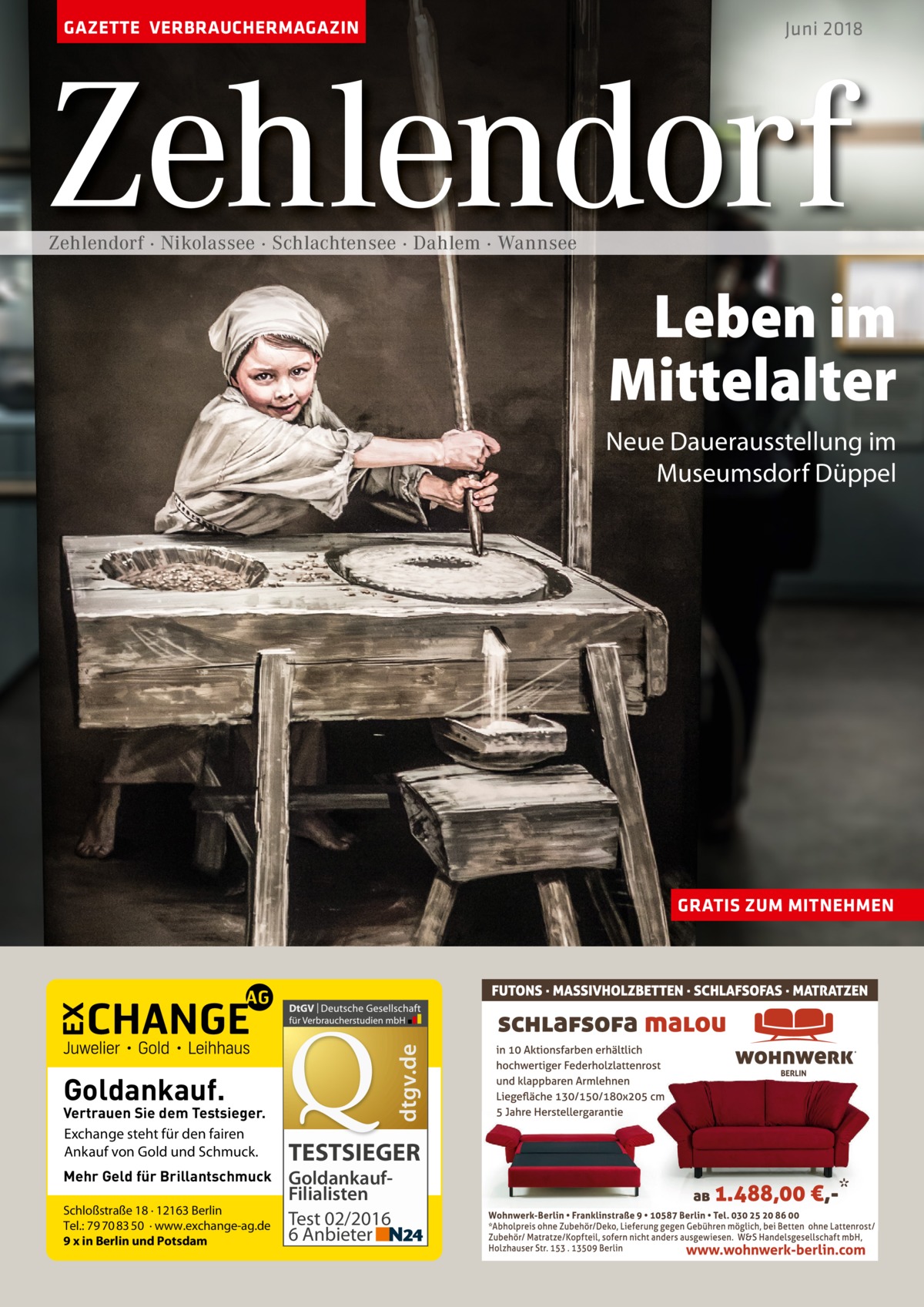 GAZETTE VERBRAUCHERMAGAZIN  Juni 2018  Zehlendorf Zehlendorf · Nikolassee · Schlachtensee · Dahlem · Wannsee  Leben im Mittelalter neue Dauerausstellung im Museumsdorf Düppel  dtgv.de  GRATIS ZUM MITNEHMEN  Goldankauf.  Vertrauen Sie dem Testsieger. Exchange steht für den fairen Ankauf von Gold und Schmuck. Mehr Geld für Brillantschmuck Schloßstraße 18 · 12163 Berlin Tel.: 79 70 83 50 · www.exchange-ag.de 9 x in Berlin und Potsdam  TESTSIEGER GoldankaufFilialisten Test 02/2016 6 Anbieter