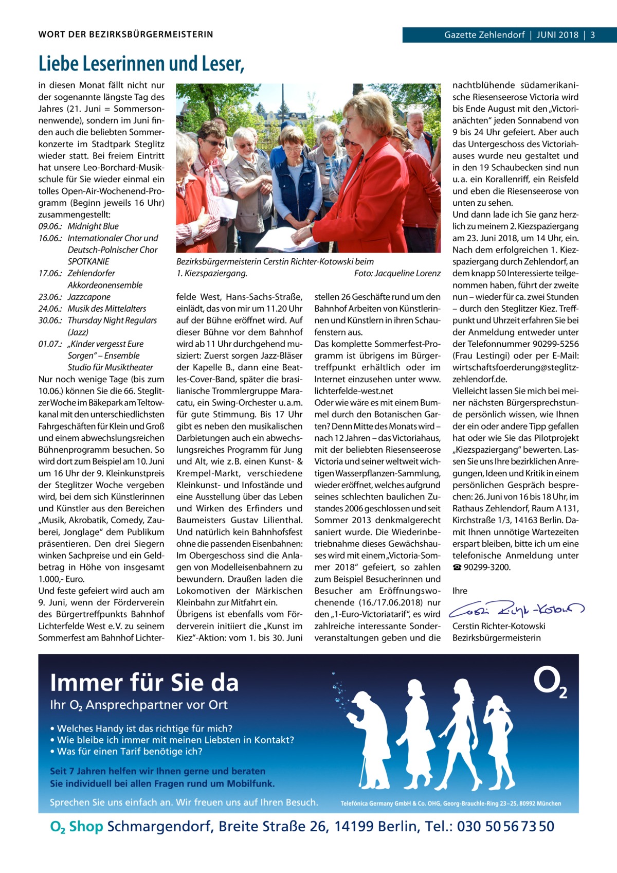 WORT DER BEZIRKSBÜRGERMEISTERIN  Gazette Zehlendorf  |  Juni 2018  |  3  Liebe Leserinnen und Leser, in diesen Monat fällt nicht nur der sogenannte längste Tag des Jahres (21.  Juni = Sommersonnenwende), sondern im Juni finden auch die beliebten Sommerkonzerte im Stadtpark Steglitz wieder statt. Bei freiem Eintritt hat unsere Leo-Borchard-Musikschule für Sie wieder einmal ein tolles Open-Air-Wochenend-Programm (Beginn jeweils 16  Uhr) zusammengestellt: 09.06.:	 Midnight Blue 16.06.:	 Internationaler Chor und Deutsch-Polnischer Chor SPOTKANIE 17.06.:	Zehlendorfer Akkordeonensemble 23.06.:	Jazzcapone 24.06.:	 Musik des Mittelalters 30.06.:	 Thursday Night Regulars (Jazz) 01.07.:	 „Kinder vergesst Eure Sorgen“ – Ensemble Studio für Musiktheater Nur noch wenige Tage (bis zum 10.06.) können Sie die 66. Steglitzer Woche im Bäkepark am Teltowkanal mit den unterschiedlichsten Fahrgeschäften für Klein und Groß und einem abwechslungsreichen Bühnenprogramm besuchen. So wird dort zum Beispiel am 10. Juni um 16 Uhr der 9. Kleinkunstpreis der Steglitzer Woche vergeben wird, bei dem sich Künstlerinnen und Künstler aus den Bereichen „Musik, Akrobatik, Comedy, Zauberei, Jonglage“ dem Publikum präsentieren. Den drei Siegern winken Sachpreise und ein Geldbetrag in Höhe von insgesamt 1.000,- Euro. Und feste gefeiert wird auch am 9.  Juni, wenn der Förderverein des Bürgertreffpunkts Bahnhof Lichterfelde West e. V. zu seinem Sommerfest am Bahnhof Lichter Bezirksbürgermeisterin Cerstin Richter-Kotowski beim 1. Kiezspaziergang.� Foto: Jacqueline Lorenz felde West, Hans-Sachs-Straße, einlädt, das von mir um 11.20 Uhr auf der Bühne eröffnet wird. Auf dieser Bühne vor dem Bahnhof wird ab 11 Uhr durchgehend musiziert: Zuerst sorgen Jazz-Bläser der Kapelle B., dann eine Beatles-Cover-Band, später die brasilianische Trommlergruppe Maracatu, ein Swing-Orchester u. a.m. für gute Stimmung. Bis 17  Uhr gibt es neben den musikalischen Darbietungen auch ein abwechslungsreiches Programm für Jung und Alt, wie z. B. einen Kunst- & Krempel-Markt, verschiedene Kleinkunst- und Infostände und eine Ausstellung über das Leben und Wirken des Erfinders und Baumeisters Gustav Lilienthal. Und natürlich kein Bahnhofsfest ohne die passenden Eisenbahnen: Im Obergeschoss sind die Anlagen von Modelleisenbahnern zu bewundern. Draußen laden die Lokomotiven der Märkischen Kleinbahn zur Mitfahrt ein. Übrigens ist ebenfalls vom Förderverein initiiert die „Kunst im Kiez“-Aktion: vom 1. bis 30. Juni  stellen 26 Geschäfte rund um den Bahnhof Arbeiten von Künstlerinnen und Künstlern in ihren Schaufenstern aus. Das komplette Sommerfest-Programm ist übrigens im Bürgertreffpunkt erhältlich oder im Internet einzusehen unter www. lichterfelde-west.net Oder wie wäre es mit einem Bummel durch den Botanischen Garten? Denn Mitte des Monats wird – nach 12 Jahren – das Victoriahaus, mit der beliebten Riesenseerose Victoria und seiner weltweit wichtigen Wasserpflanzen-Sammlung, wieder eröffnet, welches aufgrund seines schlechten baulichen Zustandes 2006 geschlossen und seit Sommer 2013 denkmalgerecht saniert wurde. Die Wiederinbetriebnahme dieses Gewächshauses wird mit einem „Victoria-Sommer 2018“ gefeiert, so zahlen zum Beispiel Besucherinnen und Besucher am Eröffnungswochenende (16./17.06.2018) nur den „1-Euro-Victoriatarif“, es wird zahlreiche interessante Sonderveranstaltungen geben und die  nachtblühende südamerikanische Riesenseerose Victoria wird bis Ende August mit den „Victorianächten“ jeden Sonnabend von 9 bis 24 Uhr gefeiert. Aber auch das Untergeschoss des Victoriahauses wurde neu gestaltet und in den 19 Schaubecken sind nun u. a. ein Korallenriff, ein Reisfeld und eben die Riesenseerose von unten zu sehen. Und dann lade ich Sie ganz herzlich zu meinem 2. Kiezspaziergang am 23. Juni 2018, um 14 Uhr, ein. Nach dem erfolgreichen 1. Kiezspaziergang durch Zehlendorf, an dem knapp 50 Interessierte teilgenommen haben, führt der zweite nun – wieder für ca. zwei Stunden – durch den Steglitzer Kiez. Treffpunkt und Uhrzeit erfahren Sie bei der Anmeldung entweder unter der Telefonnummer 90299-5256 (Frau Lestingi) oder per E-Mail: wirtschaftsfoerderung@steglitzzehlendorf.de. Vielleicht lassen Sie mich bei meiner nächsten Bürgersprechstunde persönlich wissen, wie Ihnen der ein oder andere Tipp gefallen hat oder wie Sie das Pilotprojekt „Kiez­spaziergang“ bewerten. Lassen Sie uns Ihre bezirklichen Anregungen, Ideen und Kritik in einem persönlichen Gespräch besprechen: 26. Juni von 16 bis 18 Uhr, im Rathaus Zehlendorf, Raum A 131, Kirchstraße 1/3, 14163 Berlin. Damit Ihnen unnötige Wartezeiten erspart bleiben, bitte ich um eine telefonische Anmeldung unter ☎ 90299-3200. Ihre  Cerstin Richter-Kotowski Bezirksbürgermeisterin