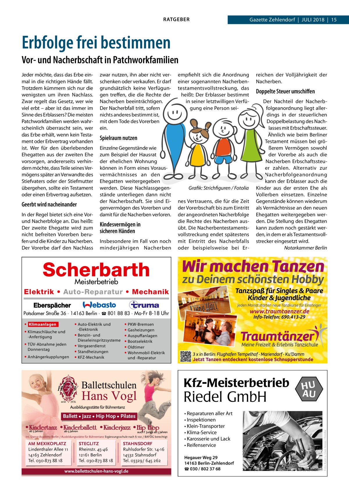 RATGEBER  Gazette Zehlendorf  |  Juli 2018  |  15  Erbfolge frei bestimmen Vor- und Nacherbschaft in Patchworkfamilien Jeder möchte, dass das Erbe einmal in die richtigen Hände fällt. Trotzdem kümmern sich nur die wenigsten um ihren Nachlass. Zwar regelt das Gesetz, wer wie viel erbt – aber ist das immer im Sinne des Erblassers? Die meisten Patchworkfamilien werden wahrscheinlich überrascht sein, wer das Erbe erhält, wenn kein Testament oder Erbvertrag vorhanden ist. Wer für den überlebenden Ehegatten aus der zweiten Ehe vorsorgen, andererseits verhindern möchte, dass Teile seines Vermögens später an Verwandte des Stiefvaters oder der Stiefmutter übergehen, sollte ein Testament oder einen Erbvertrag aufsetzen.  Geerbt wird nacheinander In der Regel bietet sich eine Vorund Nacherbfolge an. Das heißt: Der zweite Ehegatte wird zum nicht befreiten Vorerben berufen und die Kinder zu Nacherben. Der Vorerbe darf den Nachlass  zwar nutzen, ihn aber nicht verschenken oder verkaufen. Er darf grundsätzlich keine Verfügungen treffen, die die Rechte der Nacherben beeinträchtigen. Der Nacherbfall tritt, sofern nichts anderes bestimmt ist, mit dem Tode des Vorerben ein.  empfiehlt sich die Anordnung einer sogenannten Nacherbentestamentsvollstreckung, das heißt: Der Erblasser bestimmt in seiner letztwilligen Verfügung eine Person sei Spielraum nutzen Einzelne Gegenstände wie zum Beispiel der Hausrat der ehelichen Wohnung können in Form eines Vorausvermächtnisses an den Ehegatten weitergegeben werden. Diese Nachlassgegenstände unterliegen dann nicht der Nacherbschaft. Sie sind Eigenvermögen des Vorerben und damit für die Nacherben verloren.  Kindesvermögen in sicheren Händen Insbesondere im Fall von noch minderjährigen Nacherben  �  Grafik: Strichfiguren / Fotolia  nes Vertrauens, die für die Zeit der Vorerbschaft bis zum Eintritt der angeordneten Nacherbfolge die Rechte des Nacherben ausübt. Die Nacherbentestamentsvollstreckung endet spätestens mit Eintritt des Nacherbfalls oder beispielsweise bei Er reichen der Volljährigkeit der Nacherben.  Doppelte Steuer umschiffen Der Nachteil der Nacherbfolgeanordnung liegt allerdings in der steuerlichen Doppelbelastung des Nachlasses mit Erbschaftssteuer. Ähnlich wie beim Berliner Testament müssen bei größerem Vermögen sowohl der Vorerbe als auch die Nacherben Erbschaftssteuer zahlen. Alternativ zur Nacherbfolgeanordnung kann der Erblasser auch die Kinder aus der ersten Ehe als Vollerben einsetzen. Einzelne Gegenstände können wiederum als Vermächtnisse an den neuen Ehegatten weitergegeben werden. Die Stellung des Ehegatten kann zudem noch gestärkt werden, in dem er als Testamentsvollstrecker eingesetzt wird. � Notarkammer Berlin  Scherbarth  Meisterbetrieb Elektrik • Auto-Reparatur • Mechanik Potsdamer Straße 36 · 14163 Berlin · ☎ 801 88 83 · Mo-Fr 8-18 Uhr  • Klimaschläuche und -Anfertigung • TÜV-Abnahme jeden Donnerstag • Anhängerkupplungen  • Auto-Elektrik und -Elektronik • Benzin- und Dieseleinspritzsysteme • Vergaserdienst • Standheizungen • KFZ-Mechanik  • PKW-Bremsen • Gasheizungen • Auspuffanlagen • Bootselektrik • Oldtimer • Wohnmobil-Elektrik und -Reparatur  Kfz-Meisterbetrieb  Riedel GmbH Ballett • Jazz • Hip Hop • Pilates  Int. Dance Academy Berlin / Ausbildungsstätte für Bühnentanz Ergänzungsschule nach § 102 / BAFÖG berechtigt  AM MEXIKOPLATZ Lindenthaler Allee 11 14163 Zehlendorf Tel. 030-873 88 18  STEGLITZ Rheinstr. 45-46 12161 Berlin Tel. 030-873 88 18  STAHNSDORF Ruhlsdorfer Str. 14-16 14532 Stahnsdorf Tel. 03329/ 645 262  www.ballettschulen-hans-vogl.de  • Reparaturen aller Art • Inspektionen • Klein-Transporter • Klima-Service • Karosserie und Lack • Reifenservice Hegauer Weg 29 14163 Berlin-Zehlendorf ☎ 030 / 802 37 68  HU AU  Foto: Karin u. Uwe Annas / Fotolia  • Klimaanlagen