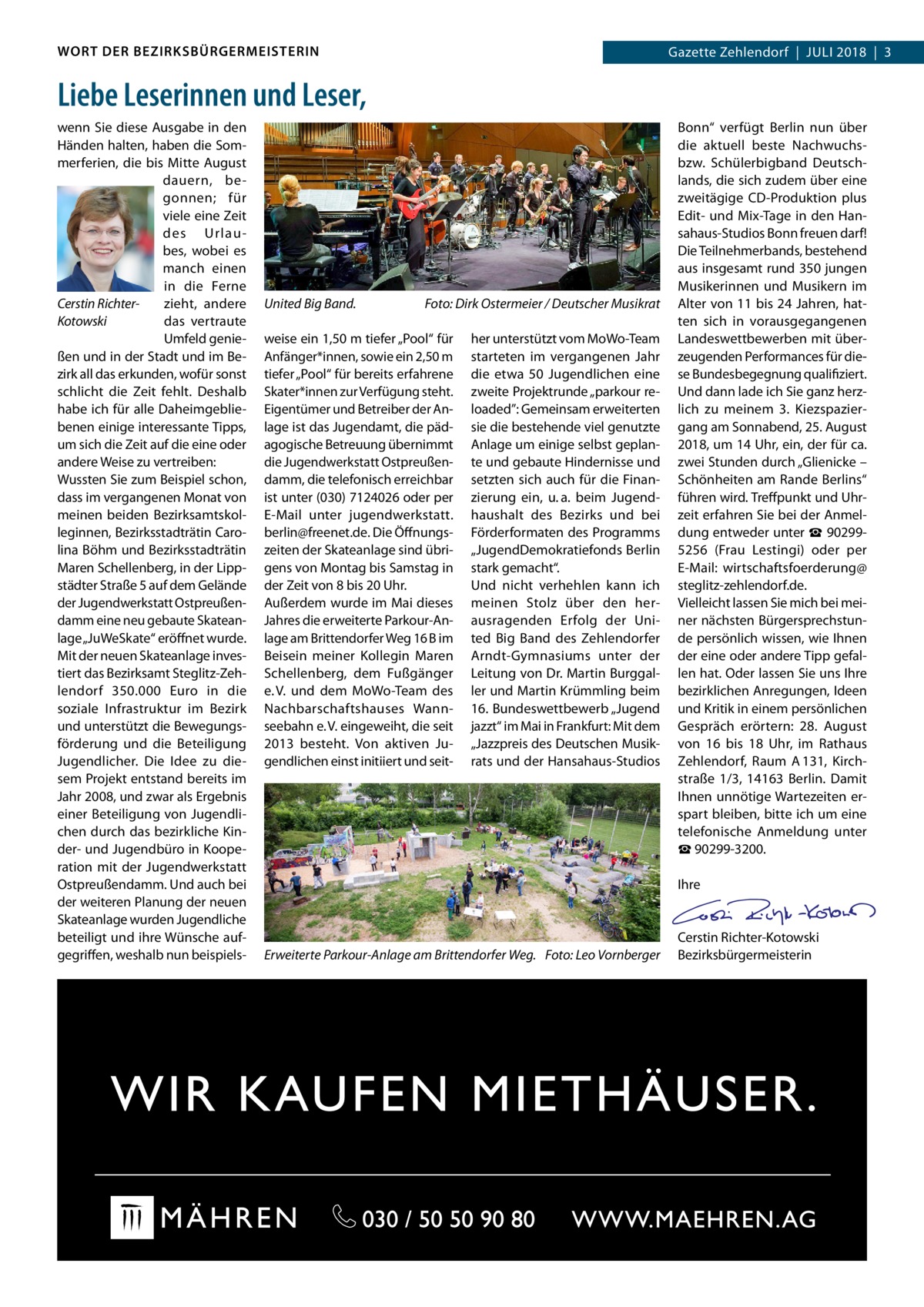 WORT DER BEZIRKSBÜRGERMEISTERIN  Gazette Zehlendorf  |  Juli 2018  |  3  Liebe Leserinnen und Leser, wenn Sie diese Ausgabe in den Händen halten, haben die Sommerferien, die bis Mitte August dauern, begonnen; für viele eine Zeit des Urlaubes, wobei es manch einen in die Ferne zieht, andere Cerstin Richterdas vertraute Kotowski Umfeld genießen und in der Stadt und im Bezirk all das erkunden, wofür sonst schlicht die Zeit fehlt. Deshalb habe ich für alle Daheimgebliebenen einige interessante Tipps, um sich die Zeit auf die eine oder andere Weise zu vertreiben: Wussten Sie zum Beispiel schon, dass im vergangenen Monat von meinen beiden Bezirksamtskolleginnen, Bezirksstadträtin Carolina Böhm und Bezirksstadträtin Maren Schellenberg, in der Lippstädter Straße 5 auf dem Gelände der Jugendwerkstatt Ostpreußendamm eine neu gebaute Skateanlage „JuWeSkate“ eröffnet wurde. Mit der neuen Skateanlage investiert das Bezirksamt Steglitz-Zehlendorf 350.000  Euro in die soziale Infrastruktur im Bezirk und unterstützt die Bewegungsförderung und die Beteiligung Jugendlicher. Die Idee zu diesem Projekt entstand bereits im Jahr 2008, und zwar als Ergebnis einer Beteiligung von Jugendlichen durch das bezirkliche Kinder- und Jugendbüro in Kooperation mit der Jugendwerkstatt Ostpreußendamm. Und auch bei der weiteren Planung der neuen Skateanlage wurden Jugendliche beteiligt und ihre Wünsche aufgegriffen, weshalb nun beispiels United Big Band.�  Foto: Dirk Ostermeier / Deutscher Musikrat  weise ein 1,50 m tiefer „Pool“ für Anfänger*innen, sowie ein 2,50 m tiefer „Pool“ für bereits erfahrene Skater*innen zur Verfügung steht. Eigentümer und Betreiber der Anlage ist das Jugendamt, die pädagogische Betreuung übernimmt die Jugendwerkstatt Ostpreußendamm, die telefonisch erreichbar ist unter (030) 7124026 oder per E-Mail unter jugendwerkstatt. berlin@freenet.de. Die Öffnungszeiten der Skateanlage sind übrigens von Montag bis Samstag in der Zeit von 8 bis 20 Uhr. Außerdem wurde im Mai dieses Jahres die erweiterte Parkour-Anlage am Brittendorfer Weg 16 B im Beisein meiner Kollegin Maren Schellenberg, dem Fußgänger e. V. und dem MoWo-Team des Nachbarschaftshauses Wannseebahn e. V. eingeweiht, die seit 2013 besteht. Von aktiven Jugendlichen einst initiiert und seit her unterstützt vom MoWo-Team starteten im vergangenen Jahr die etwa 50  Jugendlichen eine zweite Projektrunde „parkour reloaded”: Gemeinsam erweiterten sie die bestehende viel genutzte Anlage um einige selbst geplante und gebaute Hindernisse und setzten sich auch für die Finanzierung ein, u. a. beim Jugendhaushalt des Bezirks und bei Förderformaten des Programms „JugendDemokratiefonds Berlin stark gemacht“. Und nicht verhehlen kann ich meinen Stolz über den herausragenden Erfolg der United Big Band des Zehlendorfer Arndt-Gymnasiums unter der Leitung von Dr. Martin Burggaller und Martin Krümmling beim 16. Bundeswettbewerb „Jugend jazzt“ im Mai in Frankfurt: Mit dem „Jazzpreis des Deutschen Musikrats und der Hansahaus-Studios  Erweiterte Parkour-Anlage am Brittendorfer Weg.� Foto: Leo Vornberger  Bonn“ verfügt Berlin nun über die aktuell beste Nachwuchsbzw. Schülerbigband Deutschlands, die sich zudem über eine zweitägige CD-Produktion plus Edit- und Mix-Tage in den Hansahaus-Studios Bonn freuen darf! Die Teilnehmerbands, bestehend aus insgesamt rund 350 jungen Musikerinnen und Musikern im Alter von 11 bis 24 Jahren, hatten sich in vorausgegangenen Landeswettbewerben mit überzeugenden Performances für diese Bundesbegegnung qualifiziert. Und dann lade ich Sie ganz herzlich zu meinem 3.  Kiezspaziergang am Sonnabend, 25. August 2018, um 14 Uhr, ein, der für ca. zwei Stunden durch „Glienicke – Schönheiten am Rande Berlins“ führen wird. Treffpunkt und Uhrzeit erfahren Sie bei der Anmeldung entweder unter ☎ 902995256 (Frau Lestingi) oder per E-Mail: wirtschaftsfoerderung@ steglitz-zehlendorf.de. Vielleicht lassen Sie mich bei meiner nächsten Bürgersprechstunde persönlich wissen, wie Ihnen der eine oder andere Tipp gefallen hat. Oder lassen Sie uns Ihre bezirklichen Anregungen, Ideen und Kritik in einem persönlichen Gespräch erörtern: 28.  August von 16 bis 18  Uhr, im Rathaus Zehlendorf, Raum  A 131, Kirchstraße  1/3, 14163  Berlin. Damit Ihnen unnötige Wartezeiten erspart bleiben, bitte ich um eine telefonische Anmeldung unter ☎ 90299-3200.   Ihre     Cerstin Richter-Kotowski Bezirksbürgermeisterin