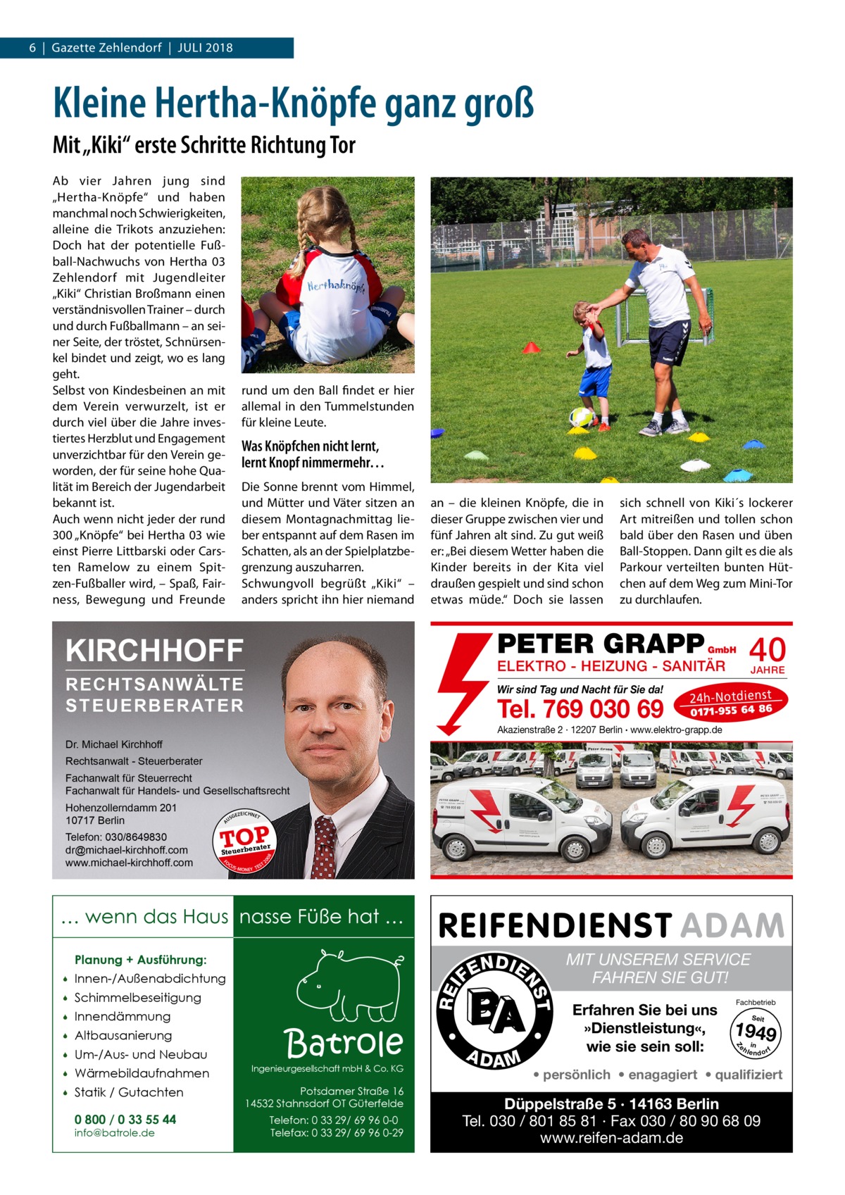 6  |  Gazette Zehlendorf  |  Juli 2018  Kleine Hertha-Knöpfe ganz groß Mit „Kiki“ erste Schritte Richtung Tor Ab vier Jahren jung sind „Hertha-Knöpfe“ und haben manchmal noch Schwierigkeiten, alleine die Trikots anzuziehen: Doch hat der potentielle Fußball-Nachwuchs von Hertha  03 Zehlendorf mit Jugendleiter „Kiki“ Christian Broßmann einen verständnisvollen Trainer – durch und durch Fußballmann – an seiner Seite, der tröstet, Schnürsenkel bindet und zeigt, wo es lang geht. Selbst von Kindesbeinen an mit dem Verein verwurzelt, ist er durch viel über die Jahre investiertes Herzblut und Engagement unverzichtbar für den Verein geworden, der für seine hohe Qualität im Bereich der Jugendarbeit bekannt ist. Auch wenn nicht jeder der rund 300 „Knöpfe“ bei Hertha 03 wie einst Pierre Littbarski oder Carsten Ramelow zu einem Spitzen-Fußballer wird, – Spaß, Fairness, Bewegung und Freunde  rund um den Ball findet er hier allemal in den Tummelstunden für kleine Leute.  Was Knöpfchen nicht lernt, lernt Knopf nimmermehr… Die Sonne brennt vom Himmel, und Mütter und Väter sitzen an diesem Montagnachmittag lieber entspannt auf dem Rasen im Schatten, als an der Spielplatzbegrenzung auszuharren. Schwungvoll begrüßt „Kiki“ – anders spricht ihn hier niemand  an – die kleinen Knöpfe, die in dieser Gruppe zwischen vier und fünf Jahren alt sind. Zu gut weiß er: „Bei diesem Wetter haben die Kinder bereits in der Kita viel draußen gespielt und sind schon etwas müde.“ Doch sie lassen  sich schnell von Kiki´s lockerer Art mitreißen und tollen schon bald über den Rasen und üben Ball-Stoppen. Dann gilt es die als Parkour verteilten bunten Hütchen auf dem Weg zum Mini-Tor zu durchlaufen.  PETER GRAPP  KIRCHHOFF  40  GmbH  ELEKTRO - HEIZUNG - SANITÄR  RECHTSANWÄLTE S T E U E R B E R AT E R  Wir sind Tag und Nacht für Sie da!  Tel. 769 030 69  JAHRE  24 h-N ot die ns t  01 71- 95 5 64 86  Akazienstraße 2 · 12207 Berlin · www.elektro-grapp.de  Dr. Michael Kirchhoff Rechtsanwalt - Steuerberater Fachanwalt für Steuerrecht Fachanwalt für Handels- und Gesellschaftsrecht US  GEZ  EICHNET  TOP rater  FO CU S  08  Steuerbe  20  Telefon: 030/8649830 dr@michael-kirchhoff.com www.michael-kirchhoff.com  A  Hohenzollerndamm 201 10717 Berlin  S -MONEY TE  T  … wenn das Haus nasse Füße hat … Planung + Ausführung:  Um-/Aus- und Neubau    Wärmebildaufnahmen    Statik / Gutachten 0 800 / 0 33 55 44 info@batrole.de  Batrole  Ingenieurgesellschaft mbH & Co. KG  Potsdamer Straße 16 14532 Stahnsdorf OT Güterfelde Telefon: 0 33 29/ 69 96 0-0 Telefax: 0 33 29/ 69 96 0-29  A DA M  MIT UNSEREM SERVICE FAHREN SIE GUT! Erfahren Sie bei uns »Dienstleistung«, wie sie sein soll:  Fachbetrieb Seit  1949 e h in lendorf  Z  Altbausanierung    •    •  Innendämmung  REI  Schimmelbeseitigung    T  Innen-/Außenabdichtung    N DI E FE  NS    • persönlich • enagagiert • qualifiziert  Düppelstraße 5 · 14163 Berlin Tel. 030 / 801 85 81 · Fax 030 / 80 90 68 09 www.reifen-adam.de