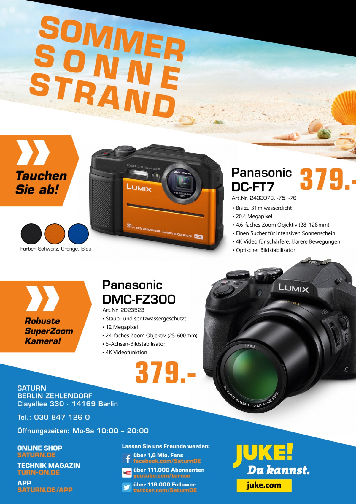 SOMM E R SON N STRA E ND Panasonic DC-FT7  Tauchen Sie ab!  Art.Nr. 2433073, -75, -76  379. • Bis zu 31 m wasserdicht • 20.4 Megapixel • 4.6-faches Zoom Objektiv (28–128 mm) • Einen Sucher für intensiven Sonnenschein • 4K Video für schärfere, klarere Bewegungen Farben Schwarz, Orange, Blau  • Optischer Bildstabilisator  Panasonic DMC-FZ300 Art.Nr. 2023523  Robuste SuperZoom Kamera!  • Staub- und spritzwassergeschützt • 12 Megapixel • 24-faches Zoom Objektiv (25-600 mm) • 5-Achsen-Bildstabilisator • 4K Videofunktion  SATURN BERLIN ZEHLENDORF Clayallee 330 ∙ 14169 Berlin  379. Tel.: 030 847 126 0 Öffnungszeiten: Mo-Sa 10:00 – 20:00