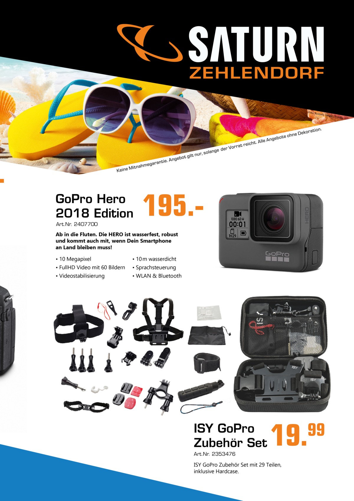  ZEHLENDORF Foto: Rom olo Tava ni  GoPro Hero 2018 Edition Art.Nr. 2407700  195. Ab in die Fluten. Die HERO ist wasserfest, robust und kommt auch mit, wenn Dein Smartphone an Land bleiben muss! • 10 Megapixel  • 10 m wasserdicht  • FullHD Video mit 60 Bildern  • Sprachsteuerung  • Videostabilisierung  • WLAN & Bluetooth  ISY GoPro Zubehör Set Art.Nr. 2353476  19.  ISY GoPro Zubehör Set mit 29 Teilen, inklusive Hardcase.  99  / Fotolia