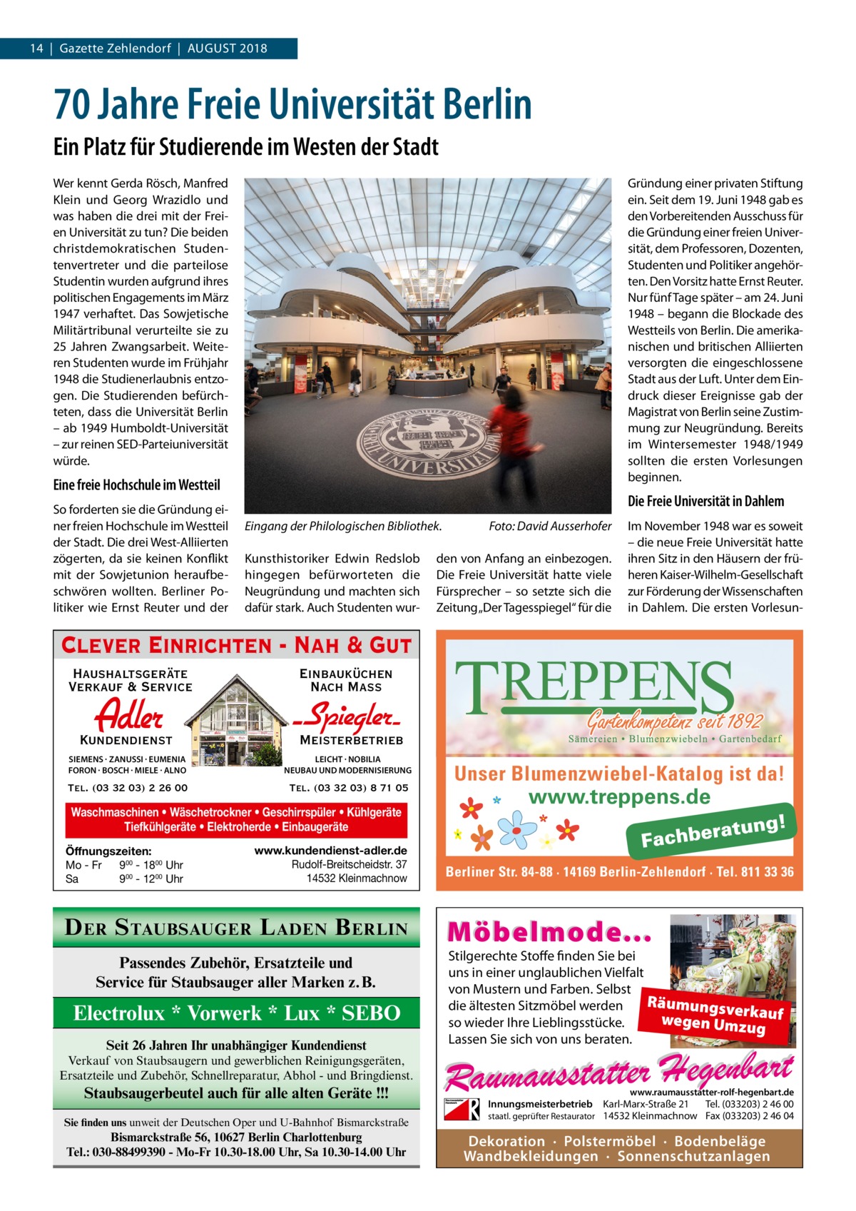 14  |  Gazette Zehlendorf  |  August 2018  70 Jahre Freie Universität Berlin Ein Platz für Studierende im Westen der Stadt Wer kennt Gerda Rösch, Manfred Klein und Georg Wrazidlo und was haben die drei mit der Freien Universität zu tun? Die beiden christdemokratischen Studentenvertreter und die parteilose Studentin wurden aufgrund ihres politischen Engagements im März 1947 verhaftet. Das Sowjetische Militärtribunal verurteilte sie zu 25  Jahren Zwangsarbeit. Weiteren Studenten wurde im Frühjahr 1948 die Studienerlaubnis entzogen. Die Studierenden befürchteten, dass die Universität Berlin – ab 1949 Humboldt-Universität – zur reinen SED-Parteiuniversität würde.  Gründung einer privaten Stiftung ein. Seit dem 19. Juni 1948 gab es den Vorbereitenden Ausschuss für die Gründung einer freien Universität, dem Professoren, Dozenten, Studenten und Politiker angehörten. Den Vorsitz hatte Ernst Reuter. Nur fünf Tage später – am 24. Juni 1948 – begann die Blockade des Westteils von Berlin. Die amerikanischen und britischen Alliierten versorgten die eingeschlossene Stadt aus der Luft. Unter dem Eindruck dieser Ereignisse gab der Magistrat von Berlin seine Zustimmung zur Neugründung. Bereits im Wintersemester 1948/1949 sollten die ersten Vorlesungen beginnen.  Eine freie Hochschule im Westteil So forderten sie die Gründung einer freien Hochschule im Westteil der Stadt. Die drei West-Alliierten zögerten, da sie keinen Konflikt mit der Sowjetunion heraufbeschwören wollten. Berliner Politiker wie Ernst Reuter und der  Die Freie Universität in Dahlem Eingang der Philologischen Bibliothek.� Kunsthistoriker Edwin Redslob hingegen befürworteten die Neugründung und machten sich dafür stark. Auch Studenten wur Foto: David Ausserhofer  den von Anfang an einbezogen. Die Freie Universität hatte viele Fürsprecher – so setzte sich die Zeitung „Der Tagesspiegel“ für die  Im November 1948 war es soweit – die neue Freie Universität hatte ihren Sitz in den Häusern der früheren Kaiser-Wilhelm-Gesellschaft zur Förderung der Wissenschaften in Dahlem. Die ersten Vorlesun Clever Einrichten - Nah & Gut Haushaltsgeräte Verkauf & Service  Einbauküchen Nach Mass  Adler  Kundendienst  - Spiegler SIEMENS · ZANUSSI · EUMENIA FORON · BOSCH · MIELE · ALNO  LEICHT · NOBILIA NEUBAU UND MODERNISIERUNG  Tel. (03 32 03) 2 26 00  Tel. (03 32 03) 8 71 05  Meisterbetrieb  Waschmaschinen • Wäschetrockner • Geschirrspüler • Kühlgeräte Tiefkühlgeräte • Elektroherde • Einbaugeräte Öffnungszeiten: Mo - Fr 900 - 1800 Uhr Sa 900 - 1200 Uhr  www.kundendienst-adler.de Rudolf-Breitscheidstr. 37 14532 Kleinmachnow  D ER S TAUBSAUGER L ADEN B ERLIN Passendes Zubehör, Ersatzteile und Service für Staubsauger aller Marken z.B.  Electrolux * Vorwerk * Lux * SEBO Seit 26 Jahren Ihr unabhängiger Kundendienst  Unser Blumenzwiebel-Katalog ist da! www.treppens.de  Berliner Str. 84-88 · 14169 Berlin-Zehlendorf · Tel. 811 33 36  Möbelmode...  Stilgerechte Stoffe finden Sie bei uns in einer unglaublichen Vielfalt von Mustern und Farben. Selbst Räumungsv die ältesten Sitzmöbel werden erk wegen Umz auf so wieder Ihre Lieblingsstücke. ug Lassen Sie sich von uns beraten.  Verkauf von Staubsaugern und gewerblichen Reinigungsgeräten, Ersatzteile und Zubehör, Schnellreparatur, Abhol - und Bringdienst.  Staubsaugerbeutel auch für alle alten Geräte !!! Sie finden uns unweit der Deutschen Oper und U-Bahnhof Bismarckstraße  Bismarckstraße 56, 10627 Berlin Charlottenburg Tel.: 030-88499390 - Mo-Fr 10.30-18.00 Uhr, Sa 10.30-14.00 Uhr  www.raumausstatter-rolf-hegenbart.de  Innungsmeisterbetrieb Karl-Marx-Straße 21 Tel. (033203) 2 46 00 staatl. geprüfter Restaurator 14532 Kleinmachnow Fax (033203) 2 46 04  Dekoration · Polstermöbel · Bodenbeläge Wandbekleidungen · Sonnenschutzanlagen